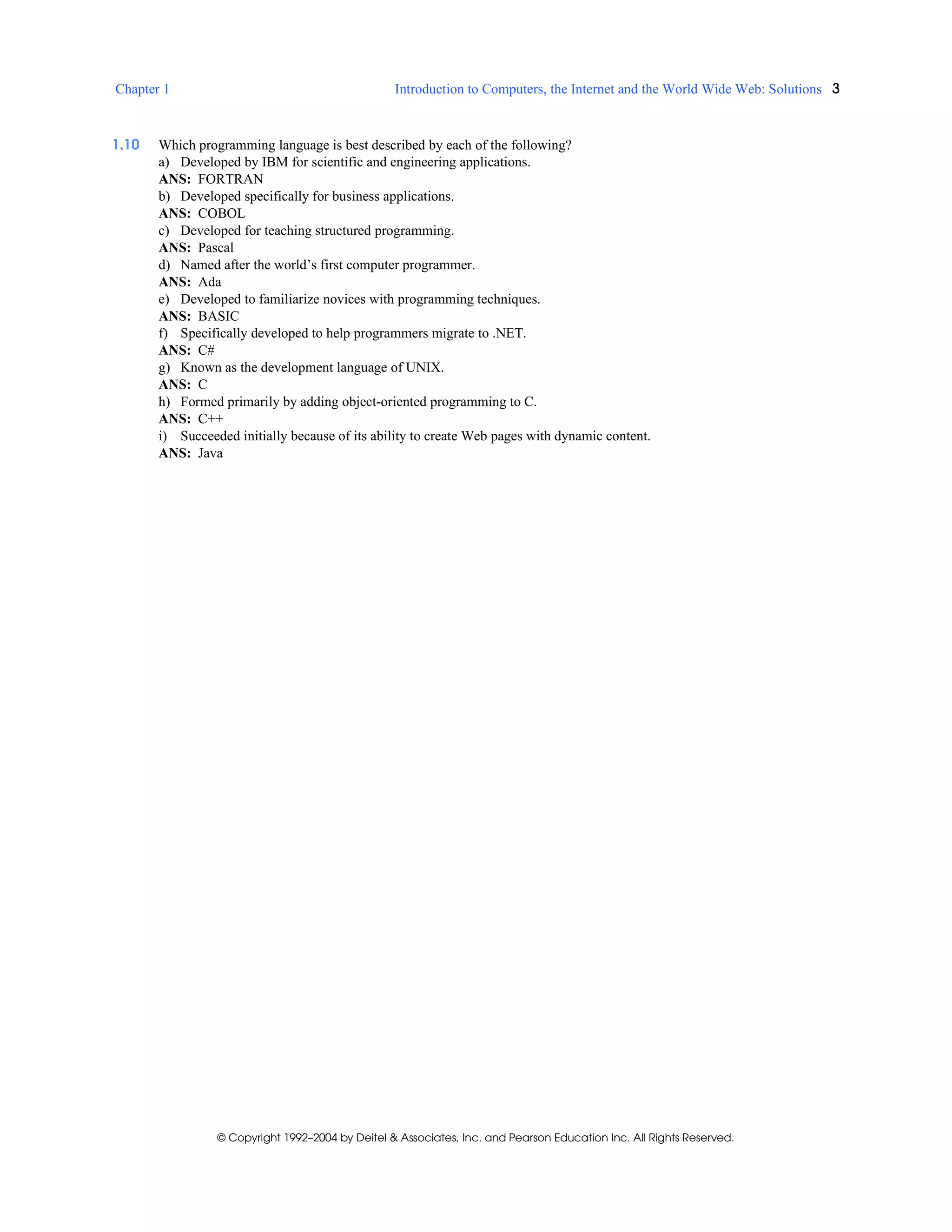 Chapter 1 Introduction to Computers, the Internet and the World Wide Web: Solutions 3
© Copyright 1992–2004 by Deitel & Associates, Inc. and Pearson Education Inc. All Rights Reserved.
1.10 Which programming language is best described by each of the following?
a) Developed by IBM for scientific and engineering applications.
ANS: FORTRAN
b) Developed specifically for business applications.
ANS: COBOL
c) Developed for teaching structured programming.
ANS: Pascal
d) Named after the world’s first computer programmer.
ANS: Ada
e) Developed to familiarize novices with programming techniques.
ANS: BASIC
f) Specifically developed to help programmers migrate to .NET.
ANS: C#
g) Known as the development language of UNIX.
ANS: C
h) Formed primarily by adding object-oriented programming to C.
ANS: C++
i) Succeeded initially because of its ability to create Web pages with dynamic content.
ANS: Java
 