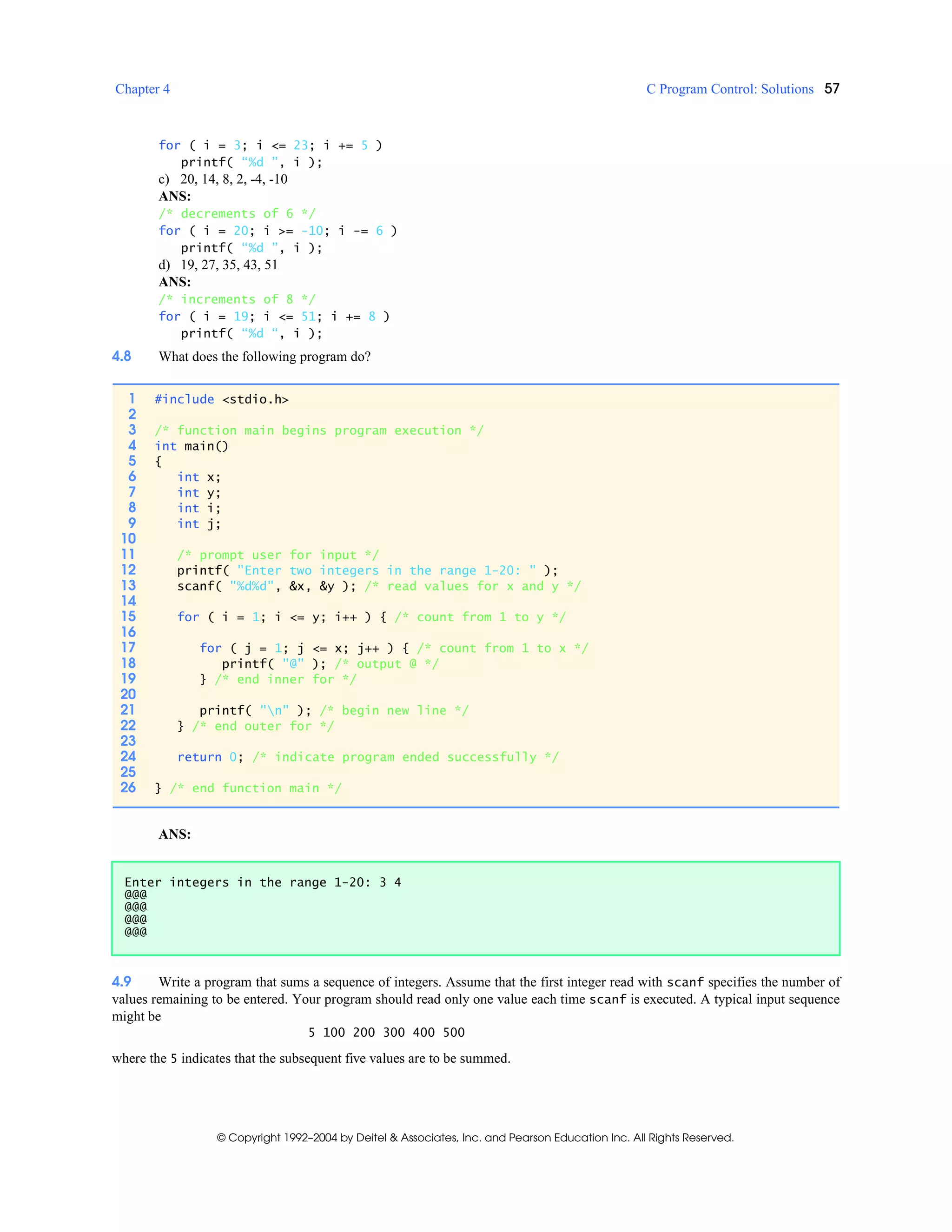Chapter 4 C Program Control: Solutions 57
© Copyright 1992–2004 by Deitel & Associates, Inc. and Pearson Education Inc. All Rights Reserved.
for ( i = 3; i <= 23; i += 5 )
printf( “%d ”, i );
c) 20, 14, 8, 2, -4, -10
ANS:
/* decrements of 6 */
for ( i = 20; i >= -10; i -= 6 )
printf( “%d ”, i );
d) 19, 27, 35, 43, 51
ANS:
/* increments of 8 */
for ( i = 19; i <= 51; i += 8 )
printf( “%d “, i );
4.8 What does the following program do?
ANS:
4.9 Write a program that sums a sequence of integers. Assume that the first integer read with scanf specifies the number of
values remaining to be entered. Your program should read only one value each time scanf is executed. A typical input sequence
might be
5 100 200 300 400 500
where the 5 indicates that the subsequent five values are to be summed.
1 #include <stdio.h>
2
3 /* function main begins program execution */
4 int main()
5 {
6 int x;
7 int y;
8 int i;
9 int j;
10
11 /* prompt user for input */
12 printf( "Enter two integers in the range 1-20: " );
13 scanf( "%d%d", &x, &y ); /* read values for x and y */
14
15 for ( i = 1; i <= y; i++ ) { /* count from 1 to y */
16
17 for ( j = 1; j <= x; j++ ) { /* count from 1 to x */
18 printf( "@" ); /* output @ */
19 } /* end inner for */
20
21 printf( "n" ); /* begin new line */
22 } /* end outer for */
23
24 return 0; /* indicate program ended successfully */
25
26 } /* end function main */
Enter integers in the range 1-20: 3 4
@@@
@@@
@@@
@@@
 