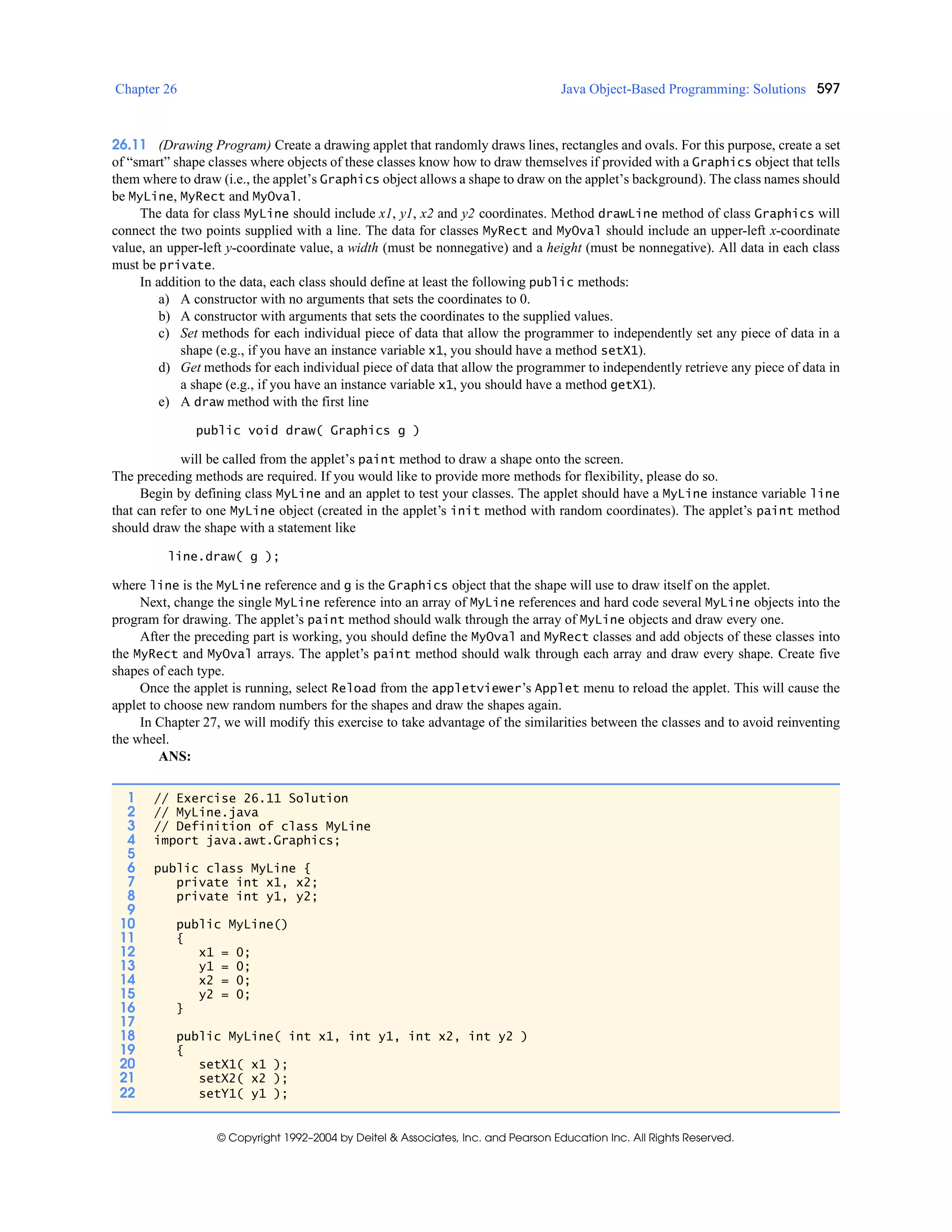 Chapter 26 Java Object-Based Programming: Solutions 597
© Copyright 1992–2004 by Deitel & Associates, Inc. and Pearson Education Inc. All Rights Reserved.
26.11 (Drawing Program) Create a drawing applet that randomly draws lines, rectangles and ovals. For this purpose, create a set
of “smart” shape classes where objects of these classes know how to draw themselves if provided with a Graphics object that tells
them where to draw (i.e., the applet’s Graphics object allows a shape to draw on the applet’s background). The class names should
be MyLine, MyRect and MyOval.
The data for class MyLine should include x1, y1, x2 and y2 coordinates. Method drawLine method of class Graphics will
connect the two points supplied with a line. The data for classes MyRect and MyOval should include an upper-left x-coordinate
value, an upper-left y-coordinate value, a width (must be nonnegative) and a height (must be nonnegative). All data in each class
must be private.
In addition to the data, each class should define at least the following public methods:
a) A constructor with no arguments that sets the coordinates to 0.
b) A constructor with arguments that sets the coordinates to the supplied values.
c) Set methods for each individual piece of data that allow the programmer to independently set any piece of data in a
shape (e.g., if you have an instance variable x1, you should have a method setX1).
d) Get methods for each individual piece of data that allow the programmer to independently retrieve any piece of data in
a shape (e.g., if you have an instance variable x1, you should have a method getX1).
e) A draw method with the first line
public void draw( Graphics g )
will be called from the applet’s paint method to draw a shape onto the screen.
The preceding methods are required. If you would like to provide more methods for flexibility, please do so.
Begin by defining class MyLine and an applet to test your classes. The applet should have a MyLine instance variable line
that can refer to one MyLine object (created in the applet’s init method with random coordinates). The applet’s paint method
should draw the shape with a statement like
line.draw( g );
where line is the MyLine reference and g is the Graphics object that the shape will use to draw itself on the applet.
Next, change the single MyLine reference into an array of MyLine references and hard code several MyLine objects into the
program for drawing. The applet’s paint method should walk through the array of MyLine objects and draw every one.
After the preceding part is working, you should define the MyOval and MyRect classes and add objects of these classes into
the MyRect and MyOval arrays. The applet’s paint method should walk through each array and draw every shape. Create five
shapes of each type.
Once the applet is running, select Reload from the appletviewer’s Applet menu to reload the applet. This will cause the
applet to choose new random numbers for the shapes and draw the shapes again.
In Chapter 27, we will modify this exercise to take advantage of the similarities between the classes and to avoid reinventing
the wheel.
ANS:
1 // Exercise 26.11 Solution
2 // MyLine.java
3 // Definition of class MyLine
4 import java.awt.Graphics;
5
6 public class MyLine {
7 private int x1, x2;
8 private int y1, y2;
9
10 public MyLine()
11 {
12 x1 = 0;
13 y1 = 0;
14 x2 = 0;
15 y2 = 0;
16 }
17
18 public MyLine( int x1, int y1, int x2, int y2 )
19 {
20 setX1( x1 );
21 setX2( x2 );
22 setY1( y1 );
 