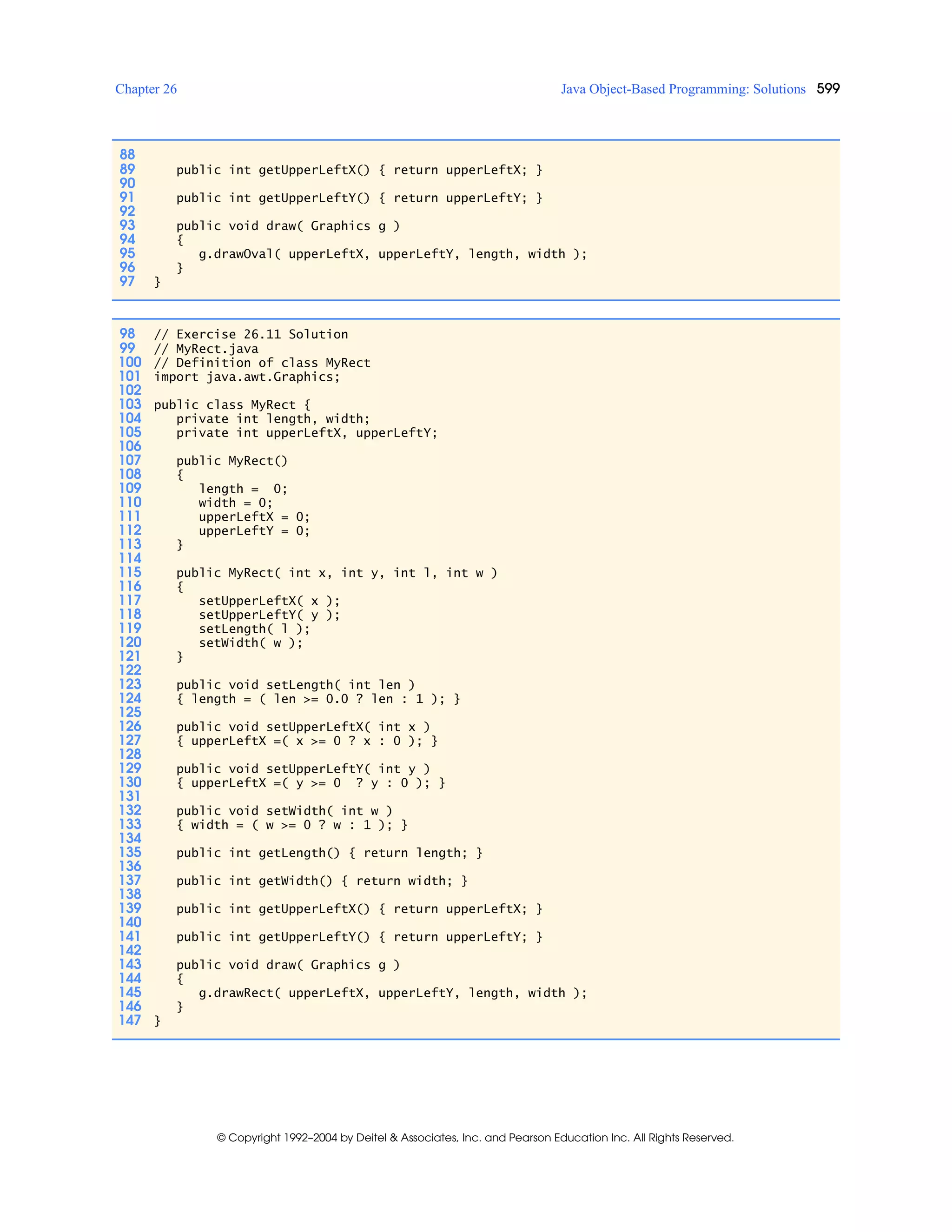 Chapter 26 Java Object-Based Programming: Solutions 599
© Copyright 1992–2004 by Deitel & Associates, Inc. and Pearson Education Inc. All Rights Reserved.
88
89 public int getUpperLeftX() { return upperLeftX; }
90
91 public int getUpperLeftY() { return upperLeftY; }
92
93 public void draw( Graphics g )
94 {
95 g.drawOval( upperLeftX, upperLeftY, length, width );
96 }
97 }
98 // Exercise 26.11 Solution
99 // MyRect.java
100 // Definition of class MyRect
101 import java.awt.Graphics;
102
103 public class MyRect {
104 private int length, width;
105 private int upperLeftX, upperLeftY;
106
107 public MyRect()
108 {
109 length = 0;
110 width = 0;
111 upperLeftX = 0;
112 upperLeftY = 0;
113 }
114
115 public MyRect( int x, int y, int l, int w )
116 {
117 setUpperLeftX( x );
118 setUpperLeftY( y );
119 setLength( l );
120 setWidth( w );
121 }
122
123 public void setLength( int len )
124 { length = ( len >= 0.0 ? len : 1 ); }
125
126 public void setUpperLeftX( int x )
127 { upperLeftX =( x >= 0 ? x : 0 ); }
128
129 public void setUpperLeftY( int y )
130 { upperLeftX =( y >= 0 ? y : 0 ); }
131
132 public void setWidth( int w )
133 { width = ( w >= 0 ? w : 1 ); }
134
135 public int getLength() { return length; }
136
137 public int getWidth() { return width; }
138
139 public int getUpperLeftX() { return upperLeftX; }
140
141 public int getUpperLeftY() { return upperLeftY; }
142
143 public void draw( Graphics g )
144 {
145 g.drawRect( upperLeftX, upperLeftY, length, width );
146 }
147 }
 