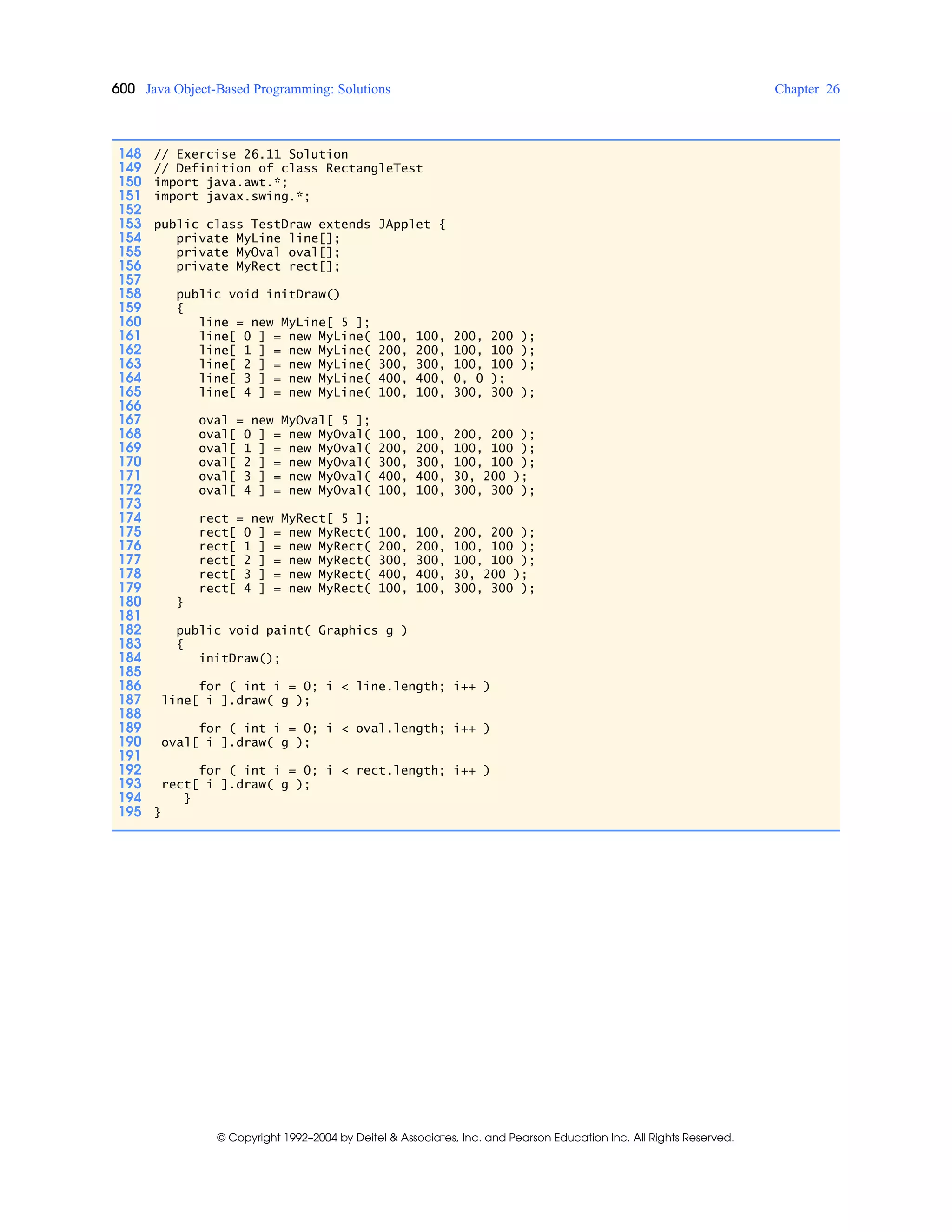600 Java Object-Based Programming: Solutions Chapter 26
© Copyright 1992–2004 by Deitel & Associates, Inc. and Pearson Education Inc. All Rights Reserved.
148 // Exercise 26.11 Solution
149 // Definition of class RectangleTest
150 import java.awt.*;
151 import javax.swing.*;
152
153 public class TestDraw extends JApplet {
154 private MyLine line[];
155 private MyOval oval[];
156 private MyRect rect[];
157
158 public void initDraw()
159 {
160 line = new MyLine[ 5 ];
161 line[ 0 ] = new MyLine( 100, 100, 200, 200 );
162 line[ 1 ] = new MyLine( 200, 200, 100, 100 );
163 line[ 2 ] = new MyLine( 300, 300, 100, 100 );
164 line[ 3 ] = new MyLine( 400, 400, 0, 0 );
165 line[ 4 ] = new MyLine( 100, 100, 300, 300 );
166
167 oval = new MyOval[ 5 ];
168 oval[ 0 ] = new MyOval( 100, 100, 200, 200 );
169 oval[ 1 ] = new MyOval( 200, 200, 100, 100 );
170 oval[ 2 ] = new MyOval( 300, 300, 100, 100 );
171 oval[ 3 ] = new MyOval( 400, 400, 30, 200 );
172 oval[ 4 ] = new MyOval( 100, 100, 300, 300 );
173
174 rect = new MyRect[ 5 ];
175 rect[ 0 ] = new MyRect( 100, 100, 200, 200 );
176 rect[ 1 ] = new MyRect( 200, 200, 100, 100 );
177 rect[ 2 ] = new MyRect( 300, 300, 100, 100 );
178 rect[ 3 ] = new MyRect( 400, 400, 30, 200 );
179 rect[ 4 ] = new MyRect( 100, 100, 300, 300 );
180 }
181
182 public void paint( Graphics g )
183 {
184 initDraw();
185
186 for ( int i = 0; i < line.length; i++ )
187 line[ i ].draw( g );
188
189 for ( int i = 0; i < oval.length; i++ )
190 oval[ i ].draw( g );
191
192 for ( int i = 0; i < rect.length; i++ )
193 rect[ i ].draw( g );
194 }
195 }
 