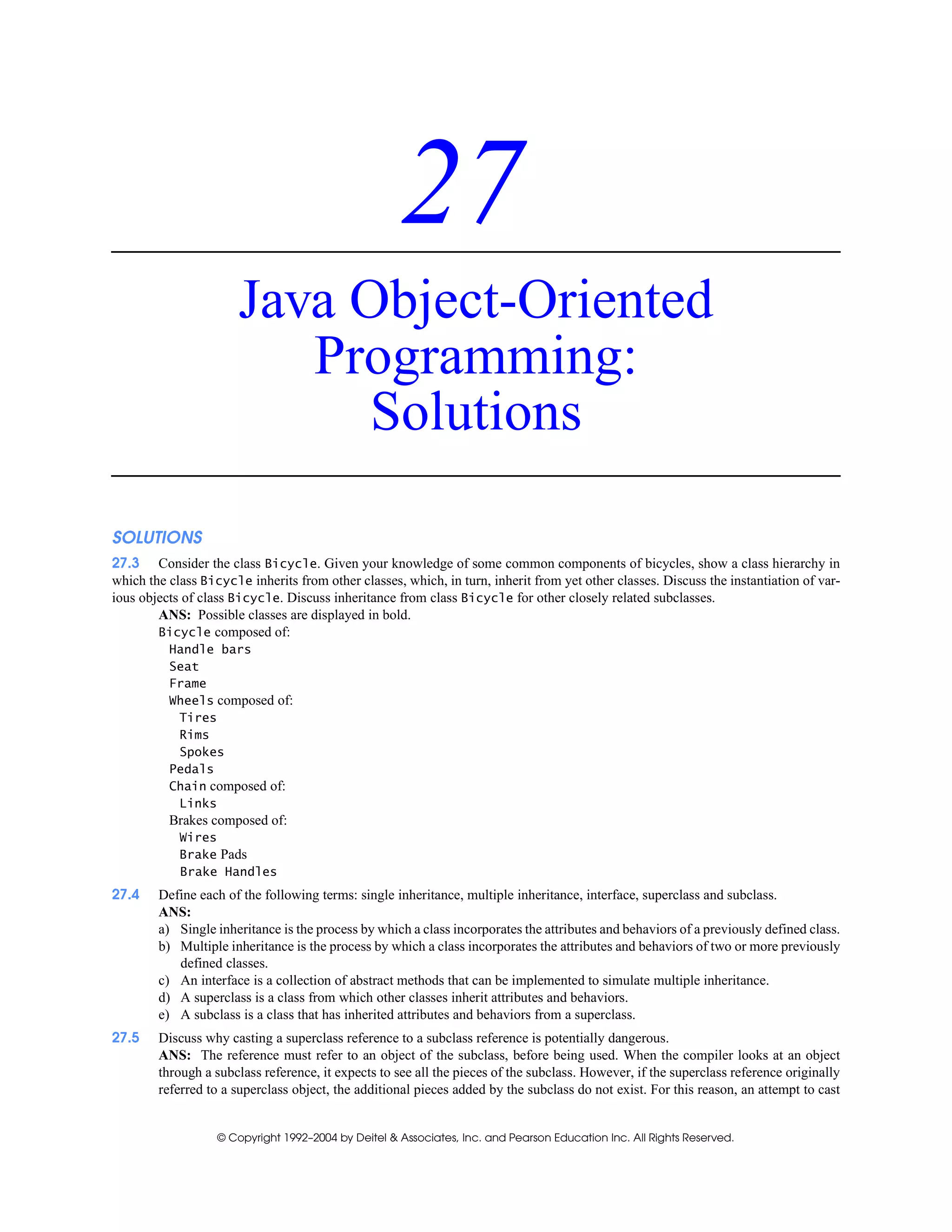 © Copyright 1992–2004 by Deitel & Associates, Inc. and Pearson Education Inc. All Rights Reserved.
27
Java Object-Oriented
Programming:
Solutions
SOLUTIONS
27.3 Consider the class Bicycle. Given your knowledge of some common components of bicycles, show a class hierarchy in
which the class Bicycle inherits from other classes, which, in turn, inherit from yet other classes. Discuss the instantiation of var-
ious objects of class Bicycle. Discuss inheritance from class Bicycle for other closely related subclasses.
ANS: Possible classes are displayed in bold.
Bicycle composed of:
Handle bars
Seat
Frame
Wheels composed of:
Tires
Rims
Spokes
Pedals
Chain composed of:
Links
Brakes composed of:
Wires
Brake Pads
Brake Handles
27.4 Define each of the following terms: single inheritance, multiple inheritance, interface, superclass and subclass.
ANS:
a) Single inheritance is the process by which a class incorporates the attributes and behaviors of a previously defined class.
b) Multiple inheritance is the process by which a class incorporates the attributes and behaviors of two or more previously
defined classes.
c) An interface is a collection of abstract methods that can be implemented to simulate multiple inheritance.
d) A superclass is a class from which other classes inherit attributes and behaviors.
e) A subclass is a class that has inherited attributes and behaviors from a superclass.
27.5 Discuss why casting a superclass reference to a subclass reference is potentially dangerous.
ANS: The reference must refer to an object of the subclass, before being used. When the compiler looks at an object
through a subclass reference, it expects to see all the pieces of the subclass. However, if the superclass reference originally
referred to a superclass object, the additional pieces added by the subclass do not exist. For this reason, an attempt to cast
 