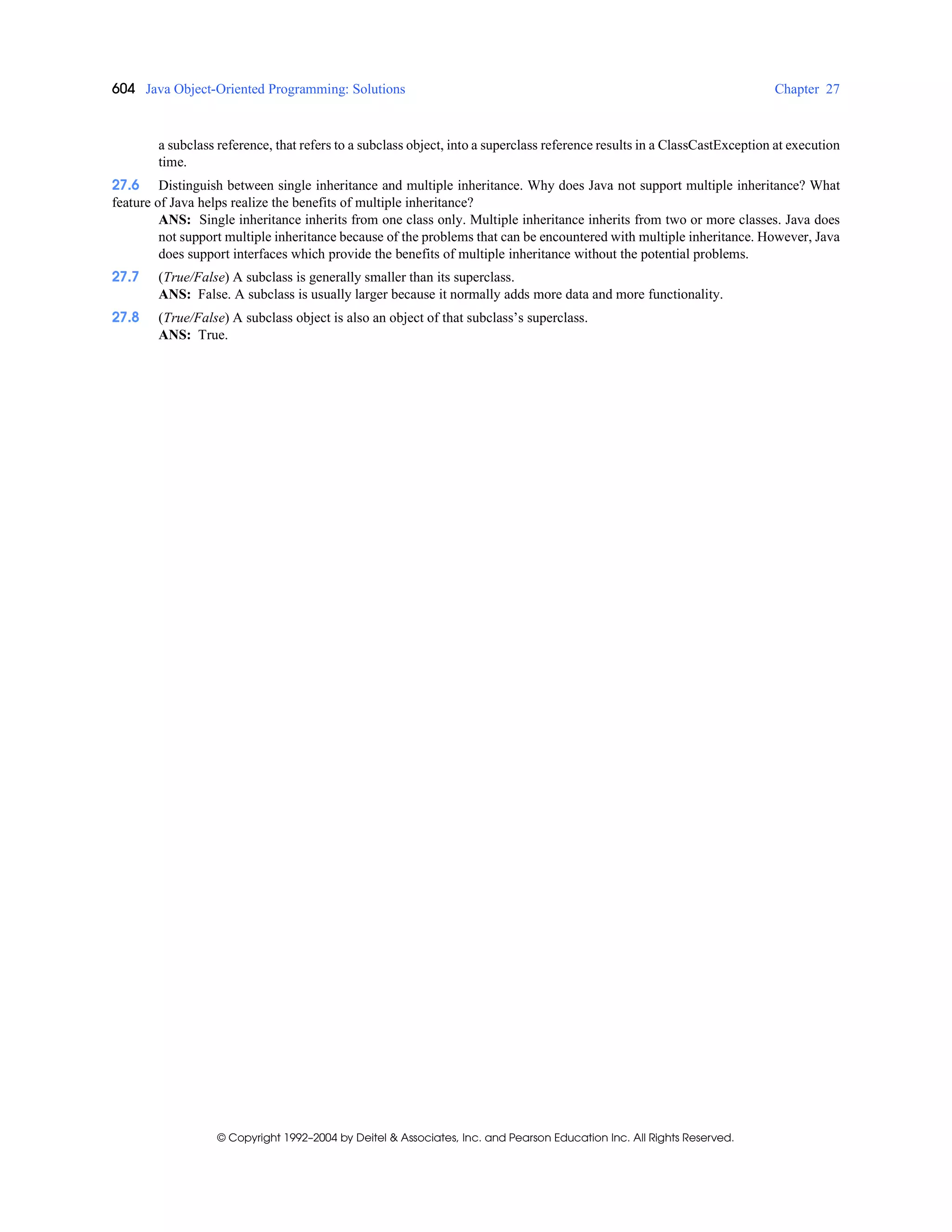 604 Java Object-Oriented Programming: Solutions Chapter 27
© Copyright 1992–2004 by Deitel & Associates, Inc. and Pearson Education Inc. All Rights Reserved.
a subclass reference, that refers to a subclass object, into a superclass reference results in a ClassCastException at execution
time.
27.6 Distinguish between single inheritance and multiple inheritance. Why does Java not support multiple inheritance? What
feature of Java helps realize the benefits of multiple inheritance?
ANS: Single inheritance inherits from one class only. Multiple inheritance inherits from two or more classes. Java does
not support multiple inheritance because of the problems that can be encountered with multiple inheritance. However, Java
does support interfaces which provide the benefits of multiple inheritance without the potential problems.
27.7 (True/False) A subclass is generally smaller than its superclass.
ANS: False. A subclass is usually larger because it normally adds more data and more functionality.
27.8 (True/False) A subclass object is also an object of that subclass’s superclass.
ANS: True.
 