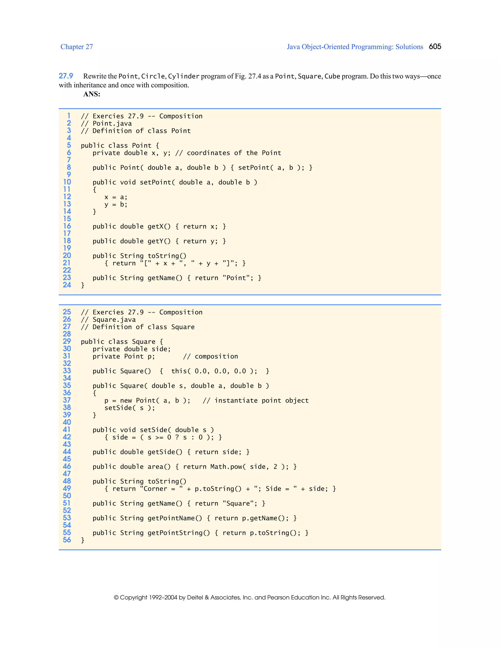 Chapter 27 Java Object-Oriented Programming: Solutions 605
© Copyright 1992–2004 by Deitel & Associates, Inc. and Pearson Education Inc. All Rights Reserved.
27.9 Rewrite the Point, Circle, Cylinder program of Fig. 27.4 as a Point, Square, Cube program. Do this two ways—once
with inheritance and once with composition.
ANS:
1 // Exercies 27.9 -- Composition
2 // Point.java
3 // Definition of class Point
4
5 public class Point {
6 private double x, y; // coordinates of the Point
7
8 public Point( double a, double b ) { setPoint( a, b ); }
9
10 public void setPoint( double a, double b )
11 {
12 x = a;
13 y = b;
14 }
15
16 public double getX() { return x; }
17
18 public double getY() { return y; }
19
20 public String toString()
21 { return "[" + x + ", " + y + "]"; }
22
23 public String getName() { return "Point"; }
24 }
25 // Exercies 27.9 -- Composition
26 // Square.java
27 // Definition of class Square
28
29 public class Square {
30 private double side;
31 private Point p; // composition
32
33 public Square() { this( 0.0, 0.0, 0.0 ); }
34
35 public Square( double s, double a, double b )
36 {
37 p = new Point( a, b ); // instantiate point object
38 setSide( s );
39 }
40
41 public void setSide( double s )
42 { side = ( s >= 0 ? s : 0 ); }
43
44 public double getSide() { return side; }
45
46 public double area() { return Math.pow( side, 2 ); }
47
48 public String toString()
49 { return "Corner = " + p.toString() + "; Side = " + side; }
50
51 public String getName() { return "Square"; }
52
53 public String getPointName() { return p.getName(); }
54
55 public String getPointString() { return p.toString(); }
56 }
 
