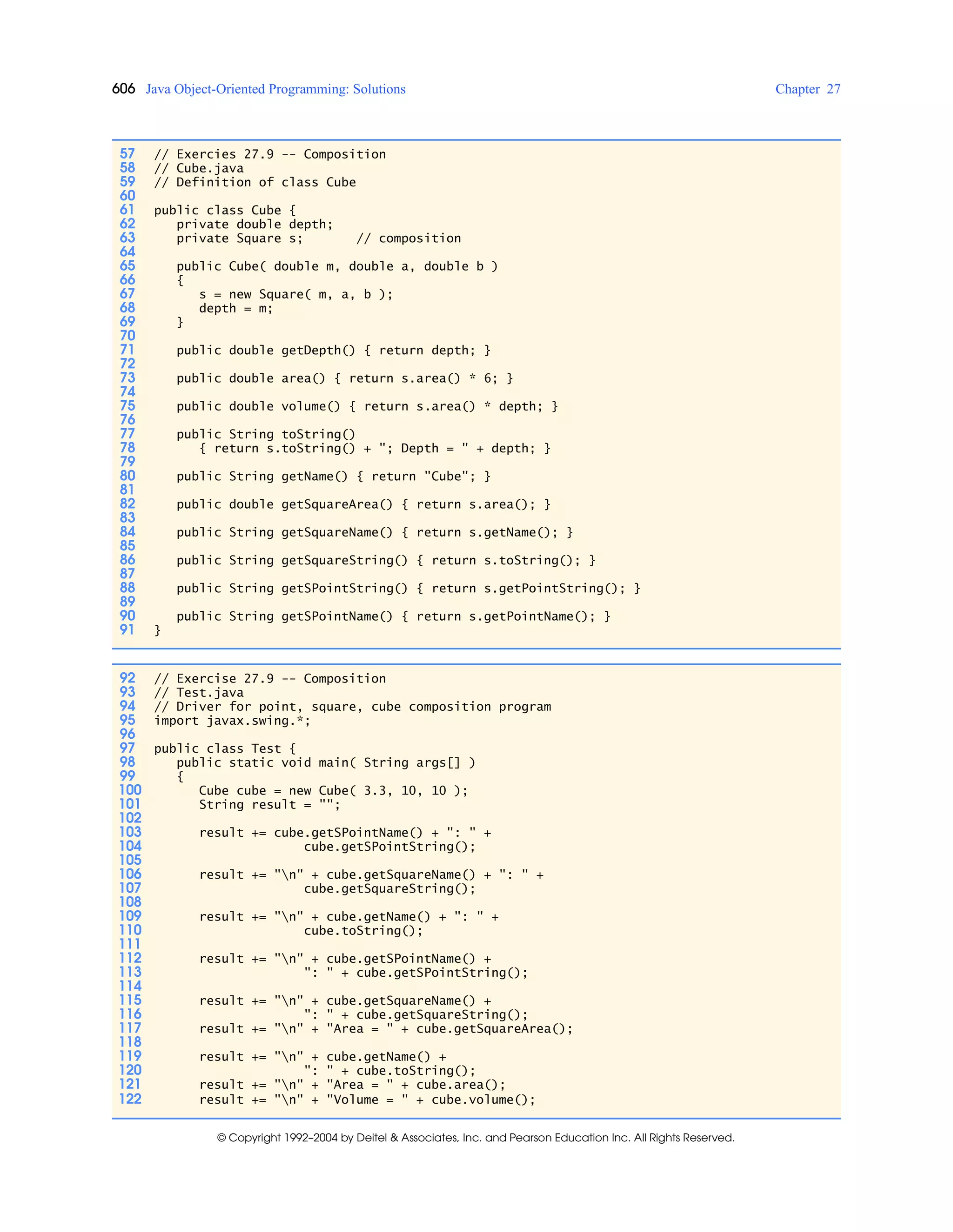 606 Java Object-Oriented Programming: Solutions Chapter 27
© Copyright 1992–2004 by Deitel & Associates, Inc. and Pearson Education Inc. All Rights Reserved.
57 // Exercies 27.9 -- Composition
58 // Cube.java
59 // Definition of class Cube
60
61 public class Cube {
62 private double depth;
63 private Square s; // composition
64
65 public Cube( double m, double a, double b )
66 {
67 s = new Square( m, a, b );
68 depth = m;
69 }
70
71 public double getDepth() { return depth; }
72
73 public double area() { return s.area() * 6; }
74
75 public double volume() { return s.area() * depth; }
76
77 public String toString()
78 { return s.toString() + "; Depth = " + depth; }
79
80 public String getName() { return "Cube"; }
81
82 public double getSquareArea() { return s.area(); }
83
84 public String getSquareName() { return s.getName(); }
85
86 public String getSquareString() { return s.toString(); }
87
88 public String getSPointString() { return s.getPointString(); }
89
90 public String getSPointName() { return s.getPointName(); }
91 }
92 // Exercise 27.9 -- Composition
93 // Test.java
94 // Driver for point, square, cube composition program
95 import javax.swing.*;
96
97 public class Test {
98 public static void main( String args[] )
99 {
100 Cube cube = new Cube( 3.3, 10, 10 );
101 String result = "";
102
103 result += cube.getSPointName() + ": " +
104 cube.getSPointString();
105
106 result += "n" + cube.getSquareName() + ": " +
107 cube.getSquareString();
108
109 result += "n" + cube.getName() + ": " +
110 cube.toString();
111
112 result += "n" + cube.getSPointName() +
113 ": " + cube.getSPointString();
114
115 result += "n" + cube.getSquareName() +
116 ": " + cube.getSquareString();
117 result += "n" + "Area = " + cube.getSquareArea();
118
119 result += "n" + cube.getName() +
120 ": " + cube.toString();
121 result += "n" + "Area = " + cube.area();
122 result += "n" + "Volume = " + cube.volume();
 