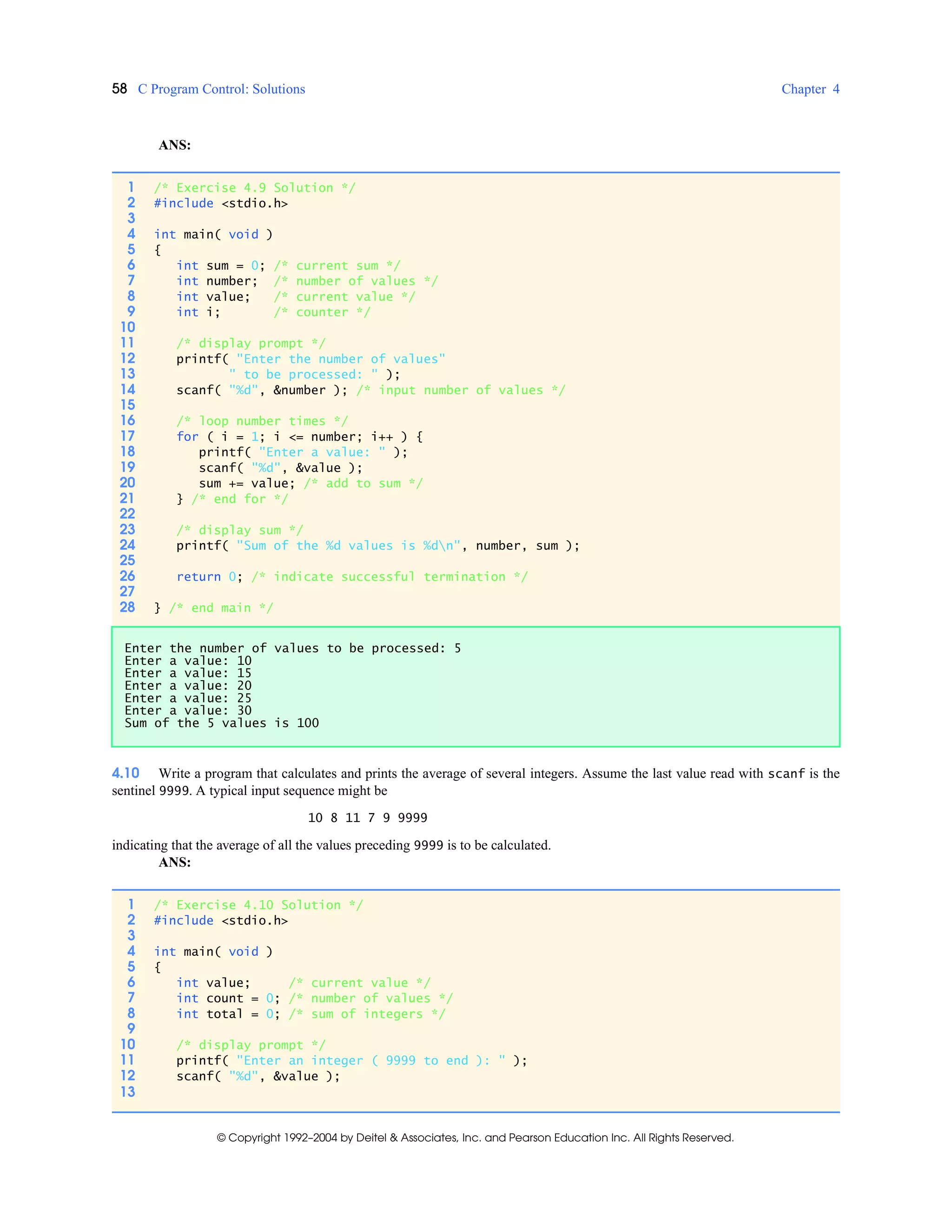 58 C Program Control: Solutions Chapter 4
© Copyright 1992–2004 by Deitel & Associates, Inc. and Pearson Education Inc. All Rights Reserved.
ANS:
4.10 Write a program that calculates and prints the average of several integers. Assume the last value read with scanf is the
sentinel 9999. A typical input sequence might be
10 8 11 7 9 9999
indicating that the average of all the values preceding 9999 is to be calculated.
ANS:
1 /* Exercise 4.9 Solution */
2 #include <stdio.h>
3
4 int main( void )
5 {
6 int sum = 0; /* current sum */
7 int number; /* number of values */
8 int value; /* current value */
9 int i; /* counter */
10
11 /* display prompt */
12 printf( "Enter the number of values"
13 " to be processed: " );
14 scanf( "%d", &number ); /* input number of values */
15
16 /* loop number times */
17 for ( i = 1; i <= number; i++ ) {
18 printf( "Enter a value: " );
19 scanf( "%d", &value );
20 sum += value; /* add to sum */
21 } /* end for */
22
23 /* display sum */
24 printf( "Sum of the %d values is %dn", number, sum );
25
26 return 0; /* indicate successful termination */
27
28 } /* end main */
Enter the number of values to be processed: 5
Enter a value: 10
Enter a value: 15
Enter a value: 20
Enter a value: 25
Enter a value: 30
Sum of the 5 values is 100
1 /* Exercise 4.10 Solution */
2 #include <stdio.h>
3
4 int main( void )
5 {
6 int value; /* current value */
7 int count = 0; /* number of values */
8 int total = 0; /* sum of integers */
9
10 /* display prompt */
11 printf( "Enter an integer ( 9999 to end ): " );
12 scanf( "%d", &value );
13
 