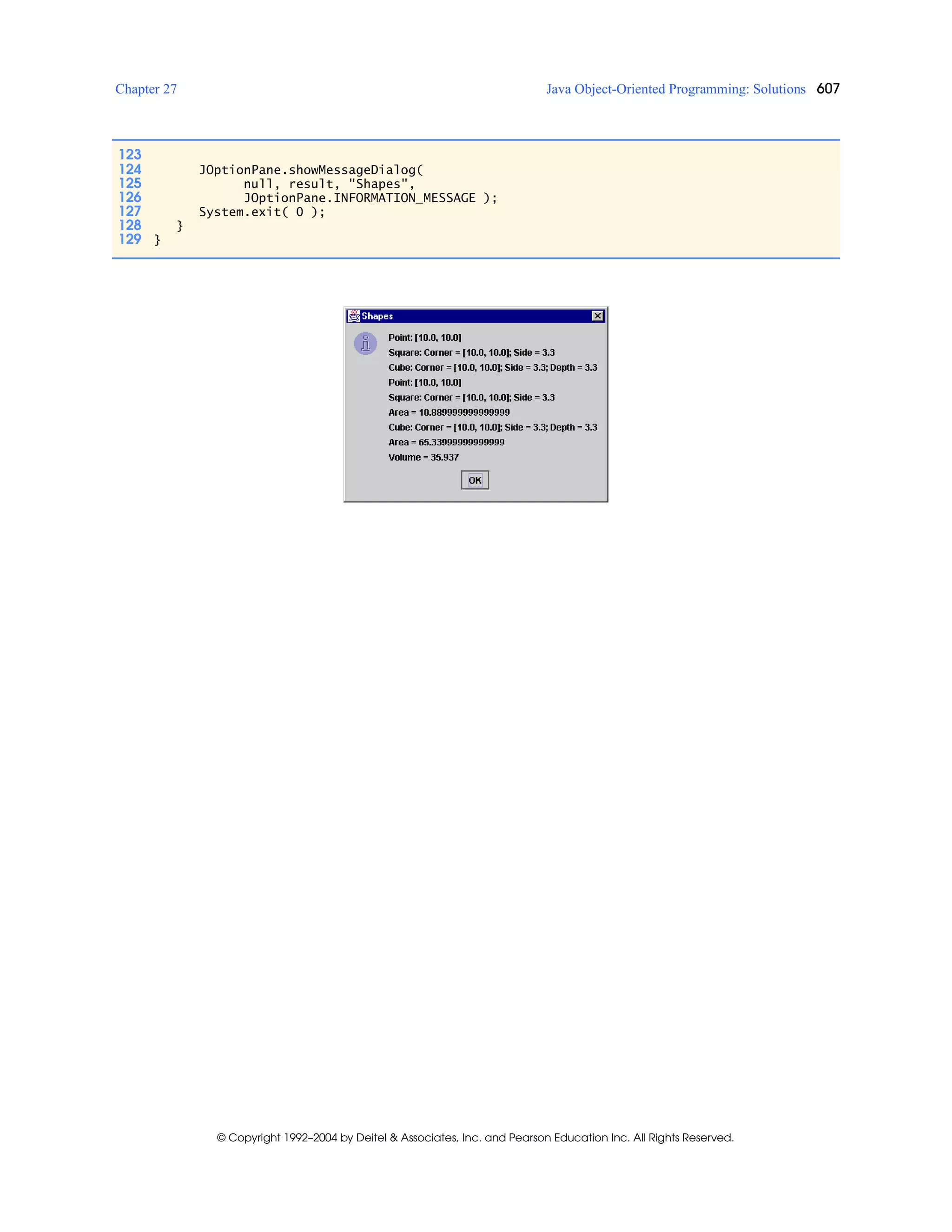 Chapter 27 Java Object-Oriented Programming: Solutions 607
© Copyright 1992–2004 by Deitel & Associates, Inc. and Pearson Education Inc. All Rights Reserved.
123
124 JOptionPane.showMessageDialog(
125 null, result, "Shapes",
126 JOptionPane.INFORMATION_MESSAGE );
127 System.exit( 0 );
128 }
129 }
 