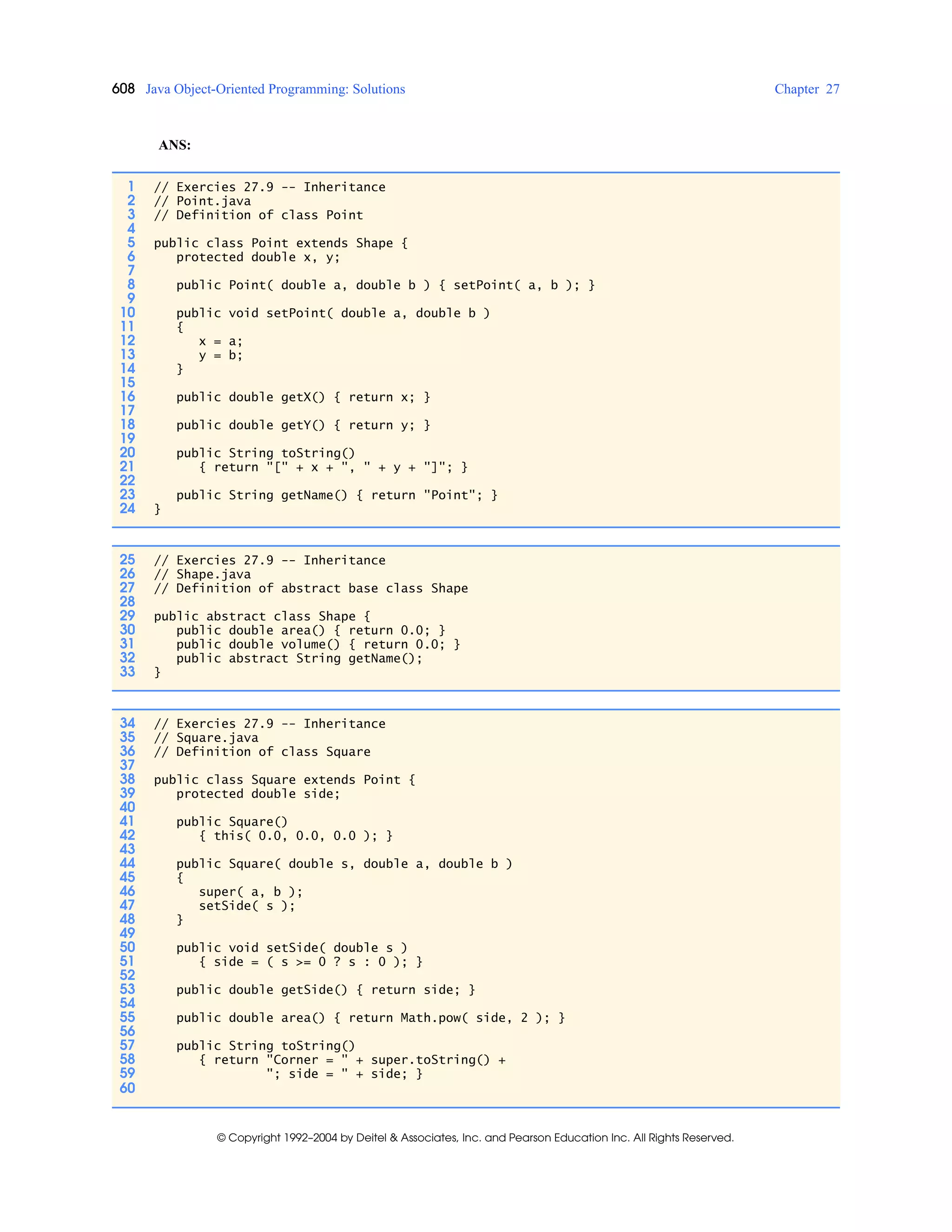 608 Java Object-Oriented Programming: Solutions Chapter 27
© Copyright 1992–2004 by Deitel & Associates, Inc. and Pearson Education Inc. All Rights Reserved.
ANS:
1 // Exercies 27.9 -- Inheritance
2 // Point.java
3 // Definition of class Point
4
5 public class Point extends Shape {
6 protected double x, y;
7
8 public Point( double a, double b ) { setPoint( a, b ); }
9
10 public void setPoint( double a, double b )
11 {
12 x = a;
13 y = b;
14 }
15
16 public double getX() { return x; }
17
18 public double getY() { return y; }
19
20 public String toString()
21 { return "[" + x + ", " + y + "]"; }
22
23 public String getName() { return "Point"; }
24 }
25 // Exercies 27.9 -- Inheritance
26 // Shape.java
27 // Definition of abstract base class Shape
28
29 public abstract class Shape {
30 public double area() { return 0.0; }
31 public double volume() { return 0.0; }
32 public abstract String getName();
33 }
34 // Exercies 27.9 -- Inheritance
35 // Square.java
36 // Definition of class Square
37
38 public class Square extends Point {
39 protected double side;
40
41 public Square()
42 { this( 0.0, 0.0, 0.0 ); }
43
44 public Square( double s, double a, double b )
45 {
46 super( a, b );
47 setSide( s );
48 }
49
50 public void setSide( double s )
51 { side = ( s >= 0 ? s : 0 ); }
52
53 public double getSide() { return side; }
54
55 public double area() { return Math.pow( side, 2 ); }
56
57 public String toString()
58 { return "Corner = " + super.toString() +
59 "; side = " + side; }
60
 