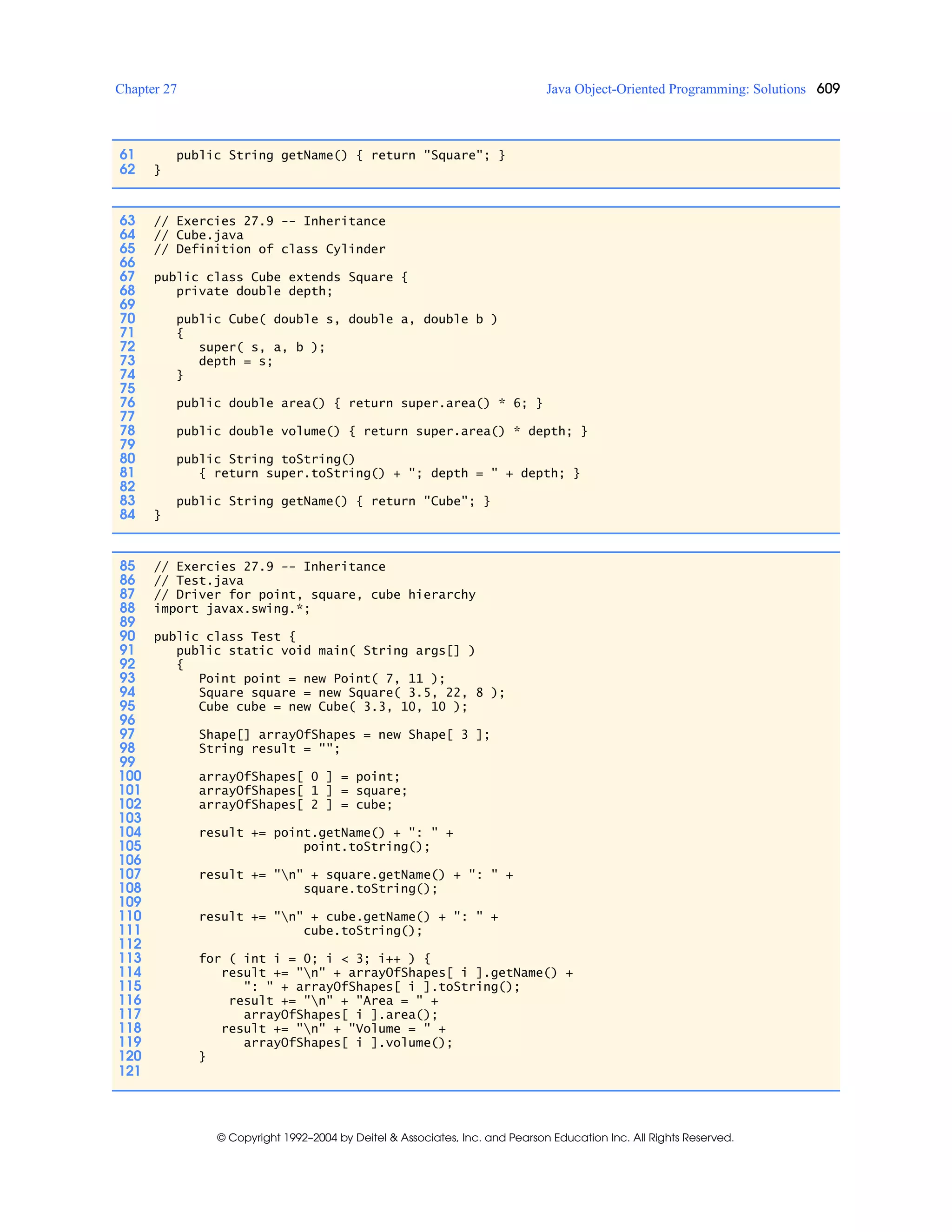 Chapter 27 Java Object-Oriented Programming: Solutions 609
© Copyright 1992–2004 by Deitel & Associates, Inc. and Pearson Education Inc. All Rights Reserved.
61 public String getName() { return "Square"; }
62 }
63 // Exercies 27.9 -- Inheritance
64 // Cube.java
65 // Definition of class Cylinder
66
67 public class Cube extends Square {
68 private double depth;
69
70 public Cube( double s, double a, double b )
71 {
72 super( s, a, b );
73 depth = s;
74 }
75
76 public double area() { return super.area() * 6; }
77
78 public double volume() { return super.area() * depth; }
79
80 public String toString()
81 { return super.toString() + "; depth = " + depth; }
82
83 public String getName() { return "Cube"; }
84 }
85 // Exercies 27.9 -- Inheritance
86 // Test.java
87 // Driver for point, square, cube hierarchy
88 import javax.swing.*;
89
90 public class Test {
91 public static void main( String args[] )
92 {
93 Point point = new Point( 7, 11 );
94 Square square = new Square( 3.5, 22, 8 );
95 Cube cube = new Cube( 3.3, 10, 10 );
96
97 Shape[] arrayOfShapes = new Shape[ 3 ];
98 String result = "";
99
100 arrayOfShapes[ 0 ] = point;
101 arrayOfShapes[ 1 ] = square;
102 arrayOfShapes[ 2 ] = cube;
103
104 result += point.getName() + ": " +
105 point.toString();
106
107 result += "n" + square.getName() + ": " +
108 square.toString();
109
110 result += "n" + cube.getName() + ": " +
111 cube.toString();
112
113 for ( int i = 0; i < 3; i++ ) {
114 result += "n" + arrayOfShapes[ i ].getName() +
115 ": " + arrayOfShapes[ i ].toString();
116 result += "n" + "Area = " +
117 arrayOfShapes[ i ].area();
118 result += "n" + "Volume = " +
119 arrayOfShapes[ i ].volume();
120 }
121
 