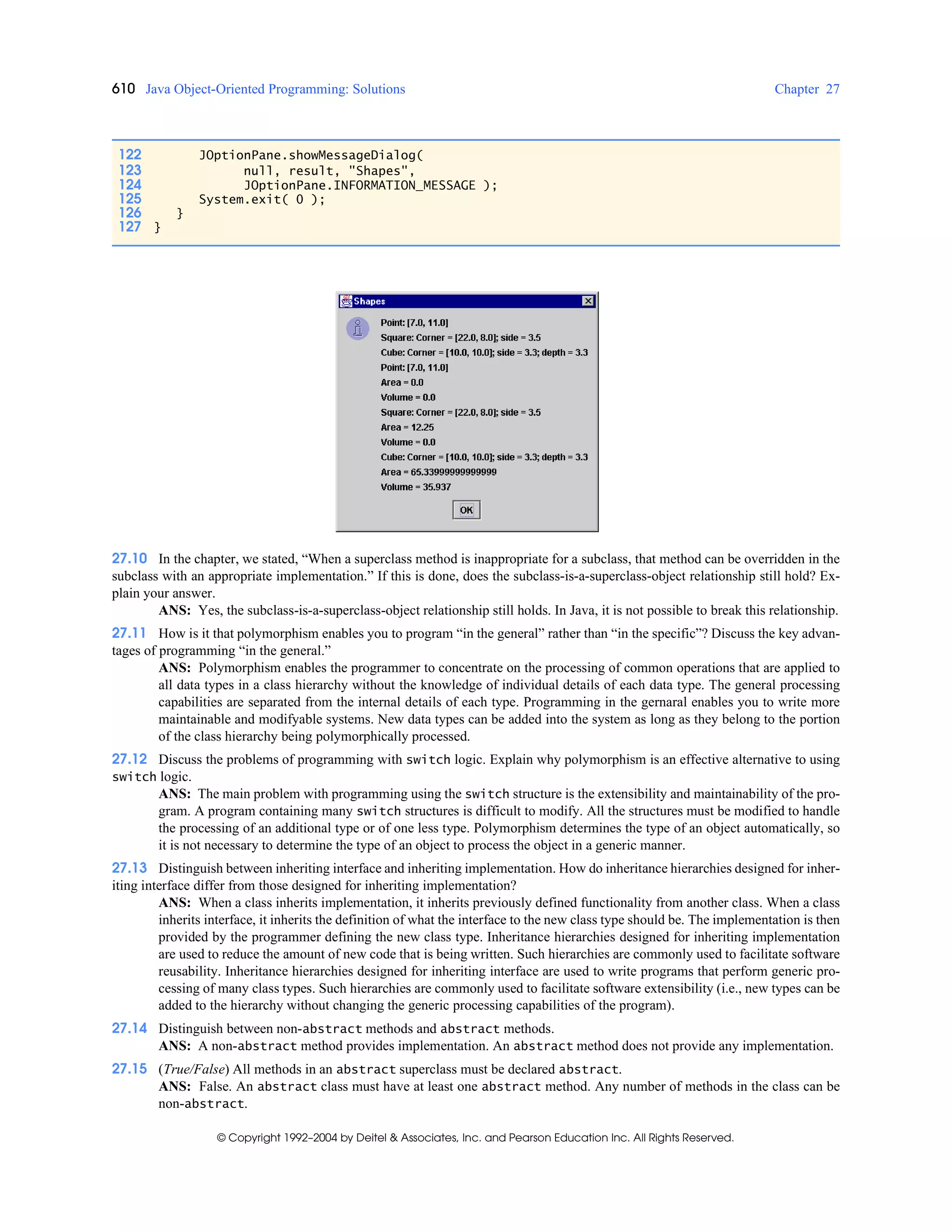 610 Java Object-Oriented Programming: Solutions Chapter 27
© Copyright 1992–2004 by Deitel & Associates, Inc. and Pearson Education Inc. All Rights Reserved.
27.10 In the chapter, we stated, “When a superclass method is inappropriate for a subclass, that method can be overridden in the
subclass with an appropriate implementation.” If this is done, does the subclass-is-a-superclass-object relationship still hold? Ex-
plain your answer.
ANS: Yes, the subclass-is-a-superclass-object relationship still holds. In Java, it is not possible to break this relationship.
27.11 How is it that polymorphism enables you to program “in the general” rather than “in the specific”? Discuss the key advan-
tages of programming “in the general.”
ANS: Polymorphism enables the programmer to concentrate on the processing of common operations that are applied to
all data types in a class hierarchy without the knowledge of individual details of each data type. The general processing
capabilities are separated from the internal details of each type. Programming in the gernaral enables you to write more
maintainable and modifyable systems. New data types can be added into the system as long as they belong to the portion
of the class hierarchy being polymorphically processed.
27.12 Discuss the problems of programming with switch logic. Explain why polymorphism is an effective alternative to using
switch logic.
ANS: The main problem with programming using the switch structure is the extensibility and maintainability of the pro-
gram. A program containing many switch structures is difficult to modify. All the structures must be modified to handle
the processing of an additional type or of one less type. Polymorphism determines the type of an object automatically, so
it is not necessary to determine the type of an object to process the object in a generic manner.
27.13 Distinguish between inheriting interface and inheriting implementation. How do inheritance hierarchies designed for inher-
iting interface differ from those designed for inheriting implementation?
ANS: When a class inherits implementation, it inherits previously defined functionality from another class. When a class
inherits interface, it inherits the definition of what the interface to the new class type should be. The implementation is then
provided by the programmer defining the new class type. Inheritance hierarchies designed for inheriting implementation
are used to reduce the amount of new code that is being written. Such hierarchies are commonly used to facilitate software
reusability. Inheritance hierarchies designed for inheriting interface are used to write programs that perform generic pro-
cessing of many class types. Such hierarchies are commonly used to facilitate software extensibility (i.e., new types can be
added to the hierarchy without changing the generic processing capabilities of the program).
27.14 Distinguish between non-abstract methods and abstract methods.
ANS: A non-abstract method provides implementation. An abstract method does not provide any implementation.
27.15 (True/False) All methods in an abstract superclass must be declared abstract.
ANS: False. An abstract class must have at least one abstract method. Any number of methods in the class can be
non-abstract.
122 JOptionPane.showMessageDialog(
123 null, result, "Shapes",
124 JOptionPane.INFORMATION_MESSAGE );
125 System.exit( 0 );
126 }
127 }
 