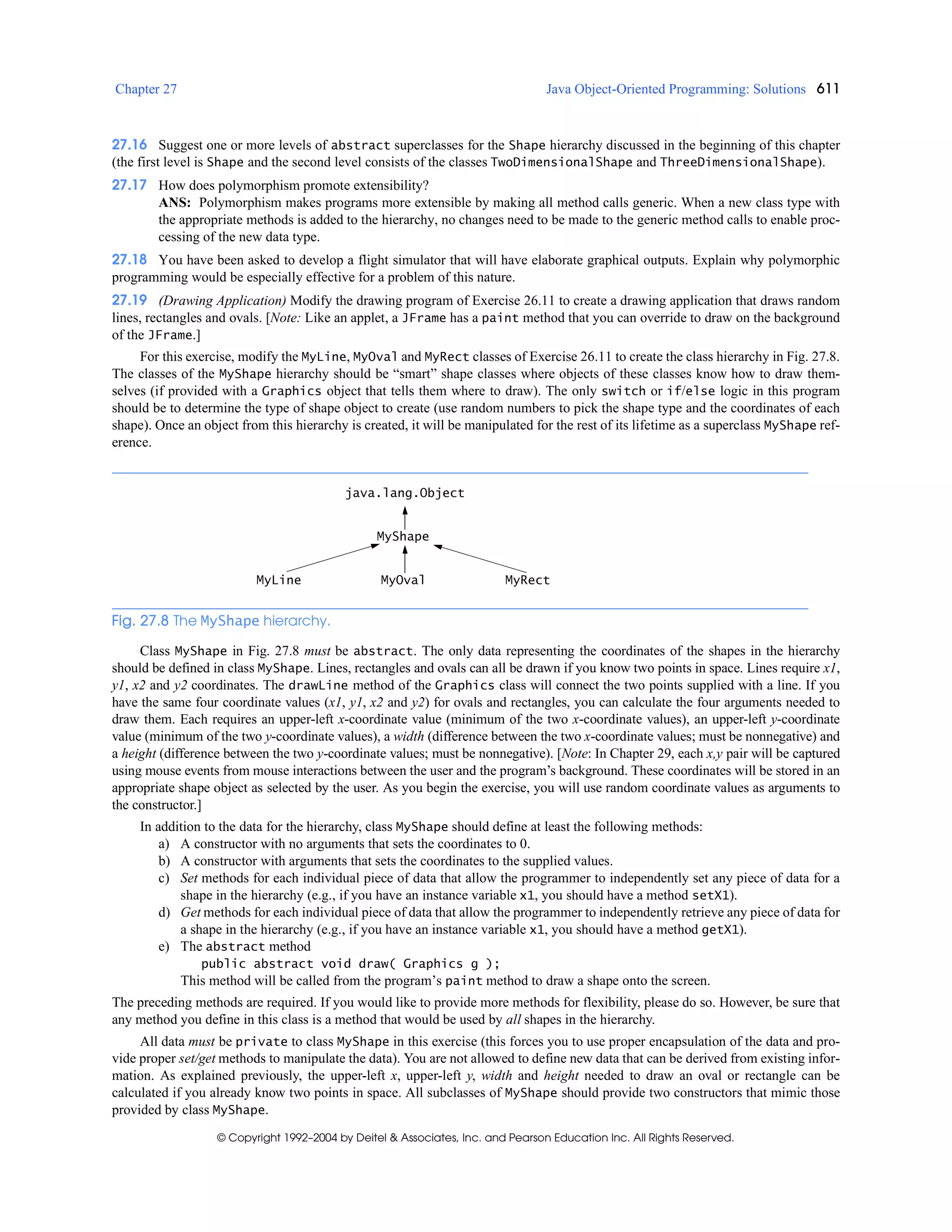 Chapter 27 Java Object-Oriented Programming: Solutions 611
© Copyright 1992–2004 by Deitel & Associates, Inc. and Pearson Education Inc. All Rights Reserved.
27.16 Suggest one or more levels of abstract superclasses for the Shape hierarchy discussed in the beginning of this chapter
(the first level is Shape and the second level consists of the classes TwoDimensionalShape and ThreeDimensionalShape).
27.17 How does polymorphism promote extensibility?
ANS: Polymorphism makes programs more extensible by making all method calls generic. When a new class type with
the appropriate methods is added to the hierarchy, no changes need to be made to the generic method calls to enable proc-
cessing of the new data type.
27.18 You have been asked to develop a flight simulator that will have elaborate graphical outputs. Explain why polymorphic
programming would be especially effective for a problem of this nature.
27.19 (Drawing Application) Modify the drawing program of Exercise 26.11 to create a drawing application that draws random
lines, rectangles and ovals. [Note: Like an applet, a JFrame has a paint method that you can override to draw on the background
of the JFrame.]
For this exercise, modify the MyLine, MyOval and MyRect classes of Exercise 26.11 to create the class hierarchy in Fig. 27.8.
The classes of the MyShape hierarchy should be “smart” shape classes where objects of these classes know how to draw them-
selves (if provided with a Graphics object that tells them where to draw). The only switch or if/else logic in this program
should be to determine the type of shape object to create (use random numbers to pick the shape type and the coordinates of each
shape). Once an object from this hierarchy is created, it will be manipulated for the rest of its lifetime as a superclass MyShape ref-
erence.
Fig. 27.8 The MyShape hierarchy.
Class MyShape in Fig. 27.8 must be abstract. The only data representing the coordinates of the shapes in the hierarchy
should be defined in class MyShape. Lines, rectangles and ovals can all be drawn if you know two points in space. Lines require x1,
y1, x2 and y2 coordinates. The drawLine method of the Graphics class will connect the two points supplied with a line. If you
have the same four coordinate values (x1, y1, x2 and y2) for ovals and rectangles, you can calculate the four arguments needed to
draw them. Each requires an upper-left x-coordinate value (minimum of the two x-coordinate values), an upper-left y-coordinate
value (minimum of the two y-coordinate values), a width (difference between the two x-coordinate values; must be nonnegative) and
a height (difference between the two y-coordinate values; must be nonnegative). [Note: In Chapter 29, each x,y pair will be captured
using mouse events from mouse interactions between the user and the program’s background. These coordinates will be stored in an
appropriate shape object as selected by the user. As you begin the exercise, you will use random coordinate values as arguments to
the constructor.]
In addition to the data for the hierarchy, class MyShape should define at least the following methods:
a) A constructor with no arguments that sets the coordinates to 0.
b) A constructor with arguments that sets the coordinates to the supplied values.
c) Set methods for each individual piece of data that allow the programmer to independently set any piece of data for a
shape in the hierarchy (e.g., if you have an instance variable x1, you should have a method setX1).
d) Get methods for each individual piece of data that allow the programmer to independently retrieve any piece of data for
a shape in the hierarchy (e.g., if you have an instance variable x1, you should have a method getX1).
e) The abstract method
public abstract void draw( Graphics g );
This method will be called from the program’s paint method to draw a shape onto the screen.
The preceding methods are required. If you would like to provide more methods for flexibility, please do so. However, be sure that
any method you define in this class is a method that would be used by all shapes in the hierarchy.
All data must be private to class MyShape in this exercise (this forces you to use proper encapsulation of the data and pro-
vide proper set/get methods to manipulate the data). You are not allowed to define new data that can be derived from existing infor-
mation. As explained previously, the upper-left x, upper-left y, width and height needed to draw an oval or rectangle can be
calculated if you already know two points in space. All subclasses of MyShape should provide two constructors that mimic those
provided by class MyShape.
MyShape
MyLine MyRectMyOval
java.lang.Object
 