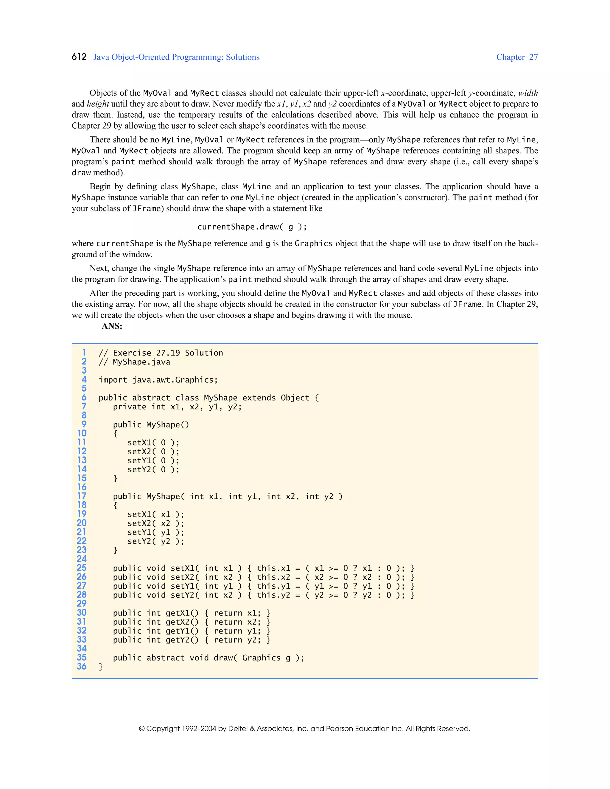 612 Java Object-Oriented Programming: Solutions Chapter 27
© Copyright 1992–2004 by Deitel & Associates, Inc. and Pearson Education Inc. All Rights Reserved.
Objects of the MyOval and MyRect classes should not calculate their upper-left x-coordinate, upper-left y-coordinate, width
and height until they are about to draw. Never modify the x1, y1, x2 and y2 coordinates of a MyOval or MyRect object to prepare to
draw them. Instead, use the temporary results of the calculations described above. This will help us enhance the program in
Chapter 29 by allowing the user to select each shape’s coordinates with the mouse.
There should be no MyLine, MyOval or MyRect references in the program—only MyShape references that refer to MyLine,
MyOval and MyRect objects are allowed. The program should keep an array of MyShape references containing all shapes. The
program’s paint method should walk through the array of MyShape references and draw every shape (i.e., call every shape’s
draw method).
Begin by defining class MyShape, class MyLine and an application to test your classes. The application should have a
MyShape instance variable that can refer to one MyLine object (created in the application’s constructor). The paint method (for
your subclass of JFrame) should draw the shape with a statement like
currentShape.draw( g );
where currentShape is the MyShape reference and g is the Graphics object that the shape will use to draw itself on the back-
ground of the window.
Next, change the single MyShape reference into an array of MyShape references and hard code several MyLine objects into
the program for drawing. The application’s paint method should walk through the array of shapes and draw every shape.
After the preceding part is working, you should define the MyOval and MyRect classes and add objects of these classes into
the existing array. For now, all the shape objects should be created in the constructor for your subclass of JFrame. In Chapter 29,
we will create the objects when the user chooses a shape and begins drawing it with the mouse.
ANS:
1 // Exercise 27.19 Solution
2 // MyShape.java
3
4 import java.awt.Graphics;
5
6 public abstract class MyShape extends Object {
7 private int x1, x2, y1, y2;
8
9 public MyShape()
10 {
11 setX1( 0 );
12 setX2( 0 );
13 setY1( 0 );
14 setY2( 0 );
15 }
16
17 public MyShape( int x1, int y1, int x2, int y2 )
18 {
19 setX1( x1 );
20 setX2( x2 );
21 setY1( y1 );
22 setY2( y2 );
23 }
24
25 public void setX1( int x1 ) { this.x1 = ( x1 >= 0 ? x1 : 0 ); }
26 public void setX2( int x2 ) { this.x2 = ( x2 >= 0 ? x2 : 0 ); }
27 public void setY1( int y1 ) { this.y1 = ( y1 >= 0 ? y1 : 0 ); }
28 public void setY2( int x2 ) { this.y2 = ( y2 >= 0 ? y2 : 0 ); }
29
30 public int getX1() { return x1; }
31 public int getX2() { return x2; }
32 public int getY1() { return y1; }
33 public int getY2() { return y2; }
34
35 public abstract void draw( Graphics g );
36 }
 