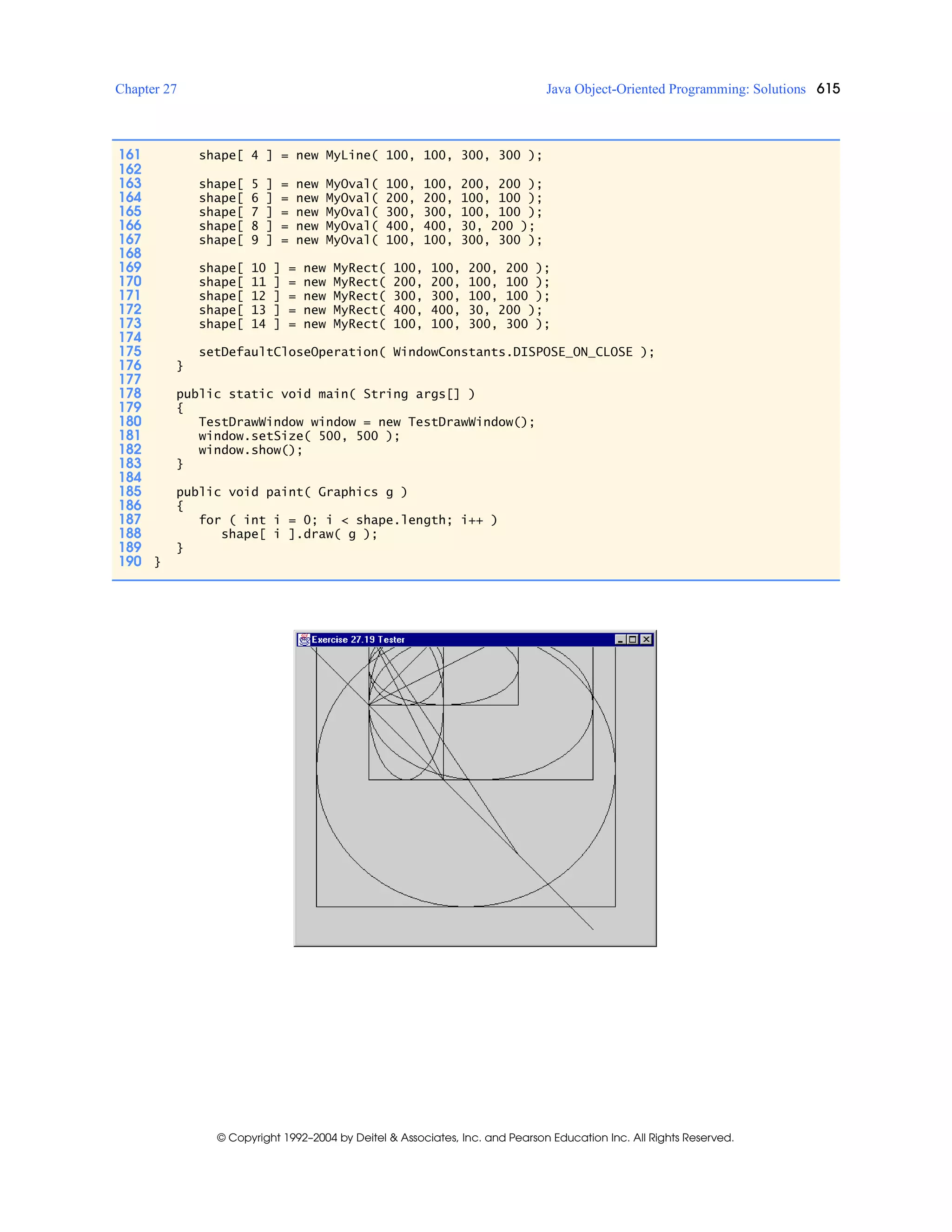 Chapter 27 Java Object-Oriented Programming: Solutions 615
© Copyright 1992–2004 by Deitel & Associates, Inc. and Pearson Education Inc. All Rights Reserved.
161 shape[ 4 ] = new MyLine( 100, 100, 300, 300 );
162
163 shape[ 5 ] = new MyOval( 100, 100, 200, 200 );
164 shape[ 6 ] = new MyOval( 200, 200, 100, 100 );
165 shape[ 7 ] = new MyOval( 300, 300, 100, 100 );
166 shape[ 8 ] = new MyOval( 400, 400, 30, 200 );
167 shape[ 9 ] = new MyOval( 100, 100, 300, 300 );
168
169 shape[ 10 ] = new MyRect( 100, 100, 200, 200 );
170 shape[ 11 ] = new MyRect( 200, 200, 100, 100 );
171 shape[ 12 ] = new MyRect( 300, 300, 100, 100 );
172 shape[ 13 ] = new MyRect( 400, 400, 30, 200 );
173 shape[ 14 ] = new MyRect( 100, 100, 300, 300 );
174
175 setDefaultCloseOperation( WindowConstants.DISPOSE_ON_CLOSE );
176 }
177
178 public static void main( String args[] )
179 {
180 TestDrawWindow window = new TestDrawWindow();
181 window.setSize( 500, 500 );
182 window.show();
183 }
184
185 public void paint( Graphics g )
186 {
187 for ( int i = 0; i < shape.length; i++ )
188 shape[ i ].draw( g );
189 }
190 }
 