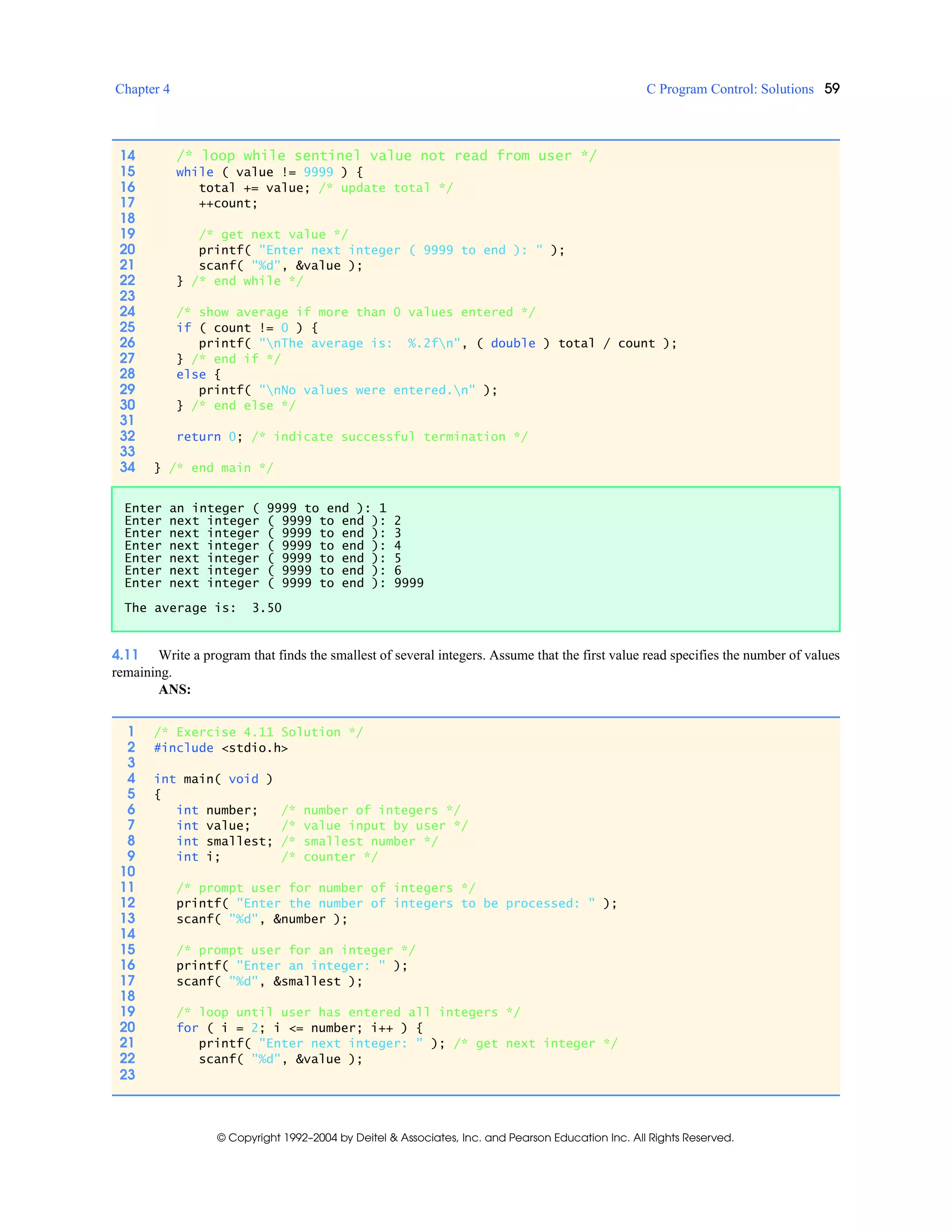 Chapter 4 C Program Control: Solutions 59
© Copyright 1992–2004 by Deitel & Associates, Inc. and Pearson Education Inc. All Rights Reserved.
4.11 Write a program that finds the smallest of several integers. Assume that the first value read specifies the number of values
remaining.
ANS:
14 /* loop while sentinel value not read from user */
15 while ( value != 9999 ) {
16 total += value; /* update total */
17 ++count;
18
19 /* get next value */
20 printf( "Enter next integer ( 9999 to end ): " );
21 scanf( "%d", &value );
22 } /* end while */
23
24 /* show average if more than 0 values entered */
25 if ( count != 0 ) {
26 printf( "nThe average is: %.2fn", ( double ) total / count );
27 } /* end if */
28 else {
29 printf( "nNo values were entered.n" );
30 } /* end else */
31
32 return 0; /* indicate successful termination */
33
34 } /* end main */
Enter an integer ( 9999 to end ): 1
Enter next integer ( 9999 to end ): 2
Enter next integer ( 9999 to end ): 3
Enter next integer ( 9999 to end ): 4
Enter next integer ( 9999 to end ): 5
Enter next integer ( 9999 to end ): 6
Enter next integer ( 9999 to end ): 9999
The average is: 3.50
1 /* Exercise 4.11 Solution */
2 #include <stdio.h>
3
4 int main( void )
5 {
6 int number; /* number of integers */
7 int value; /* value input by user */
8 int smallest; /* smallest number */
9 int i; /* counter */
10
11 /* prompt user for number of integers */
12 printf( "Enter the number of integers to be processed: " );
13 scanf( "%d", &number );
14
15 /* prompt user for an integer */
16 printf( "Enter an integer: " );
17 scanf( "%d", &smallest );
18
19 /* loop until user has entered all integers */
20 for ( i = 2; i <= number; i++ ) {
21 printf( "Enter next integer: " ); /* get next integer */
22 scanf( "%d", &value );
23
 