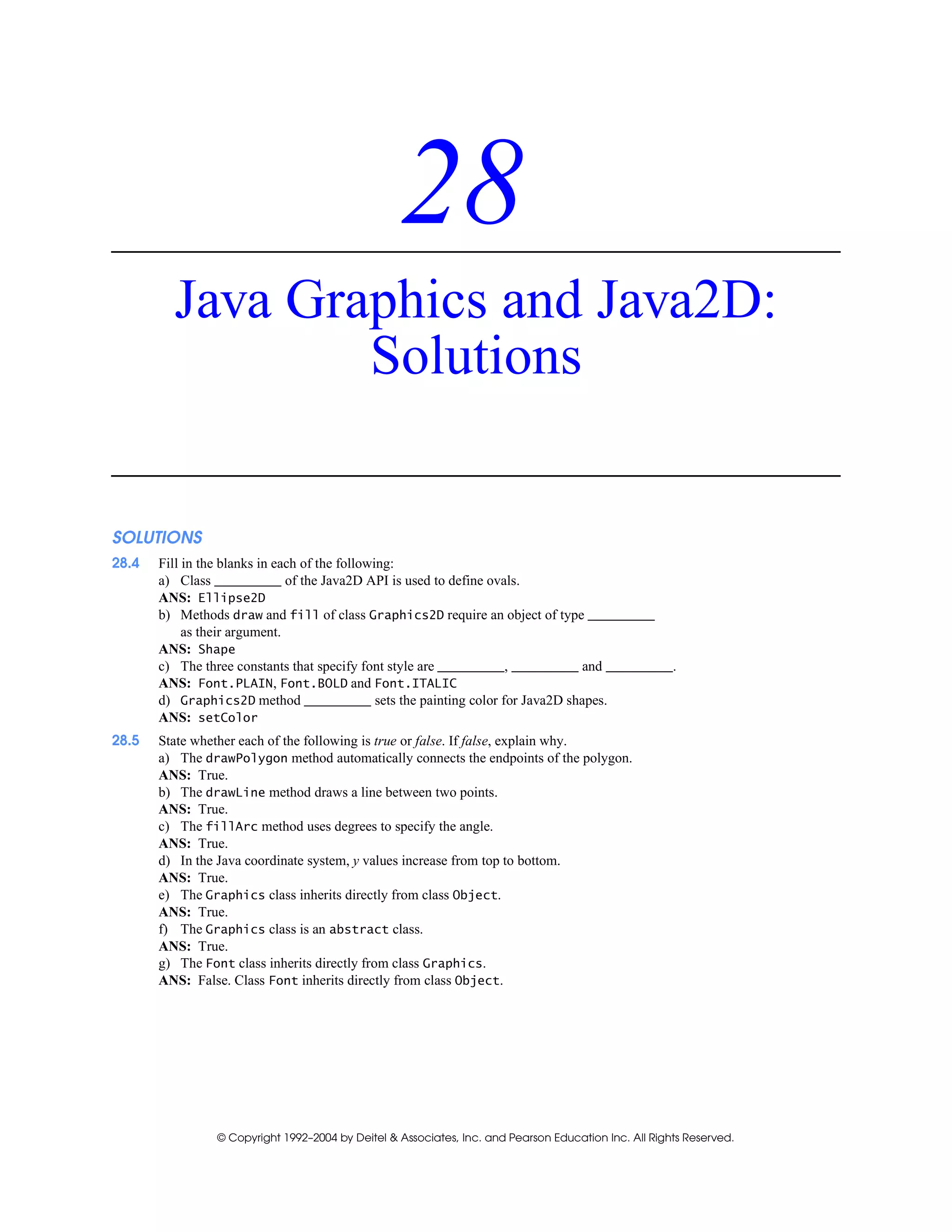 © Copyright 1992–2004 by Deitel & Associates, Inc. and Pearson Education Inc. All Rights Reserved.
28
Java Graphics and Java2D:
Solutions
SOLUTIONS
28.4 Fill in the blanks in each of the following:
a) Class of the Java2D API is used to define ovals.
ANS: Ellipse2D
b) Methods draw and fill of class Graphics2D require an object of type
as their argument.
ANS: Shape
c) The three constants that specify font style are , and .
ANS: Font.PLAIN, Font.BOLD and Font.ITALIC
d) Graphics2D method sets the painting color for Java2D shapes.
ANS: setColor
28.5 State whether each of the following is true or false. If false, explain why.
a) The drawPolygon method automatically connects the endpoints of the polygon.
ANS: True.
b) The drawLine method draws a line between two points.
ANS: True.
c) The fillArc method uses degrees to specify the angle.
ANS: True.
d) In the Java coordinate system, y values increase from top to bottom.
ANS: True.
e) The Graphics class inherits directly from class Object.
ANS: True.
f) The Graphics class is an abstract class.
ANS: True.
g) The Font class inherits directly from class Graphics.
ANS: False. Class Font inherits directly from class Object.
 