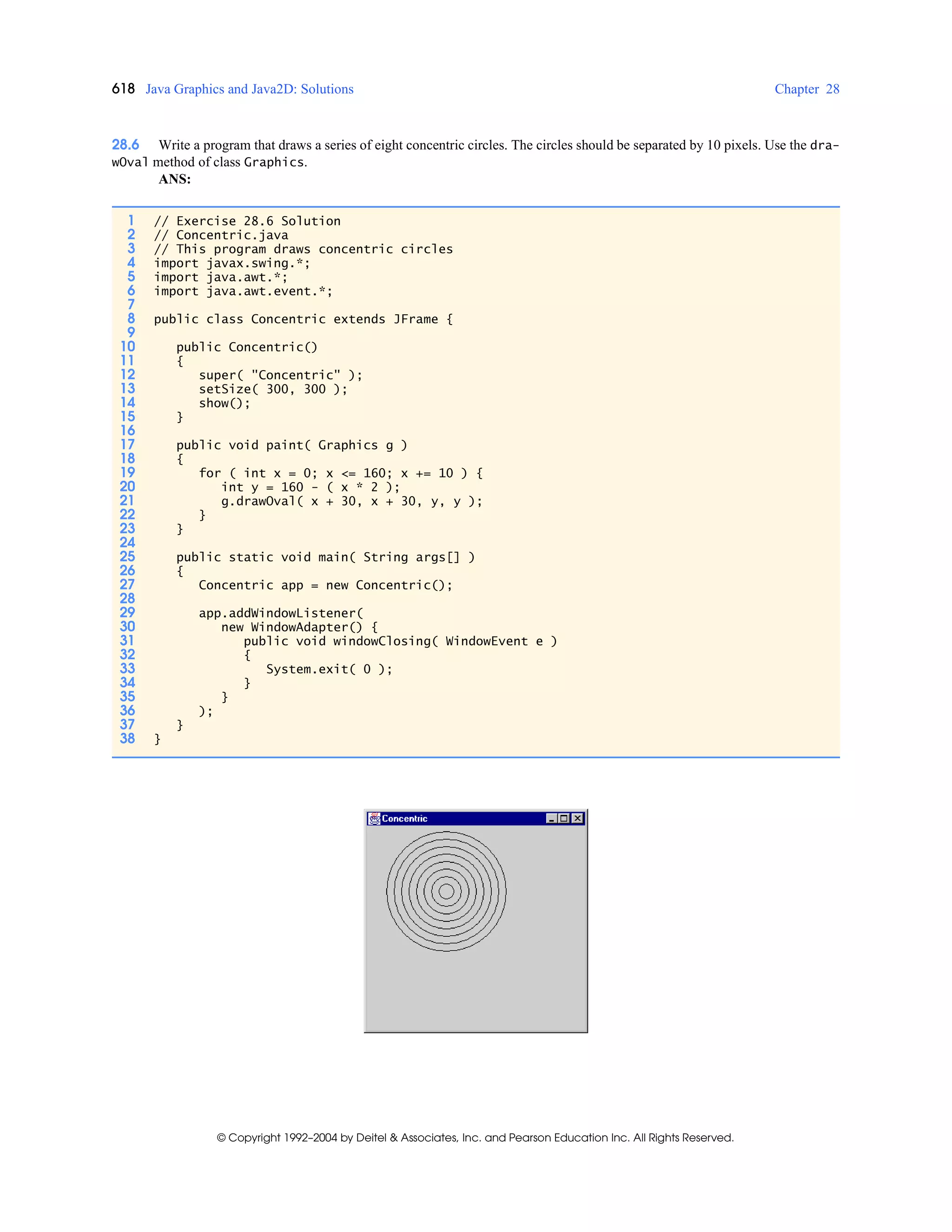 618 Java Graphics and Java2D: Solutions Chapter 28
© Copyright 1992–2004 by Deitel & Associates, Inc. and Pearson Education Inc. All Rights Reserved.
28.6 Write a program that draws a series of eight concentric circles. The circles should be separated by 10 pixels. Use the dra-
wOval method of class Graphics.
ANS:
1 // Exercise 28.6 Solution
2 // Concentric.java
3 // This program draws concentric circles
4 import javax.swing.*;
5 import java.awt.*;
6 import java.awt.event.*;
7
8 public class Concentric extends JFrame {
9
10 public Concentric()
11 {
12 super( "Concentric" );
13 setSize( 300, 300 );
14 show();
15 }
16
17 public void paint( Graphics g )
18 {
19 for ( int x = 0; x <= 160; x += 10 ) {
20 int y = 160 - ( x * 2 );
21 g.drawOval( x + 30, x + 30, y, y );
22 }
23 }
24
25 public static void main( String args[] )
26 {
27 Concentric app = new Concentric();
28
29 app.addWindowListener(
30 new WindowAdapter() {
31 public void windowClosing( WindowEvent e )
32 {
33 System.exit( 0 );
34 }
35 }
36 );
37 }
38 }
 