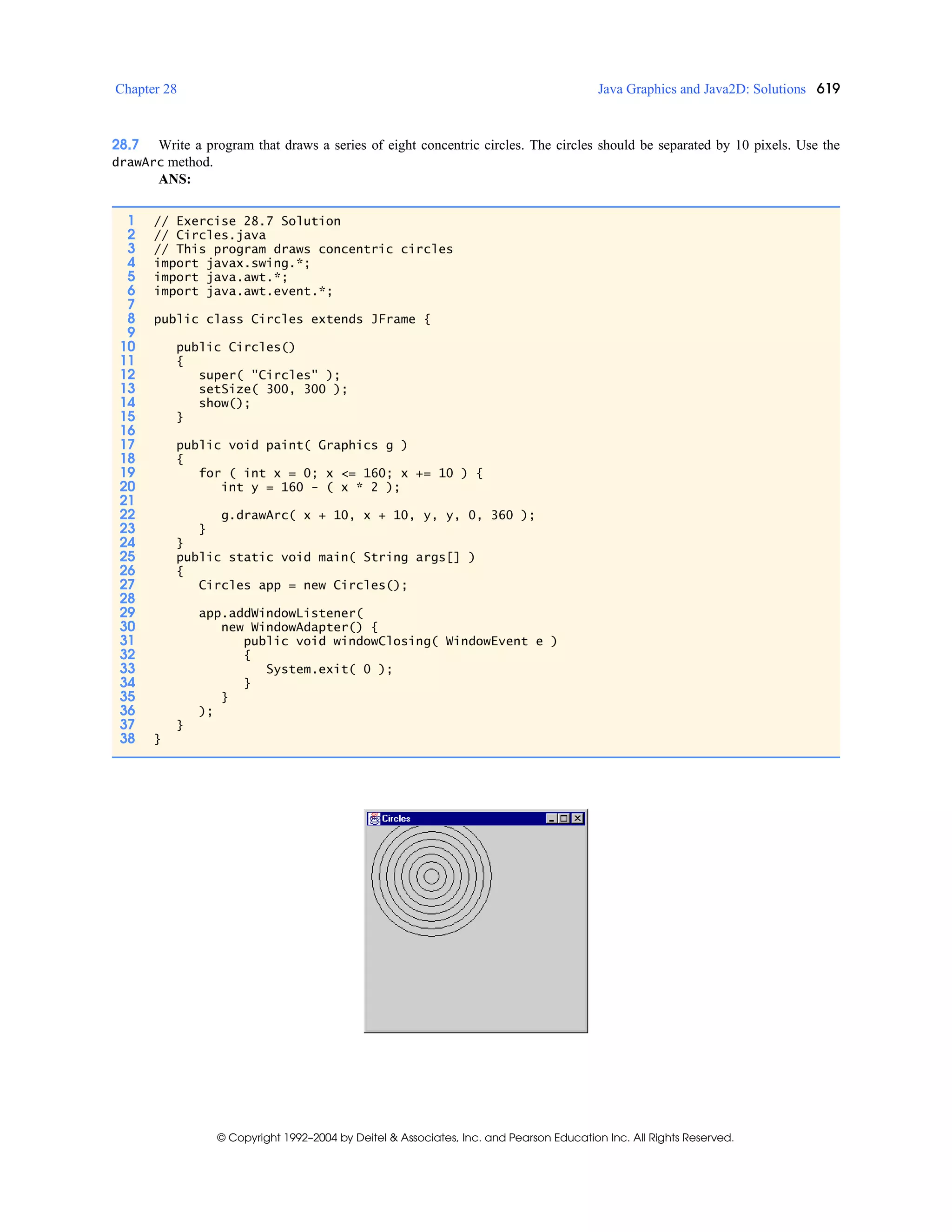 Chapter 28 Java Graphics and Java2D: Solutions 619
© Copyright 1992–2004 by Deitel & Associates, Inc. and Pearson Education Inc. All Rights Reserved.
28.7 Write a program that draws a series of eight concentric circles. The circles should be separated by 10 pixels. Use the
drawArc method.
ANS:
1 // Exercise 28.7 Solution
2 // Circles.java
3 // This program draws concentric circles
4 import javax.swing.*;
5 import java.awt.*;
6 import java.awt.event.*;
7
8 public class Circles extends JFrame {
9
10 public Circles()
11 {
12 super( "Circles" );
13 setSize( 300, 300 );
14 show();
15 }
16
17 public void paint( Graphics g )
18 {
19 for ( int x = 0; x <= 160; x += 10 ) {
20 int y = 160 - ( x * 2 );
21
22 g.drawArc( x + 10, x + 10, y, y, 0, 360 );
23 }
24 }
25 public static void main( String args[] )
26 {
27 Circles app = new Circles();
28
29 app.addWindowListener(
30 new WindowAdapter() {
31 public void windowClosing( WindowEvent e )
32 {
33 System.exit( 0 );
34 }
35 }
36 );
37 }
38 }
 