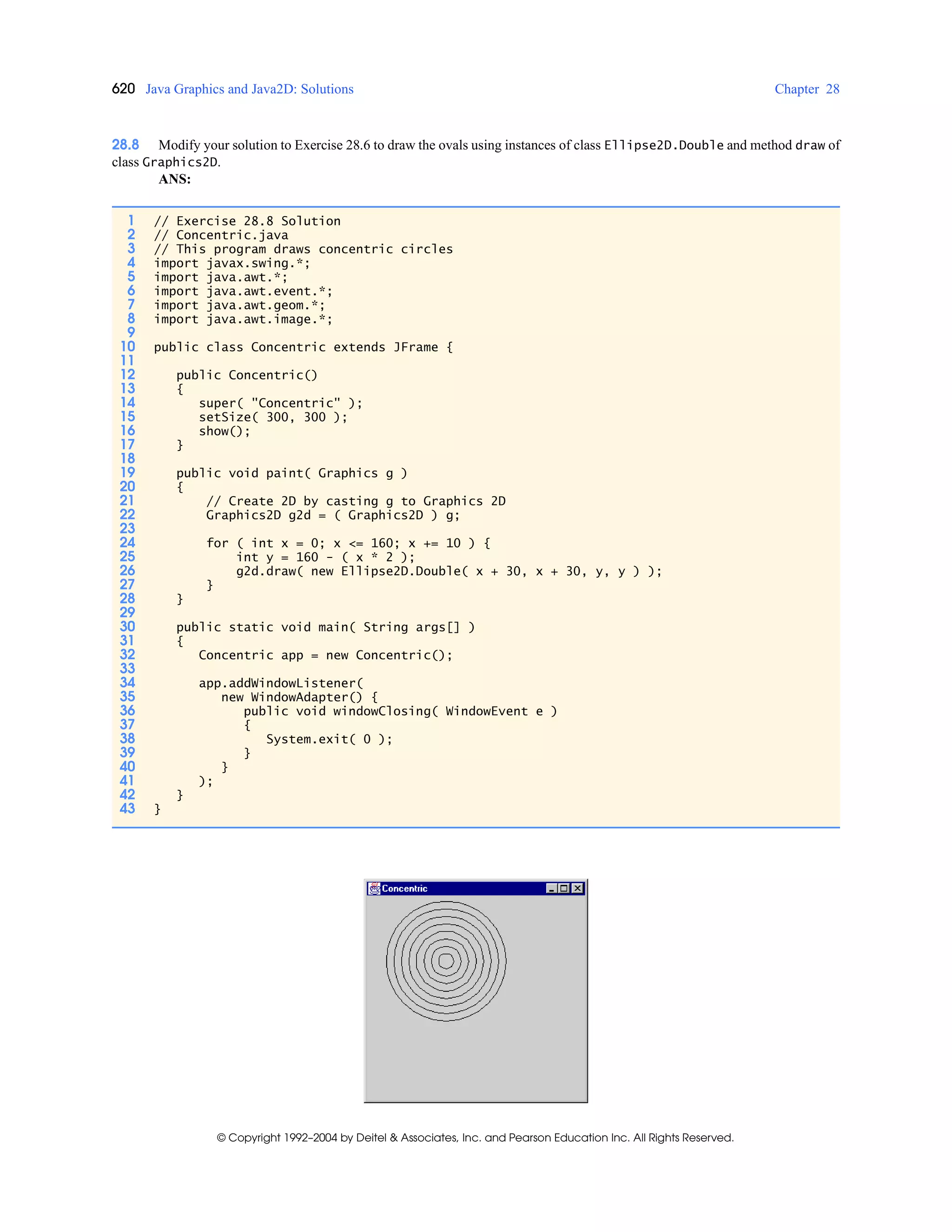 620 Java Graphics and Java2D: Solutions Chapter 28
© Copyright 1992–2004 by Deitel & Associates, Inc. and Pearson Education Inc. All Rights Reserved.
28.8 Modify your solution to Exercise 28.6 to draw the ovals using instances of class Ellipse2D.Double and method draw of
class Graphics2D.
ANS:
1 // Exercise 28.8 Solution
2 // Concentric.java
3 // This program draws concentric circles
4 import javax.swing.*;
5 import java.awt.*;
6 import java.awt.event.*;
7 import java.awt.geom.*;
8 import java.awt.image.*;
9
10 public class Concentric extends JFrame {
11
12 public Concentric()
13 {
14 super( "Concentric" );
15 setSize( 300, 300 );
16 show();
17 }
18
19 public void paint( Graphics g )
20 {
21 // Create 2D by casting g to Graphics 2D
22 Graphics2D g2d = ( Graphics2D ) g;
23
24 for ( int x = 0; x <= 160; x += 10 ) {
25 int y = 160 - ( x * 2 );
26 g2d.draw( new Ellipse2D.Double( x + 30, x + 30, y, y ) );
27 }
28 }
29
30 public static void main( String args[] )
31 {
32 Concentric app = new Concentric();
33
34 app.addWindowListener(
35 new WindowAdapter() {
36 public void windowClosing( WindowEvent e )
37 {
38 System.exit( 0 );
39 }
40 }
41 );
42 }
43 }
 