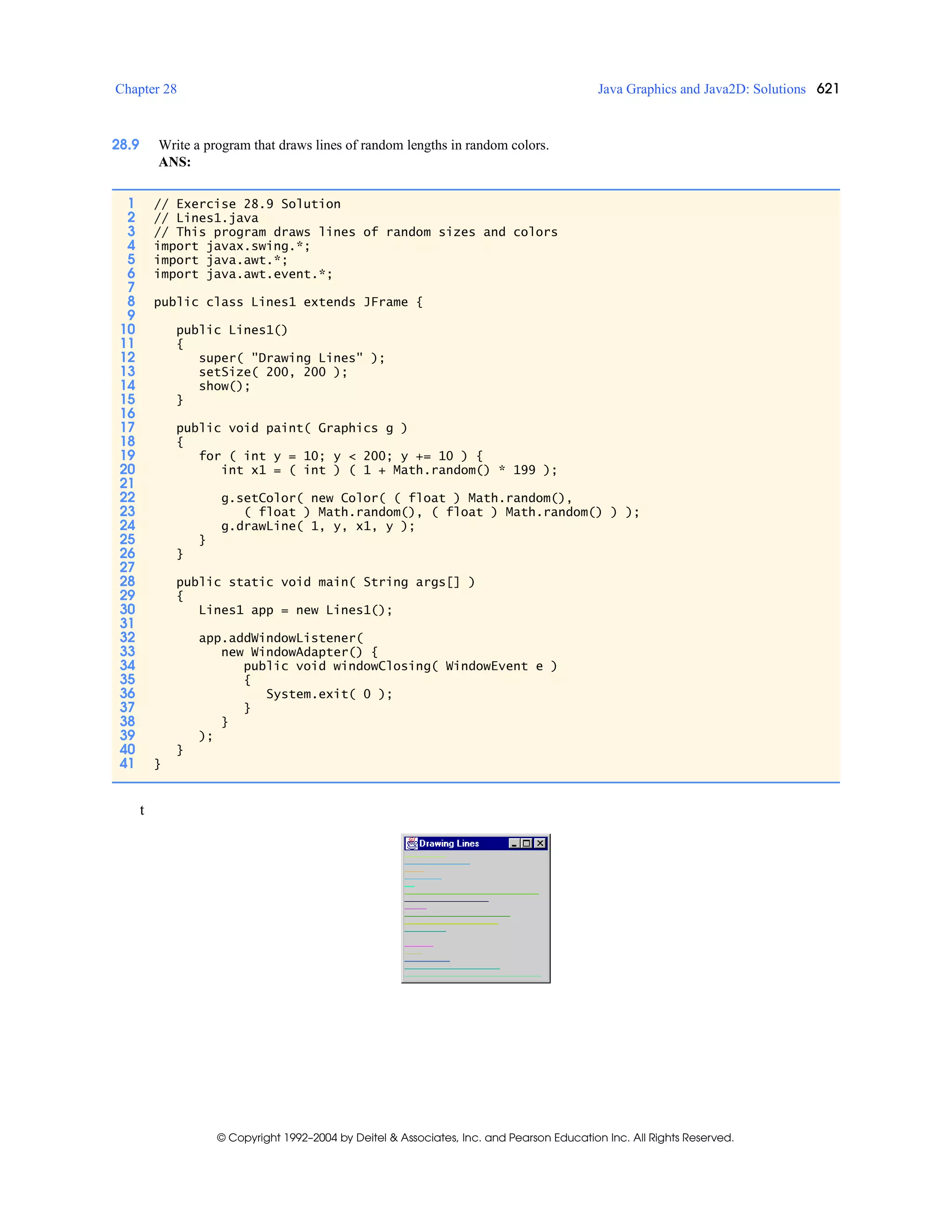 Chapter 28 Java Graphics and Java2D: Solutions 621
© Copyright 1992–2004 by Deitel & Associates, Inc. and Pearson Education Inc. All Rights Reserved.
28.9 Write a program that draws lines of random lengths in random colors.
ANS:
t
1 // Exercise 28.9 Solution
2 // Lines1.java
3 // This program draws lines of random sizes and colors
4 import javax.swing.*;
5 import java.awt.*;
6 import java.awt.event.*;
7
8 public class Lines1 extends JFrame {
9
10 public Lines1()
11 {
12 super( "Drawing Lines" );
13 setSize( 200, 200 );
14 show();
15 }
16
17 public void paint( Graphics g )
18 {
19 for ( int y = 10; y < 200; y += 10 ) {
20 int x1 = ( int ) ( 1 + Math.random() * 199 );
21
22 g.setColor( new Color( ( float ) Math.random(),
23 ( float ) Math.random(), ( float ) Math.random() ) );
24 g.drawLine( 1, y, x1, y );
25 }
26 }
27
28 public static void main( String args[] )
29 {
30 Lines1 app = new Lines1();
31
32 app.addWindowListener(
33 new WindowAdapter() {
34 public void windowClosing( WindowEvent e )
35 {
36 System.exit( 0 );
37 }
38 }
39 );
40 }
41 }
 