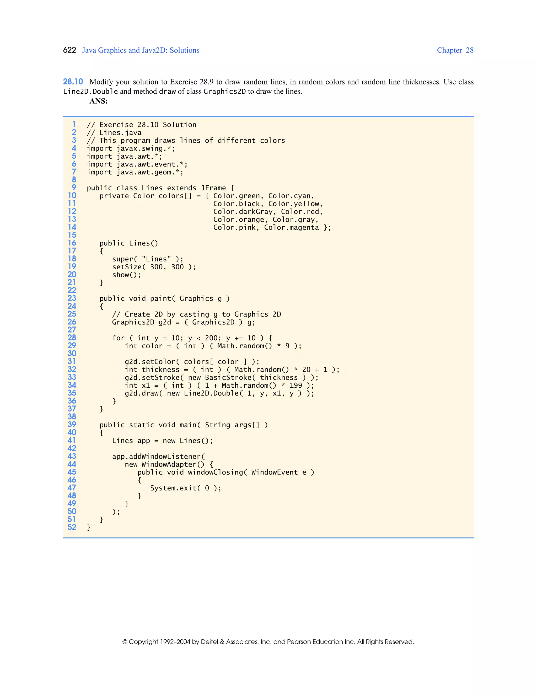 622 Java Graphics and Java2D: Solutions Chapter 28
© Copyright 1992–2004 by Deitel & Associates, Inc. and Pearson Education Inc. All Rights Reserved.
28.10 Modify your solution to Exercise 28.9 to draw random lines, in random colors and random line thicknesses. Use class
Line2D.Double and method draw of class Graphics2D to draw the lines.
ANS:
1 // Exercise 28.10 Solution
2 // Lines.java
3 // This program draws lines of different colors
4 import javax.swing.*;
5 import java.awt.*;
6 import java.awt.event.*;
7 import java.awt.geom.*;
8
9 public class Lines extends JFrame {
10 private Color colors[] = { Color.green, Color.cyan,
11 Color.black, Color.yellow,
12 Color.darkGray, Color.red,
13 Color.orange, Color.gray,
14 Color.pink, Color.magenta };
15
16 public Lines()
17 {
18 super( "Lines" );
19 setSize( 300, 300 );
20 show();
21 }
22
23 public void paint( Graphics g )
24 {
25 // Create 2D by casting g to Graphics 2D
26 Graphics2D g2d = ( Graphics2D ) g;
27
28 for ( int y = 10; y < 200; y += 10 ) {
29 int color = ( int ) ( Math.random() * 9 );
30
31 g2d.setColor( colors[ color ] );
32 int thickness = ( int ) ( Math.random() * 20 + 1 );
33 g2d.setStroke( new BasicStroke( thickness ) );
34 int x1 = ( int ) ( 1 + Math.random() * 199 );
35 g2d.draw( new Line2D.Double( 1, y, x1, y ) );
36 }
37 }
38
39 public static void main( String args[] )
40 {
41 Lines app = new Lines();
42
43 app.addWindowListener(
44 new WindowAdapter() {
45 public void windowClosing( WindowEvent e )
46 {
47 System.exit( 0 );
48 }
49 }
50 );
51 }
52 }
 