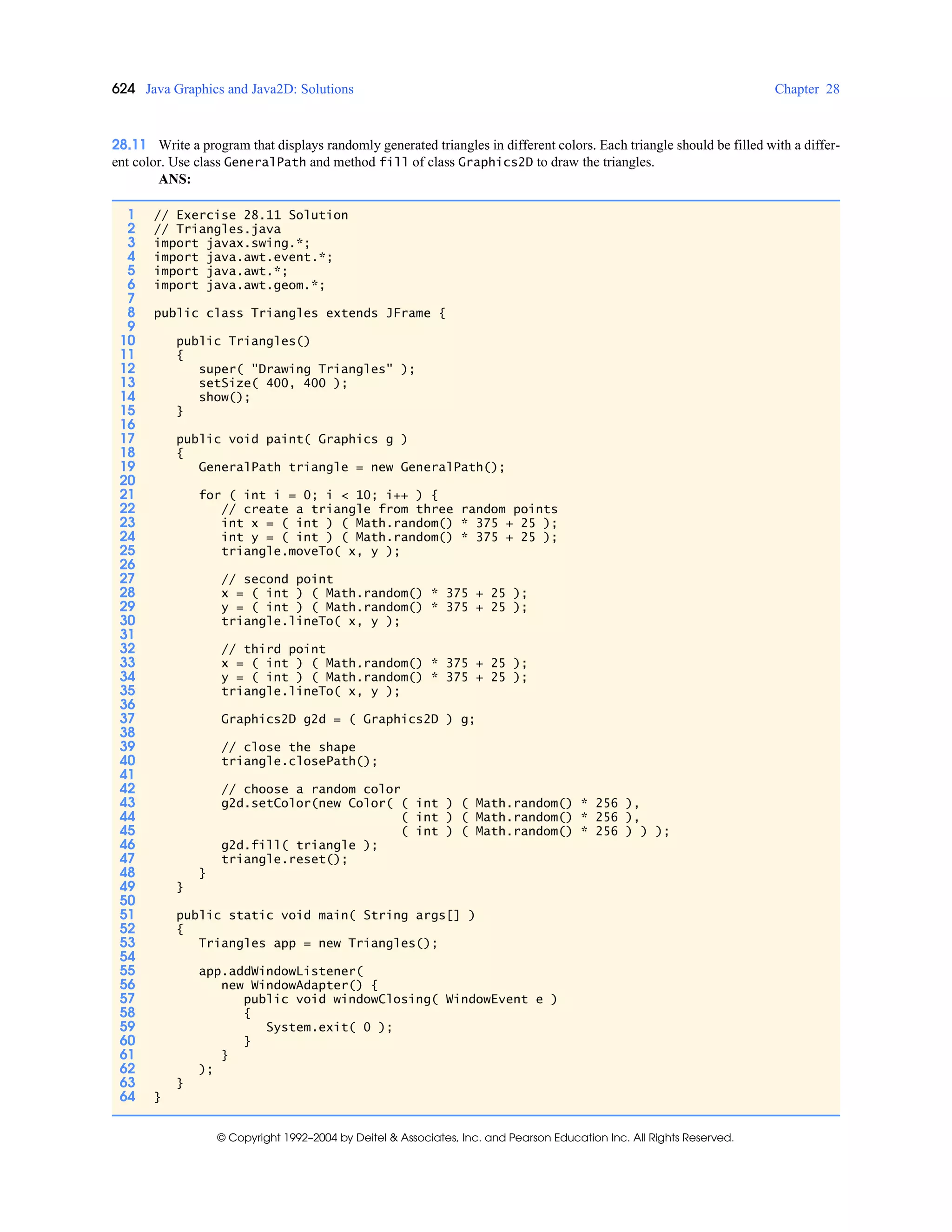 624 Java Graphics and Java2D: Solutions Chapter 28
© Copyright 1992–2004 by Deitel & Associates, Inc. and Pearson Education Inc. All Rights Reserved.
28.11 Write a program that displays randomly generated triangles in different colors. Each triangle should be filled with a differ-
ent color. Use class GeneralPath and method fill of class Graphics2D to draw the triangles.
ANS:
1 // Exercise 28.11 Solution
2 // Triangles.java
3 import javax.swing.*;
4 import java.awt.event.*;
5 import java.awt.*;
6 import java.awt.geom.*;
7
8 public class Triangles extends JFrame {
9
10 public Triangles()
11 {
12 super( "Drawing Triangles" );
13 setSize( 400, 400 );
14 show();
15 }
16
17 public void paint( Graphics g )
18 {
19 GeneralPath triangle = new GeneralPath();
20
21 for ( int i = 0; i < 10; i++ ) {
22 // create a triangle from three random points
23 int x = ( int ) ( Math.random() * 375 + 25 );
24 int y = ( int ) ( Math.random() * 375 + 25 );
25 triangle.moveTo( x, y );
26
27 // second point
28 x = ( int ) ( Math.random() * 375 + 25 );
29 y = ( int ) ( Math.random() * 375 + 25 );
30 triangle.lineTo( x, y );
31
32 // third point
33 x = ( int ) ( Math.random() * 375 + 25 );
34 y = ( int ) ( Math.random() * 375 + 25 );
35 triangle.lineTo( x, y );
36
37 Graphics2D g2d = ( Graphics2D ) g;
38
39 // close the shape
40 triangle.closePath();
41
42 // choose a random color
43 g2d.setColor(new Color( ( int ) ( Math.random() * 256 ),
44 ( int ) ( Math.random() * 256 ),
45 ( int ) ( Math.random() * 256 ) ) );
46 g2d.fill( triangle );
47 triangle.reset();
48 }
49 }
50
51 public static void main( String args[] )
52 {
53 Triangles app = new Triangles();
54
55 app.addWindowListener(
56 new WindowAdapter() {
57 public void windowClosing( WindowEvent e )
58 {
59 System.exit( 0 );
60 }
61 }
62 );
63 }
64 }
 