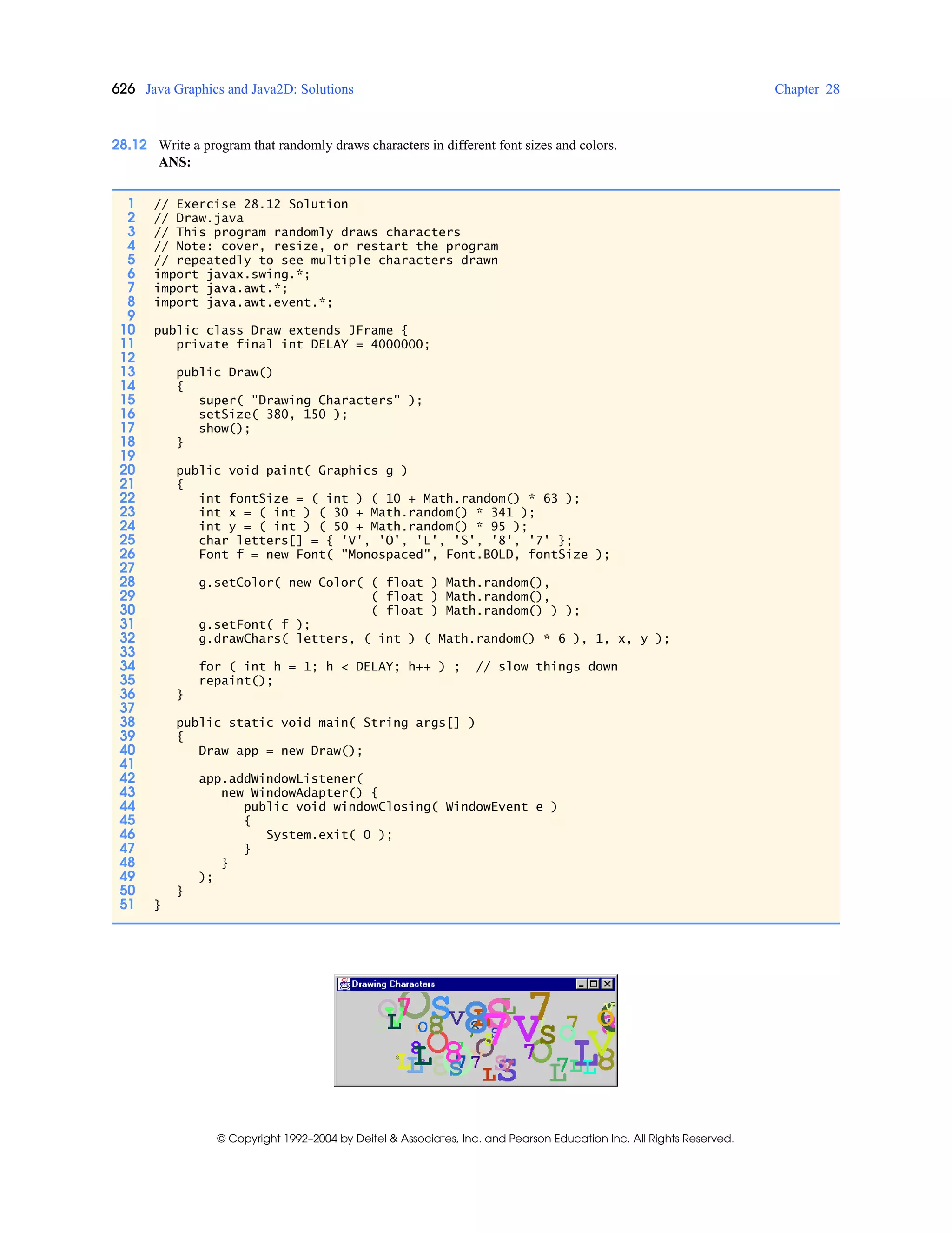 626 Java Graphics and Java2D: Solutions Chapter 28
© Copyright 1992–2004 by Deitel & Associates, Inc. and Pearson Education Inc. All Rights Reserved.
28.12 Write a program that randomly draws characters in different font sizes and colors.
ANS:
1 // Exercise 28.12 Solution
2 // Draw.java
3 // This program randomly draws characters
4 // Note: cover, resize, or restart the program
5 // repeatedly to see multiple characters drawn
6 import javax.swing.*;
7 import java.awt.*;
8 import java.awt.event.*;
9
10 public class Draw extends JFrame {
11 private final int DELAY = 4000000;
12
13 public Draw()
14 {
15 super( "Drawing Characters" );
16 setSize( 380, 150 );
17 show();
18 }
19
20 public void paint( Graphics g )
21 {
22 int fontSize = ( int ) ( 10 + Math.random() * 63 );
23 int x = ( int ) ( 30 + Math.random() * 341 );
24 int y = ( int ) ( 50 + Math.random() * 95 );
25 char letters[] = { 'V', 'O', 'L', 'S', '8', '7' };
26 Font f = new Font( "Monospaced", Font.BOLD, fontSize );
27
28 g.setColor( new Color( ( float ) Math.random(),
29 ( float ) Math.random(),
30 ( float ) Math.random() ) );
31 g.setFont( f );
32 g.drawChars( letters, ( int ) ( Math.random() * 6 ), 1, x, y );
33
34 for ( int h = 1; h < DELAY; h++ ) ; // slow things down
35 repaint();
36 }
37
38 public static void main( String args[] )
39 {
40 Draw app = new Draw();
41
42 app.addWindowListener(
43 new WindowAdapter() {
44 public void windowClosing( WindowEvent e )
45 {
46 System.exit( 0 );
47 }
48 }
49 );
50 }
51 }
 