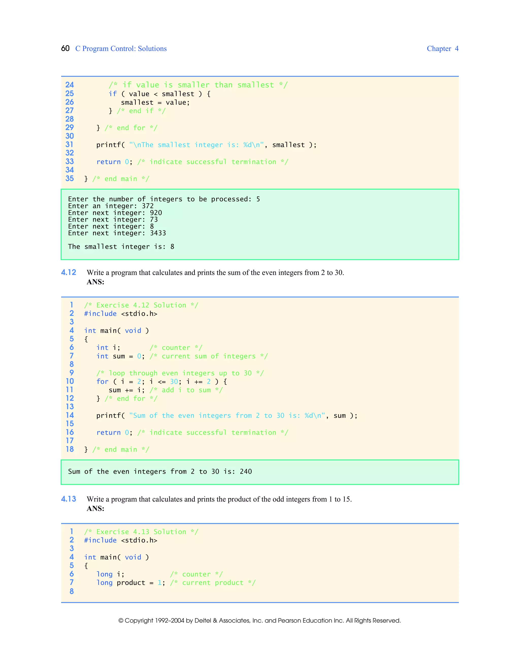 60 C Program Control: Solutions Chapter 4
© Copyright 1992–2004 by Deitel & Associates, Inc. and Pearson Education Inc. All Rights Reserved.
4.12 Write a program that calculates and prints the sum of the even integers from 2 to 30.
ANS:
4.13 Write a program that calculates and prints the product of the odd integers from 1 to 15.
ANS:
24 /* if value is smaller than smallest */
25 if ( value < smallest ) {
26 smallest = value;
27 } /* end if */
28
29 } /* end for */
30
31 printf( "nThe smallest integer is: %dn", smallest );
32
33 return 0; /* indicate successful termination */
34
35 } /* end main */
Enter the number of integers to be processed: 5
Enter an integer: 372
Enter next integer: 920
Enter next integer: 73
Enter next integer: 8
Enter next integer: 3433
The smallest integer is: 8
1 /* Exercise 4.12 Solution */
2 #include <stdio.h>
3
4 int main( void )
5 {
6 int i; /* counter */
7 int sum = 0; /* current sum of integers */
8
9 /* loop through even integers up to 30 */
10 for ( i = 2; i <= 30; i += 2 ) {
11 sum += i; /* add i to sum */
12 } /* end for */
13
14 printf( "Sum of the even integers from 2 to 30 is: %dn", sum );
15
16 return 0; /* indicate successful termination */
17
18 } /* end main */
Sum of the even integers from 2 to 30 is: 240
1 /* Exercise 4.13 Solution */
2 #include <stdio.h>
3
4 int main( void )
5 {
6 long i; /* counter */
7 long product = 1; /* current product */
8
 
