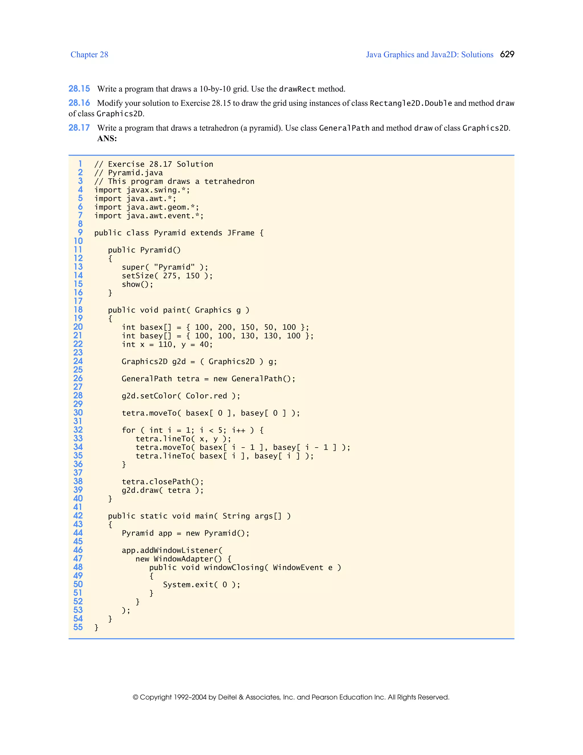 Chapter 28 Java Graphics and Java2D: Solutions 629
© Copyright 1992–2004 by Deitel & Associates, Inc. and Pearson Education Inc. All Rights Reserved.
28.15 Write a program that draws a 10-by-10 grid. Use the drawRect method.
28.16 Modify your solution to Exercise 28.15 to draw the grid using instances of class Rectangle2D.Double and method draw
of class Graphics2D.
28.17 Write a program that draws a tetrahedron (a pyramid). Use class GeneralPath and method draw of class Graphics2D.
ANS:
1 // Exercise 28.17 Solution
2 // Pyramid.java
3 // This program draws a tetrahedron
4 import javax.swing.*;
5 import java.awt.*;
6 import java.awt.geom.*;
7 import java.awt.event.*;
8
9 public class Pyramid extends JFrame {
10
11 public Pyramid()
12 {
13 super( "Pyramid" );
14 setSize( 275, 150 );
15 show();
16 }
17
18 public void paint( Graphics g )
19 {
20 int basex[] = { 100, 200, 150, 50, 100 };
21 int basey[] = { 100, 100, 130, 130, 100 };
22 int x = 110, y = 40;
23
24 Graphics2D g2d = ( Graphics2D ) g;
25
26 GeneralPath tetra = new GeneralPath();
27
28 g2d.setColor( Color.red );
29
30 tetra.moveTo( basex[ 0 ], basey[ 0 ] );
31
32 for ( int i = 1; i < 5; i++ ) {
33 tetra.lineTo( x, y );
34 tetra.moveTo( basex[ i - 1 ], basey[ i - 1 ] );
35 tetra.lineTo( basex[ i ], basey[ i ] );
36 }
37
38 tetra.closePath();
39 g2d.draw( tetra );
40 }
41
42 public static void main( String args[] )
43 {
44 Pyramid app = new Pyramid();
45
46 app.addWindowListener(
47 new WindowAdapter() {
48 public void windowClosing( WindowEvent e )
49 {
50 System.exit( 0 );
51 }
52 }
53 );
54 }
55 }
 