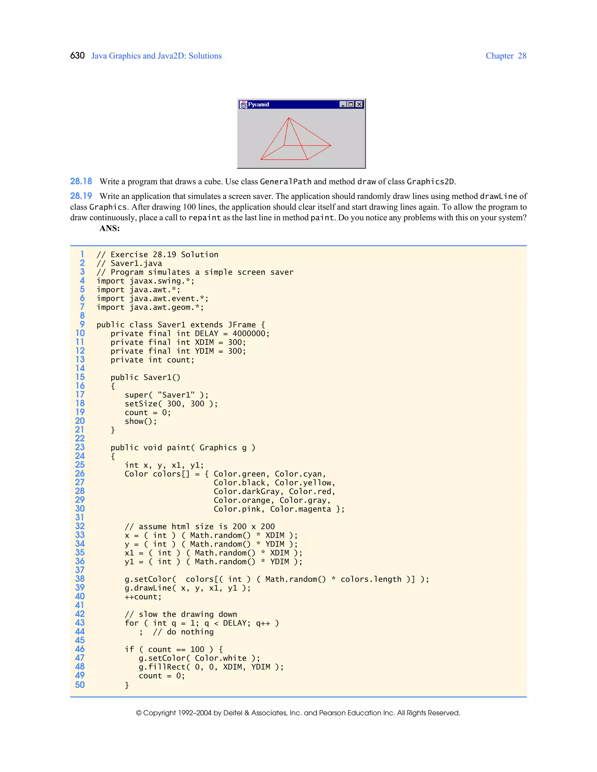 630 Java Graphics and Java2D: Solutions Chapter 28
© Copyright 1992–2004 by Deitel & Associates, Inc. and Pearson Education Inc. All Rights Reserved.
28.18 Write a program that draws a cube. Use class GeneralPath and method draw of class Graphics2D.
28.19 Write an application that simulates a screen saver. The application should randomly draw lines using method drawLine of
class Graphics. After drawing 100 lines, the application should clear itself and start drawing lines again. To allow the program to
draw continuously, place a call to repaint as the last line in method paint. Do you notice any problems with this on your system?
ANS:
1 // Exercise 28.19 Solution
2 // Saver1.java
3 // Program simulates a simple screen saver
4 import javax.swing.*;
5 import java.awt.*;
6 import java.awt.event.*;
7 import java.awt.geom.*;
8
9 public class Saver1 extends JFrame {
10 private final int DELAY = 4000000;
11 private final int XDIM = 300;
12 private final int YDIM = 300;
13 private int count;
14
15 public Saver1()
16 {
17 super( "Saver1" );
18 setSize( 300, 300 );
19 count = 0;
20 show();
21 }
22
23 public void paint( Graphics g )
24 {
25 int x, y, x1, y1;
26 Color colors[] = { Color.green, Color.cyan,
27 Color.black, Color.yellow,
28 Color.darkGray, Color.red,
29 Color.orange, Color.gray,
30 Color.pink, Color.magenta };
31
32 // assume html size is 200 x 200
33 x = ( int ) ( Math.random() * XDIM );
34 y = ( int ) ( Math.random() * YDIM );
35 x1 = ( int ) ( Math.random() * XDIM );
36 y1 = ( int ) ( Math.random() * YDIM );
37
38 g.setColor( colors[( int ) ( Math.random() * colors.length )] );
39 g.drawLine( x, y, x1, y1 );
40 ++count;
41
42 // slow the drawing down
43 for ( int q = 1; q < DELAY; q++ )
44 ; // do nothing
45
46 if ( count == 100 ) {
47 g.setColor( Color.white );
48 g.fillRect( 0, 0, XDIM, YDIM );
49 count = 0;
50 }
 