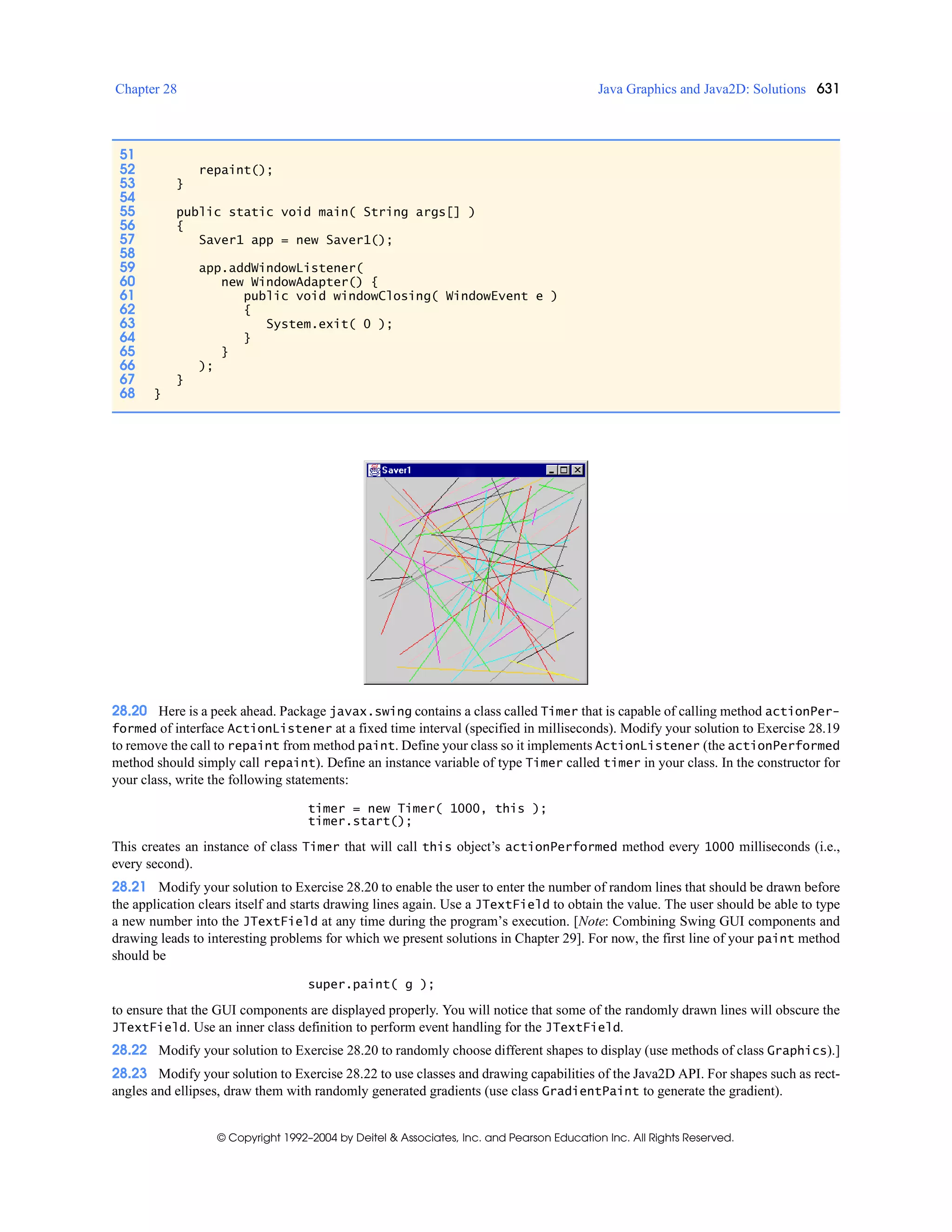 Chapter 28 Java Graphics and Java2D: Solutions 631
© Copyright 1992–2004 by Deitel & Associates, Inc. and Pearson Education Inc. All Rights Reserved.
28.20 Here is a peek ahead. Package javax.swing contains a class called Timer that is capable of calling method actionPer-
formed of interface ActionListener at a fixed time interval (specified in milliseconds). Modify your solution to Exercise 28.19
to remove the call to repaint from method paint. Define your class so it implements ActionListener (the actionPerformed
method should simply call repaint). Define an instance variable of type Timer called timer in your class. In the constructor for
your class, write the following statements:
timer = new Timer( 1000, this );
timer.start();
This creates an instance of class Timer that will call this object’s actionPerformed method every 1000 milliseconds (i.e.,
every second).
28.21 Modify your solution to Exercise 28.20 to enable the user to enter the number of random lines that should be drawn before
the application clears itself and starts drawing lines again. Use a JTextField to obtain the value. The user should be able to type
a new number into the JTextField at any time during the program’s execution. [Note: Combining Swing GUI components and
drawing leads to interesting problems for which we present solutions in Chapter 29]. For now, the first line of your paint method
should be
super.paint( g );
to ensure that the GUI components are displayed properly. You will notice that some of the randomly drawn lines will obscure the
JTextField. Use an inner class definition to perform event handling for the JTextField.
28.22 Modify your solution to Exercise 28.20 to randomly choose different shapes to display (use methods of class Graphics).]
28.23 Modify your solution to Exercise 28.22 to use classes and drawing capabilities of the Java2D API. For shapes such as rect-
angles and ellipses, draw them with randomly generated gradients (use class GradientPaint to generate the gradient).
51
52 repaint();
53 }
54
55 public static void main( String args[] )
56 {
57 Saver1 app = new Saver1();
58
59 app.addWindowListener(
60 new WindowAdapter() {
61 public void windowClosing( WindowEvent e )
62 {
63 System.exit( 0 );
64 }
65 }
66 );
67 }
68 }
 