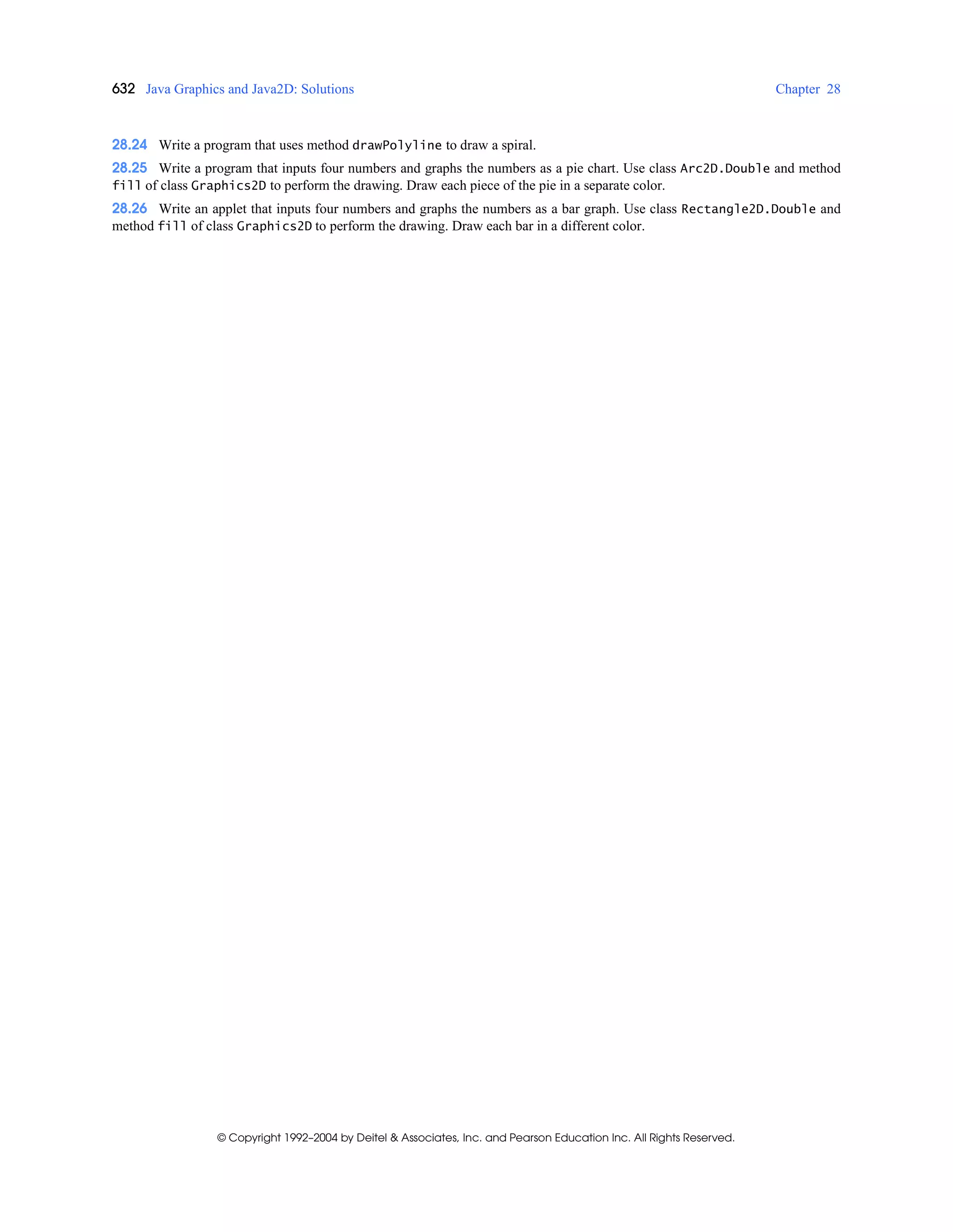 632 Java Graphics and Java2D: Solutions Chapter 28
© Copyright 1992–2004 by Deitel & Associates, Inc. and Pearson Education Inc. All Rights Reserved.
28.24 Write a program that uses method drawPolyline to draw a spiral.
28.25 Write a program that inputs four numbers and graphs the numbers as a pie chart. Use class Arc2D.Double and method
fill of class Graphics2D to perform the drawing. Draw each piece of the pie in a separate color.
28.26 Write an applet that inputs four numbers and graphs the numbers as a bar graph. Use class Rectangle2D.Double and
method fill of class Graphics2D to perform the drawing. Draw each bar in a different color.
 