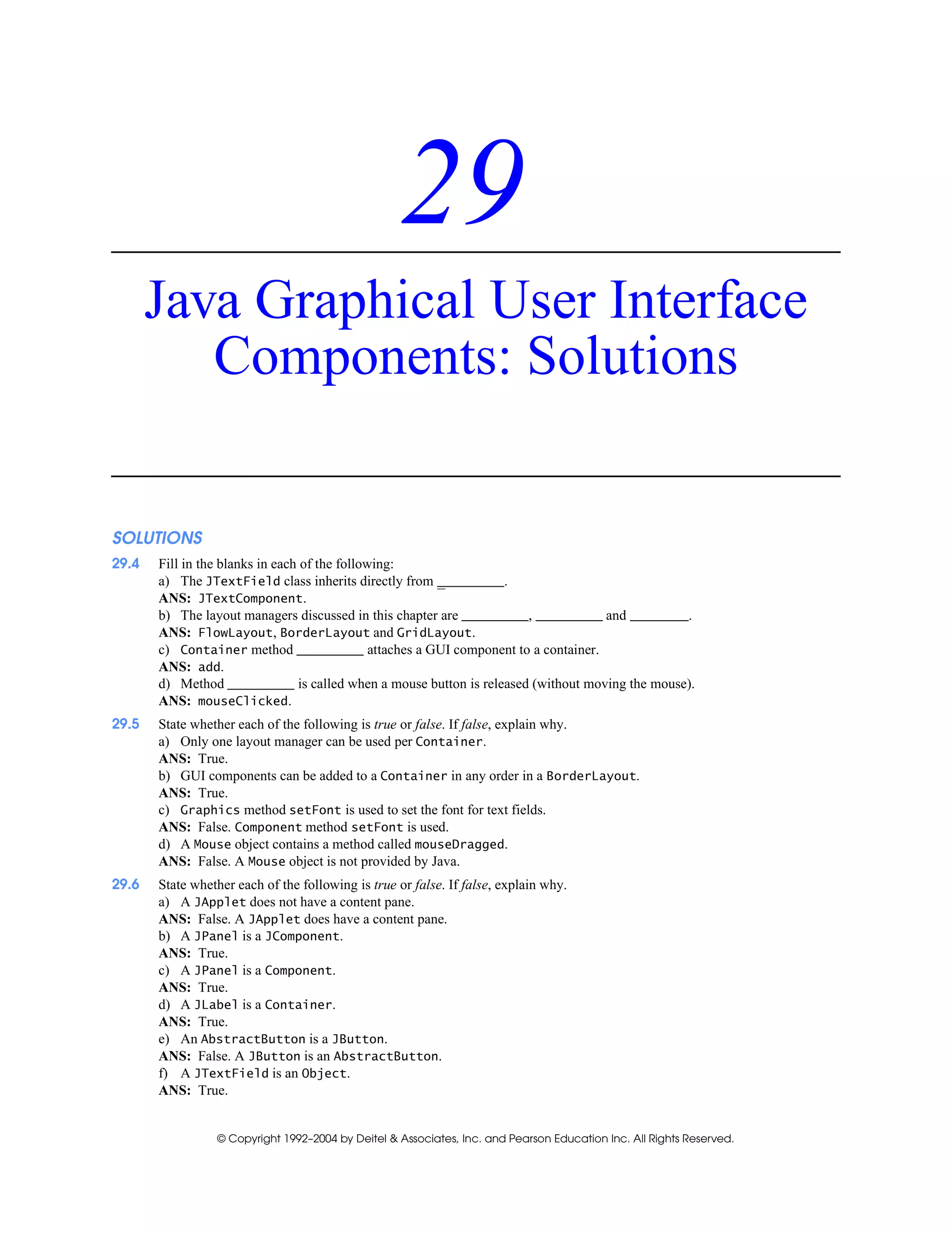 © Copyright 1992–2004 by Deitel & Associates, Inc. and Pearson Education Inc. All Rights Reserved.
29
Java Graphical User Interface
Components: Solutions
SOLUTIONS
29.4 Fill in the blanks in each of the following:
a) The JTextField class inherits directly from _ .
ANS: JTextComponent.
b) The layout managers discussed in this chapter are , and .
ANS: FlowLayout, BorderLayout and GridLayout.
c) Container method attaches a GUI component to a container.
ANS: add.
d) Method is called when a mouse button is released (without moving the mouse).
ANS: mouseClicked.
29.5 State whether each of the following is true or false. If false, explain why.
a) Only one layout manager can be used per Container.
ANS: True.
b) GUI components can be added to a Container in any order in a BorderLayout.
ANS: True.
c) Graphics method setFont is used to set the font for text fields.
ANS: False. Component method setFont is used.
d) A Mouse object contains a method called mouseDragged.
ANS: False. A Mouse object is not provided by Java.
29.6 State whether each of the following is true or false. If false, explain why.
a) A JApplet does not have a content pane.
ANS: False. A JApplet does have a content pane.
b) A JPanel is a JComponent.
ANS: True.
c) A JPanel is a Component.
ANS: True.
d) A JLabel is a Container.
ANS: True.
e) An AbstractButton is a JButton.
ANS: False. A JButton is an AbstractButton.
f) A JTextField is an Object.
ANS: True.
 