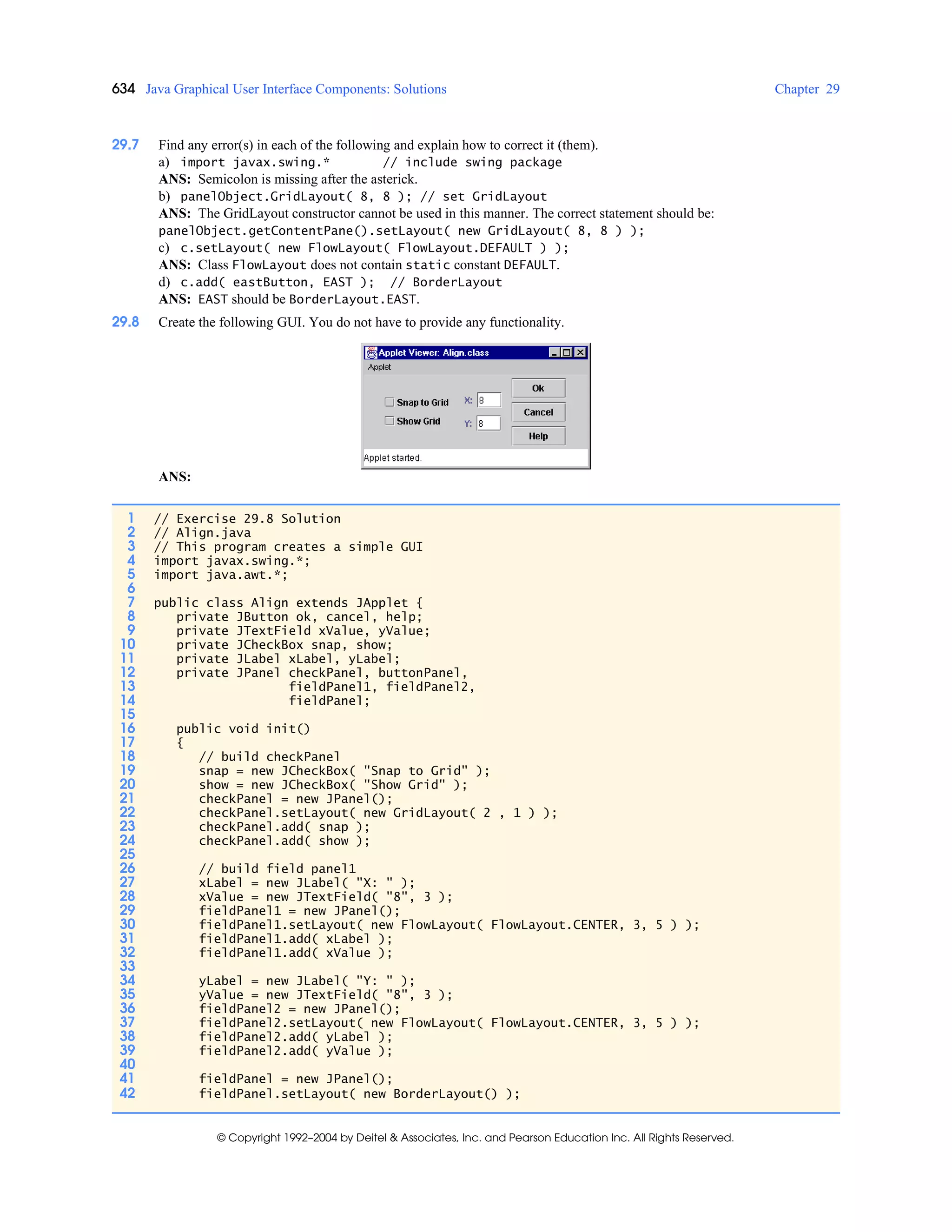 634 Java Graphical User Interface Components: Solutions Chapter 29
© Copyright 1992–2004 by Deitel & Associates, Inc. and Pearson Education Inc. All Rights Reserved.
29.7 Find any error(s) in each of the following and explain how to correct it (them).
a) import javax.swing.* // include swing package
ANS: Semicolon is missing after the asterick.
b) panelObject.GridLayout( 8, 8 ); // set GridLayout
ANS: The GridLayout constructor cannot be used in this manner. The correct statement should be:
panelObject.getContentPane().setLayout( new GridLayout( 8, 8 ) );
c) c.setLayout( new FlowLayout( FlowLayout.DEFAULT ) );
ANS: Class FlowLayout does not contain static constant DEFAULT.
d) c.add( eastButton, EAST ); // BorderLayout
ANS: EAST should be BorderLayout.EAST.
29.8 Create the following GUI. You do not have to provide any functionality.
ANS:
1 // Exercise 29.8 Solution
2 // Align.java
3 // This program creates a simple GUI
4 import javax.swing.*;
5 import java.awt.*;
6
7 public class Align extends JApplet {
8 private JButton ok, cancel, help;
9 private JTextField xValue, yValue;
10 private JCheckBox snap, show;
11 private JLabel xLabel, yLabel;
12 private JPanel checkPanel, buttonPanel,
13 fieldPanel1, fieldPanel2,
14 fieldPanel;
15
16 public void init()
17 {
18 // build checkPanel
19 snap = new JCheckBox( "Snap to Grid" );
20 show = new JCheckBox( "Show Grid" );
21 checkPanel = new JPanel();
22 checkPanel.setLayout( new GridLayout( 2 , 1 ) );
23 checkPanel.add( snap );
24 checkPanel.add( show );
25
26 // build field panel1
27 xLabel = new JLabel( "X: " );
28 xValue = new JTextField( "8", 3 );
29 fieldPanel1 = new JPanel();
30 fieldPanel1.setLayout( new FlowLayout( FlowLayout.CENTER, 3, 5 ) );
31 fieldPanel1.add( xLabel );
32 fieldPanel1.add( xValue );
33
34 yLabel = new JLabel( "Y: " );
35 yValue = new JTextField( "8", 3 );
36 fieldPanel2 = new JPanel();
37 fieldPanel2.setLayout( new FlowLayout( FlowLayout.CENTER, 3, 5 ) );
38 fieldPanel2.add( yLabel );
39 fieldPanel2.add( yValue );
40
41 fieldPanel = new JPanel();
42 fieldPanel.setLayout( new BorderLayout() );
 