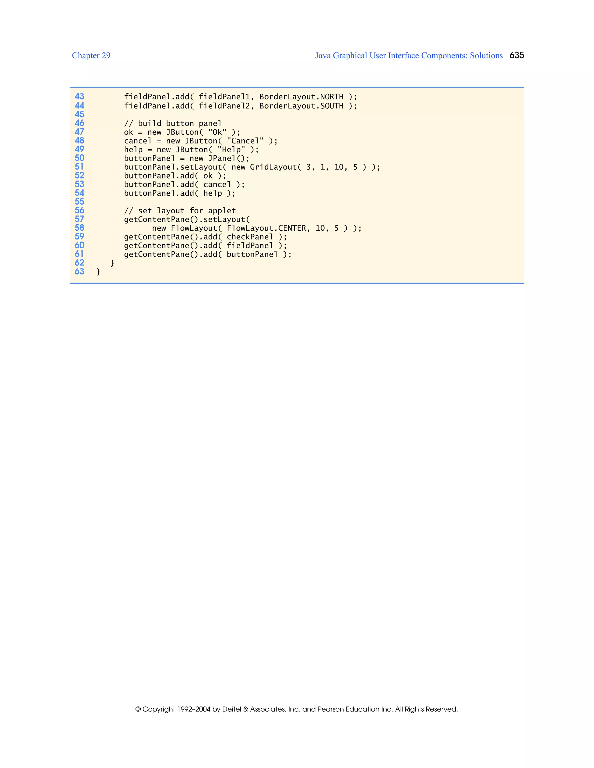 Chapter 29 Java Graphical User Interface Components: Solutions 635
© Copyright 1992–2004 by Deitel & Associates, Inc. and Pearson Education Inc. All Rights Reserved.
43 fieldPanel.add( fieldPanel1, BorderLayout.NORTH );
44 fieldPanel.add( fieldPanel2, BorderLayout.SOUTH );
45
46 // build button panel
47 ok = new JButton( "Ok" );
48 cancel = new JButton( "Cancel" );
49 help = new JButton( "Help" );
50 buttonPanel = new JPanel();
51 buttonPanel.setLayout( new GridLayout( 3, 1, 10, 5 ) );
52 buttonPanel.add( ok );
53 buttonPanel.add( cancel );
54 buttonPanel.add( help );
55
56 // set layout for applet
57 getContentPane().setLayout(
58 new FlowLayout( FlowLayout.CENTER, 10, 5 ) );
59 getContentPane().add( checkPanel );
60 getContentPane().add( fieldPanel );
61 getContentPane().add( buttonPanel );
62 }
63 }
 