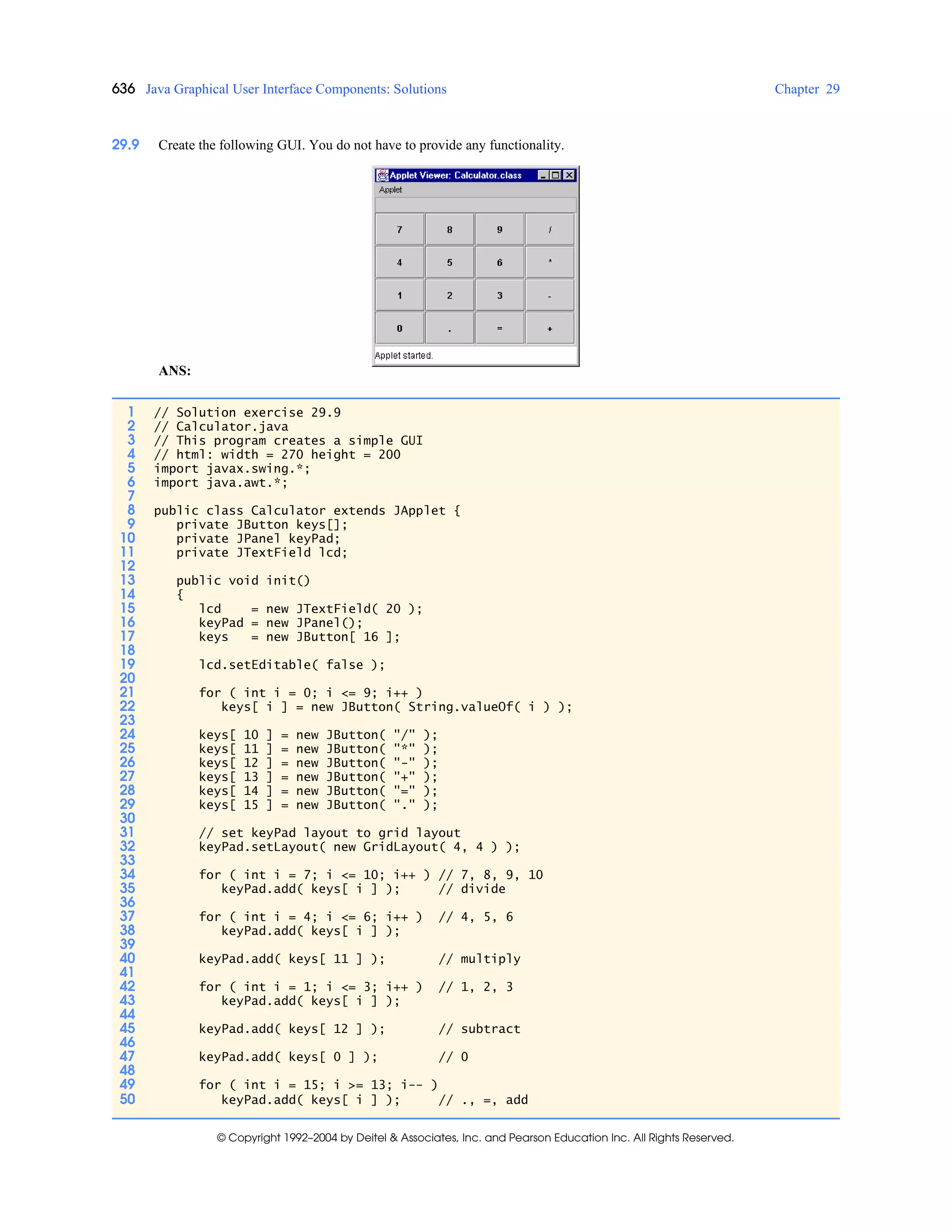 636 Java Graphical User Interface Components: Solutions Chapter 29
© Copyright 1992–2004 by Deitel & Associates, Inc. and Pearson Education Inc. All Rights Reserved.
29.9 Create the following GUI. You do not have to provide any functionality.
ANS:
1 // Solution exercise 29.9
2 // Calculator.java
3 // This program creates a simple GUI
4 // html: width = 270 height = 200
5 import javax.swing.*;
6 import java.awt.*;
7
8 public class Calculator extends JApplet {
9 private JButton keys[];
10 private JPanel keyPad;
11 private JTextField lcd;
12
13 public void init()
14 {
15 lcd = new JTextField( 20 );
16 keyPad = new JPanel();
17 keys = new JButton[ 16 ];
18
19 lcd.setEditable( false );
20
21 for ( int i = 0; i <= 9; i++ )
22 keys[ i ] = new JButton( String.valueOf( i ) );
23
24 keys[ 10 ] = new JButton( "/" );
25 keys[ 11 ] = new JButton( "*" );
26 keys[ 12 ] = new JButton( "-" );
27 keys[ 13 ] = new JButton( "+" );
28 keys[ 14 ] = new JButton( "=" );
29 keys[ 15 ] = new JButton( "." );
30
31 // set keyPad layout to grid layout
32 keyPad.setLayout( new GridLayout( 4, 4 ) );
33
34 for ( int i = 7; i <= 10; i++ ) // 7, 8, 9, 10
35 keyPad.add( keys[ i ] ); // divide
36
37 for ( int i = 4; i <= 6; i++ ) // 4, 5, 6
38 keyPad.add( keys[ i ] );
39
40 keyPad.add( keys[ 11 ] ); // multiply
41
42 for ( int i = 1; i <= 3; i++ ) // 1, 2, 3
43 keyPad.add( keys[ i ] );
44
45 keyPad.add( keys[ 12 ] ); // subtract
46
47 keyPad.add( keys[ 0 ] ); // 0
48
49 for ( int i = 15; i >= 13; i-- )
50 keyPad.add( keys[ i ] ); // ., =, add
 