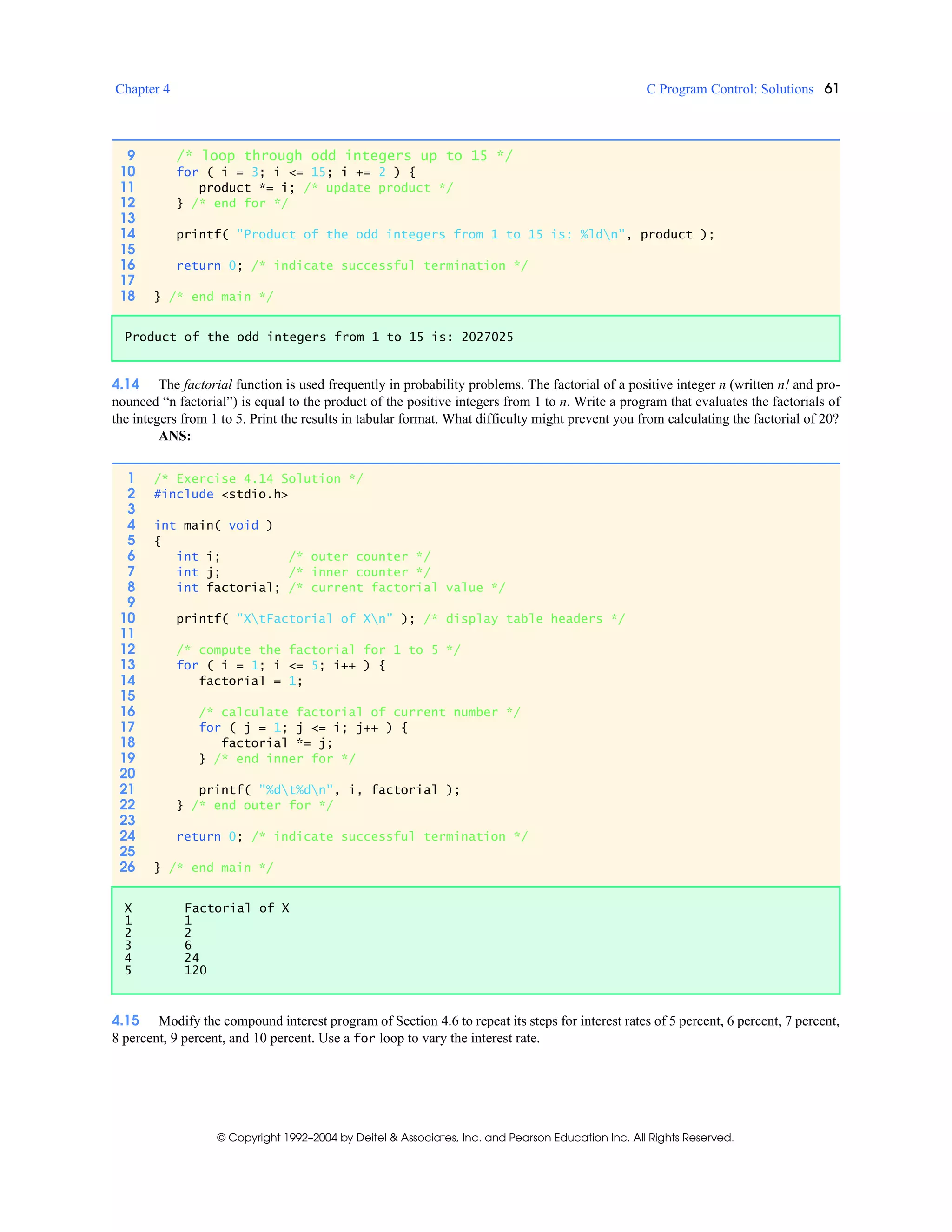 Chapter 4 C Program Control: Solutions 61
© Copyright 1992–2004 by Deitel & Associates, Inc. and Pearson Education Inc. All Rights Reserved.
4.14 The factorial function is used frequently in probability problems. The factorial of a positive integer n (written n! and pro-
nounced “n factorial”) is equal to the product of the positive integers from 1 to n. Write a program that evaluates the factorials of
the integers from 1 to 5. Print the results in tabular format. What difficulty might prevent you from calculating the factorial of 20?
ANS:
4.15 Modify the compound interest program of Section 4.6 to repeat its steps for interest rates of 5 percent, 6 percent, 7 percent,
8 percent, 9 percent, and 10 percent. Use a for loop to vary the interest rate.
9 /* loop through odd integers up to 15 */
10 for ( i = 3; i <= 15; i += 2 ) {
11 product *= i; /* update product */
12 } /* end for */
13
14 printf( "Product of the odd integers from 1 to 15 is: %ldn", product );
15
16 return 0; /* indicate successful termination */
17
18 } /* end main */
Product of the odd integers from 1 to 15 is: 2027025
1 /* Exercise 4.14 Solution */
2 #include <stdio.h>
3
4 int main( void )
5 {
6 int i; /* outer counter */
7 int j; /* inner counter */
8 int factorial; /* current factorial value */
9
10 printf( "XtFactorial of Xn" ); /* display table headers */
11
12 /* compute the factorial for 1 to 5 */
13 for ( i = 1; i <= 5; i++ ) {
14 factorial = 1;
15
16 /* calculate factorial of current number */
17 for ( j = 1; j <= i; j++ ) {
18 factorial *= j;
19 } /* end inner for */
20
21 printf( "%dt%dn", i, factorial );
22 } /* end outer for */
23
24 return 0; /* indicate successful termination */
25
26 } /* end main */
X Factorial of X
1 1
2 2
3 6
4 24
5 120
 