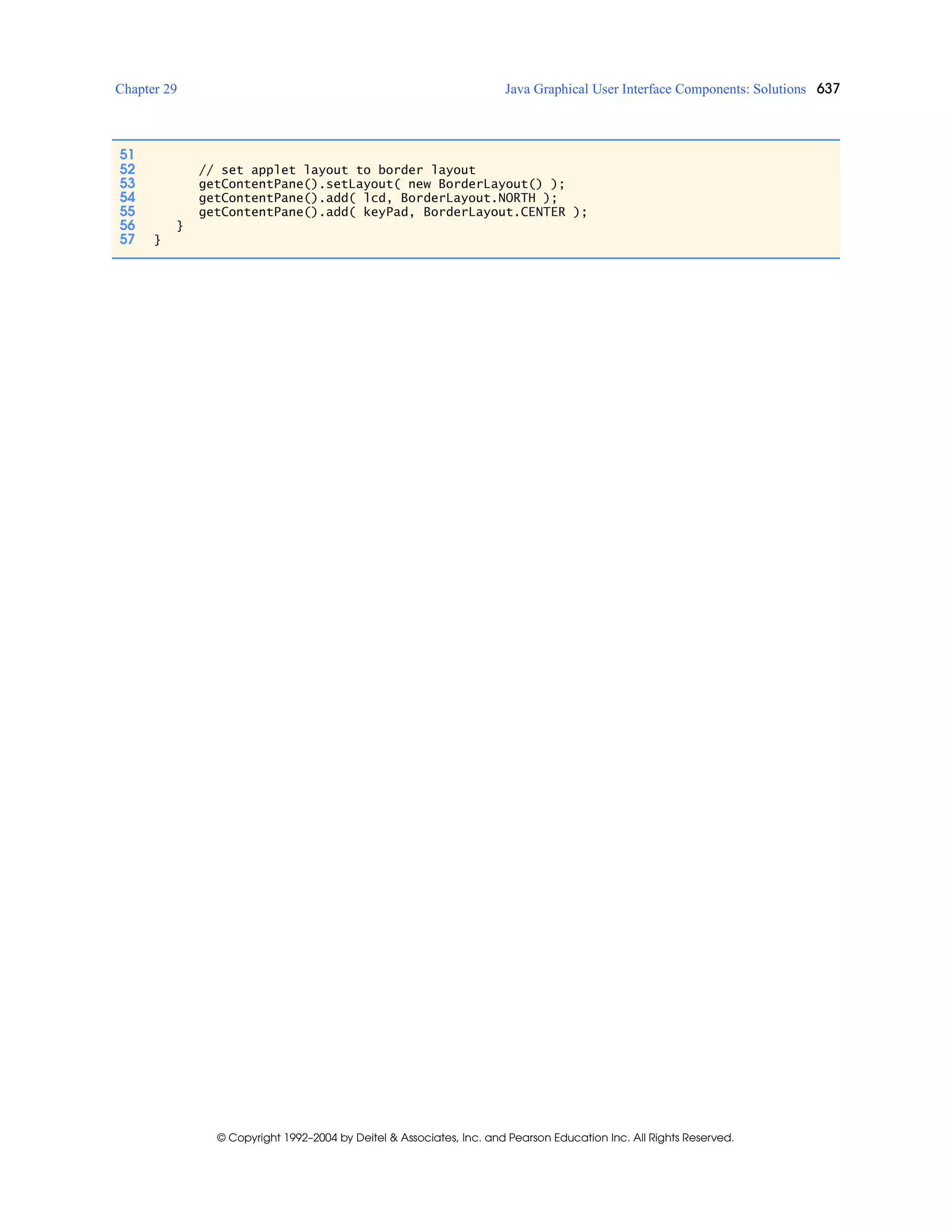 Chapter 29 Java Graphical User Interface Components: Solutions 637
© Copyright 1992–2004 by Deitel & Associates, Inc. and Pearson Education Inc. All Rights Reserved.
51
52 // set applet layout to border layout
53 getContentPane().setLayout( new BorderLayout() );
54 getContentPane().add( lcd, BorderLayout.NORTH );
55 getContentPane().add( keyPad, BorderLayout.CENTER );
56 }
57 }
 