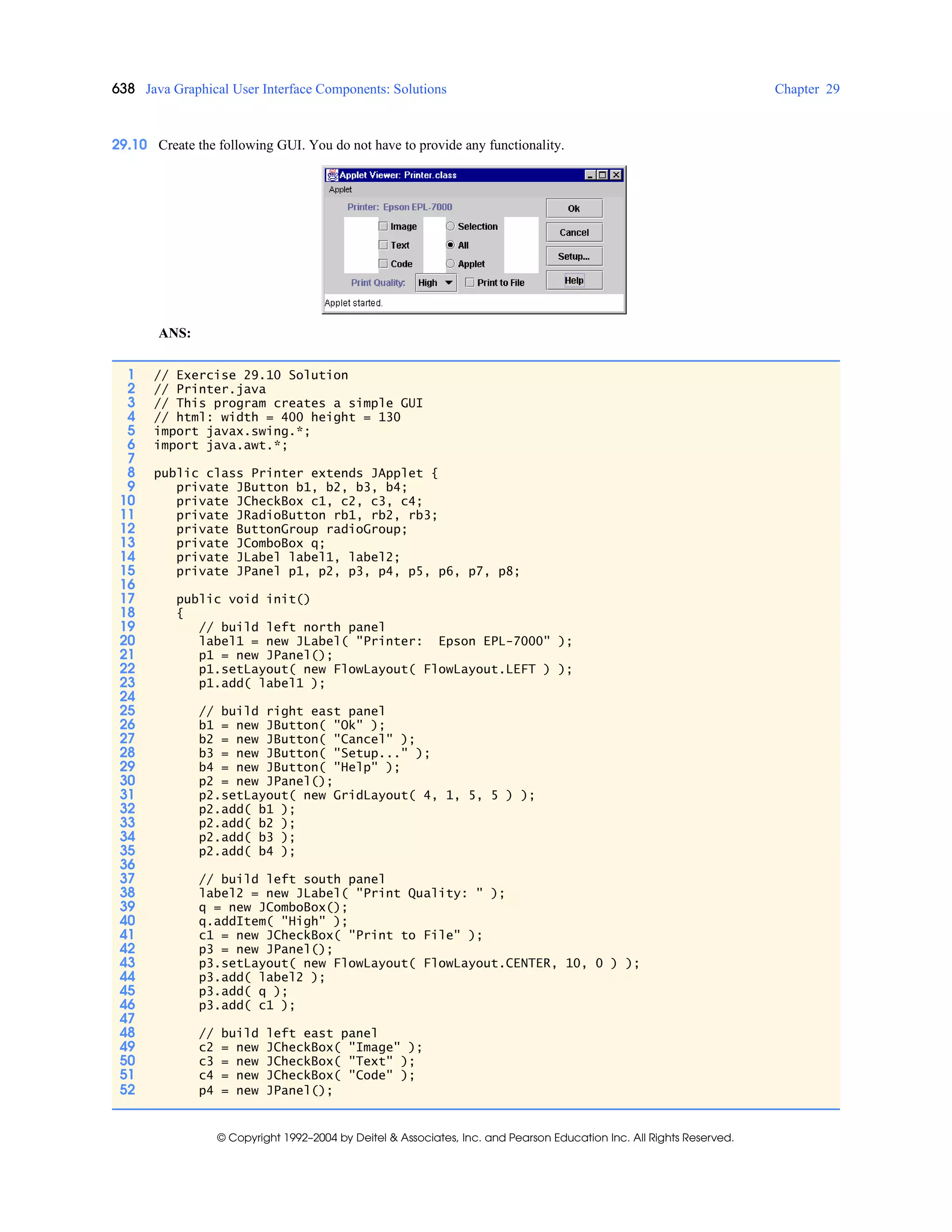 638 Java Graphical User Interface Components: Solutions Chapter 29
© Copyright 1992–2004 by Deitel & Associates, Inc. and Pearson Education Inc. All Rights Reserved.
29.10 Create the following GUI. You do not have to provide any functionality.
ANS:
1 // Exercise 29.10 Solution
2 // Printer.java
3 // This program creates a simple GUI
4 // html: width = 400 height = 130
5 import javax.swing.*;
6 import java.awt.*;
7
8 public class Printer extends JApplet {
9 private JButton b1, b2, b3, b4;
10 private JCheckBox c1, c2, c3, c4;
11 private JRadioButton rb1, rb2, rb3;
12 private ButtonGroup radioGroup;
13 private JComboBox q;
14 private JLabel label1, label2;
15 private JPanel p1, p2, p3, p4, p5, p6, p7, p8;
16
17 public void init()
18 {
19 // build left north panel
20 label1 = new JLabel( "Printer: Epson EPL-7000" );
21 p1 = new JPanel();
22 p1.setLayout( new FlowLayout( FlowLayout.LEFT ) );
23 p1.add( label1 );
24
25 // build right east panel
26 b1 = new JButton( "Ok" );
27 b2 = new JButton( "Cancel" );
28 b3 = new JButton( "Setup..." );
29 b4 = new JButton( "Help" );
30 p2 = new JPanel();
31 p2.setLayout( new GridLayout( 4, 1, 5, 5 ) );
32 p2.add( b1 );
33 p2.add( b2 );
34 p2.add( b3 );
35 p2.add( b4 );
36
37 // build left south panel
38 label2 = new JLabel( "Print Quality: " );
39 q = new JComboBox();
40 q.addItem( "High" );
41 c1 = new JCheckBox( "Print to File" );
42 p3 = new JPanel();
43 p3.setLayout( new FlowLayout( FlowLayout.CENTER, 10, 0 ) );
44 p3.add( label2 );
45 p3.add( q );
46 p3.add( c1 );
47
48 // build left east panel
49 c2 = new JCheckBox( "Image" );
50 c3 = new JCheckBox( "Text" );
51 c4 = new JCheckBox( "Code" );
52 p4 = new JPanel();
 