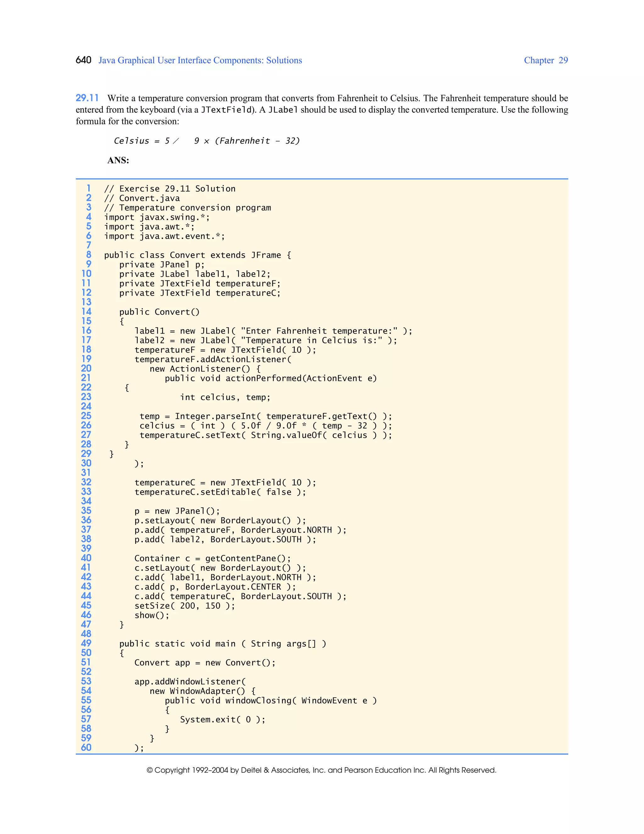 640 Java Graphical User Interface Components: Solutions Chapter 29
© Copyright 1992–2004 by Deitel & Associates, Inc. and Pearson Education Inc. All Rights Reserved.
29.11 Write a temperature conversion program that converts from Fahrenheit to Celsius. The Fahrenheit temperature should be
entered from the keyboard (via a JTextField). A JLabel should be used to display the converted temperature. Use the following
formula for the conversion:
Celsius = 5 ⁄ 9 × (Fahrenheit – 32)
ANS:
1 // Exercise 29.11 Solution
2 // Convert.java
3 // Temperature conversion program
4 import javax.swing.*;
5 import java.awt.*;
6 import java.awt.event.*;
7
8 public class Convert extends JFrame {
9 private JPanel p;
10 private JLabel label1, label2;
11 private JTextField temperatureF;
12 private JTextField temperatureC;
13
14 public Convert()
15 {
16 label1 = new JLabel( "Enter Fahrenheit temperature:" );
17 label2 = new JLabel( "Temperature in Celcius is:" );
18 temperatureF = new JTextField( 10 );
19 temperatureF.addActionListener(
20 new ActionListener() {
21 public void actionPerformed(ActionEvent e)
22 {
23 int celcius, temp;
24
25 temp = Integer.parseInt( temperatureF.getText() );
26 celcius = ( int ) ( 5.0f / 9.0f * ( temp - 32 ) );
27 temperatureC.setText( String.valueOf( celcius ) );
28 }
29 }
30 );
31
32 temperatureC = new JTextField( 10 );
33 temperatureC.setEditable( false );
34
35 p = new JPanel();
36 p.setLayout( new BorderLayout() );
37 p.add( temperatureF, BorderLayout.NORTH );
38 p.add( label2, BorderLayout.SOUTH );
39
40 Container c = getContentPane();
41 c.setLayout( new BorderLayout() );
42 c.add( label1, BorderLayout.NORTH );
43 c.add( p, BorderLayout.CENTER );
44 c.add( temperatureC, BorderLayout.SOUTH );
45 setSize( 200, 150 );
46 show();
47 }
48
49 public static void main ( String args[] )
50 {
51 Convert app = new Convert();
52
53 app.addWindowListener(
54 new WindowAdapter() {
55 public void windowClosing( WindowEvent e )
56 {
57 System.exit( 0 );
58 }
59 }
60 );
 