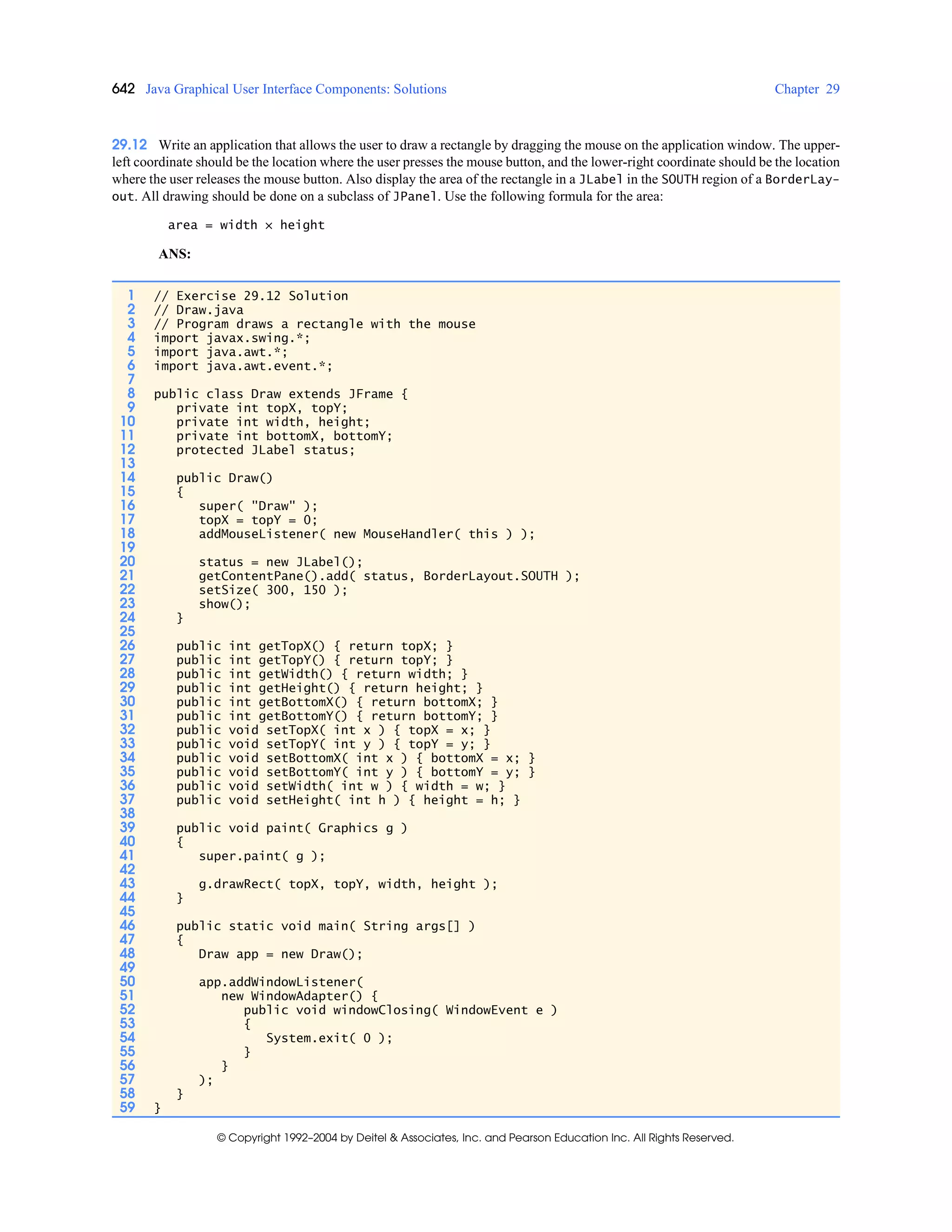 642 Java Graphical User Interface Components: Solutions Chapter 29
© Copyright 1992–2004 by Deitel & Associates, Inc. and Pearson Education Inc. All Rights Reserved.
29.12 Write an application that allows the user to draw a rectangle by dragging the mouse on the application window. The upper-
left coordinate should be the location where the user presses the mouse button, and the lower-right coordinate should be the location
where the user releases the mouse button. Also display the area of the rectangle in a JLabel in the SOUTH region of a BorderLay-
out. All drawing should be done on a subclass of JPanel. Use the following formula for the area:
area = width × height
ANS:
1 // Exercise 29.12 Solution
2 // Draw.java
3 // Program draws a rectangle with the mouse
4 import javax.swing.*;
5 import java.awt.*;
6 import java.awt.event.*;
7
8 public class Draw extends JFrame {
9 private int topX, topY;
10 private int width, height;
11 private int bottomX, bottomY;
12 protected JLabel status;
13
14 public Draw()
15 {
16 super( "Draw" );
17 topX = topY = 0;
18 addMouseListener( new MouseHandler( this ) );
19
20 status = new JLabel();
21 getContentPane().add( status, BorderLayout.SOUTH );
22 setSize( 300, 150 );
23 show();
24 }
25
26 public int getTopX() { return topX; }
27 public int getTopY() { return topY; }
28 public int getWidth() { return width; }
29 public int getHeight() { return height; }
30 public int getBottomX() { return bottomX; }
31 public int getBottomY() { return bottomY; }
32 public void setTopX( int x ) { topX = x; }
33 public void setTopY( int y ) { topY = y; }
34 public void setBottomX( int x ) { bottomX = x; }
35 public void setBottomY( int y ) { bottomY = y; }
36 public void setWidth( int w ) { width = w; }
37 public void setHeight( int h ) { height = h; }
38
39 public void paint( Graphics g )
40 {
41 super.paint( g );
42
43 g.drawRect( topX, topY, width, height );
44 }
45
46 public static void main( String args[] )
47 {
48 Draw app = new Draw();
49
50 app.addWindowListener(
51 new WindowAdapter() {
52 public void windowClosing( WindowEvent e )
53 {
54 System.exit( 0 );
55 }
56 }
57 );
58 }
59 }
 