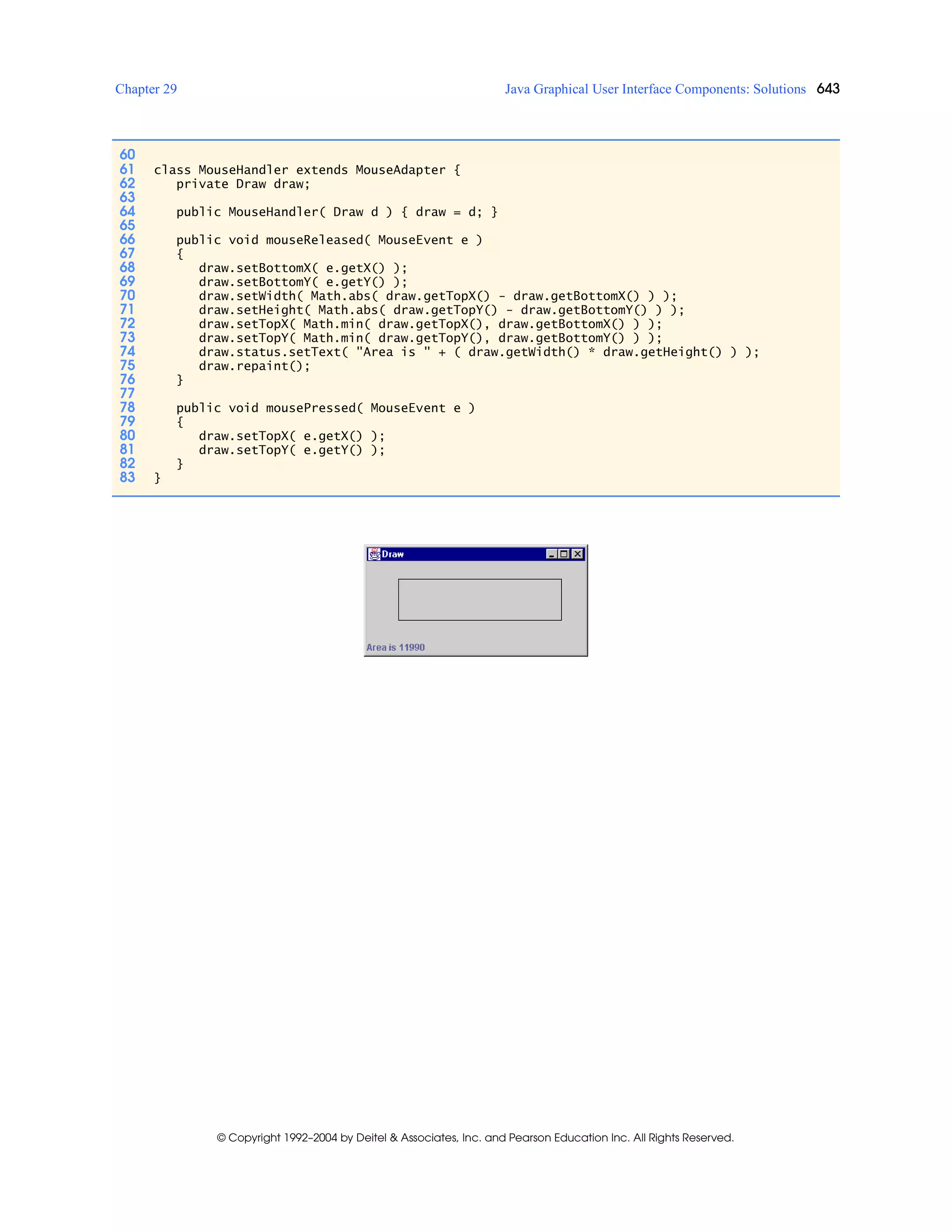 Chapter 29 Java Graphical User Interface Components: Solutions 643
© Copyright 1992–2004 by Deitel & Associates, Inc. and Pearson Education Inc. All Rights Reserved.
60
61 class MouseHandler extends MouseAdapter {
62 private Draw draw;
63
64 public MouseHandler( Draw d ) { draw = d; }
65
66 public void mouseReleased( MouseEvent e )
67 {
68 draw.setBottomX( e.getX() );
69 draw.setBottomY( e.getY() );
70 draw.setWidth( Math.abs( draw.getTopX() - draw.getBottomX() ) );
71 draw.setHeight( Math.abs( draw.getTopY() - draw.getBottomY() ) );
72 draw.setTopX( Math.min( draw.getTopX(), draw.getBottomX() ) );
73 draw.setTopY( Math.min( draw.getTopY(), draw.getBottomY() ) );
74 draw.status.setText( "Area is " + ( draw.getWidth() * draw.getHeight() ) );
75 draw.repaint();
76 }
77
78 public void mousePressed( MouseEvent e )
79 {
80 draw.setTopX( e.getX() );
81 draw.setTopY( e.getY() );
82 }
83 }
 