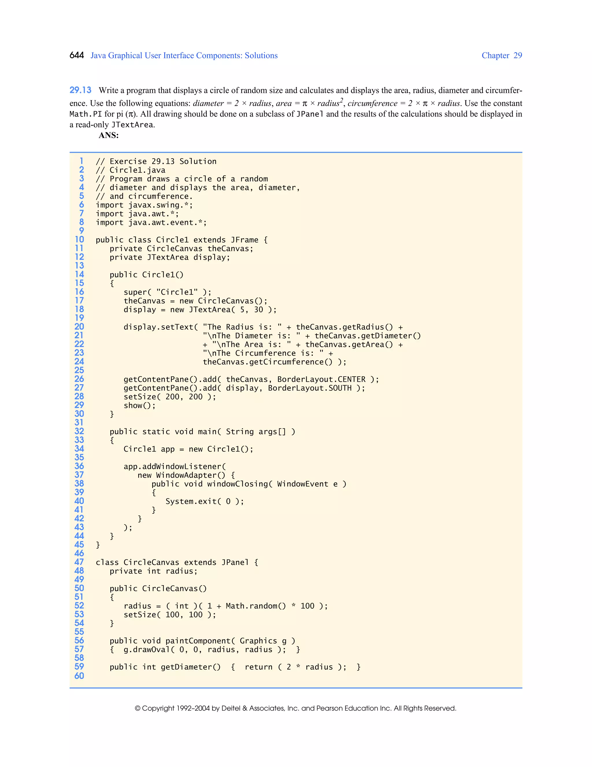 644 Java Graphical User Interface Components: Solutions Chapter 29
© Copyright 1992–2004 by Deitel & Associates, Inc. and Pearson Education Inc. All Rights Reserved.
29.13 Write a program that displays a circle of random size and calculates and displays the area, radius, diameter and circumfer-
ence. Use the following equations: diameter = 2 × radius, area = π × radius2
, circumference = 2 × π × radius. Use the constant
Math.PI for pi (π). All drawing should be done on a subclass of JPanel and the results of the calculations should be displayed in
a read-only JTextArea.
ANS:
1 // Exercise 29.13 Solution
2 // Circle1.java
3 // Program draws a circle of a random
4 // diameter and displays the area, diameter,
5 // and circumference.
6 import javax.swing.*;
7 import java.awt.*;
8 import java.awt.event.*;
9
10 public class Circle1 extends JFrame {
11 private CircleCanvas theCanvas;
12 private JTextArea display;
13
14 public Circle1()
15 {
16 super( "Circle1" );
17 theCanvas = new CircleCanvas();
18 display = new JTextArea( 5, 30 );
19
20 display.setText( "The Radius is: " + theCanvas.getRadius() +
21 "nThe Diameter is: " + theCanvas.getDiameter()
22 + "nThe Area is: " + theCanvas.getArea() +
23 "nThe Circumference is: " +
24 theCanvas.getCircumference() );
25
26 getContentPane().add( theCanvas, BorderLayout.CENTER );
27 getContentPane().add( display, BorderLayout.SOUTH );
28 setSize( 200, 200 );
29 show();
30 }
31
32 public static void main( String args[] )
33 {
34 Circle1 app = new Circle1();
35
36 app.addWindowListener(
37 new WindowAdapter() {
38 public void windowClosing( WindowEvent e )
39 {
40 System.exit( 0 );
41 }
42 }
43 );
44 }
45 }
46
47 class CircleCanvas extends JPanel {
48 private int radius;
49
50 public CircleCanvas()
51 {
52 radius = ( int )( 1 + Math.random() * 100 );
53 setSize( 100, 100 );
54 }
55
56 public void paintComponent( Graphics g )
57 { g.drawOval( 0, 0, radius, radius ); }
58
59 public int getDiameter() { return ( 2 * radius ); }
60
 