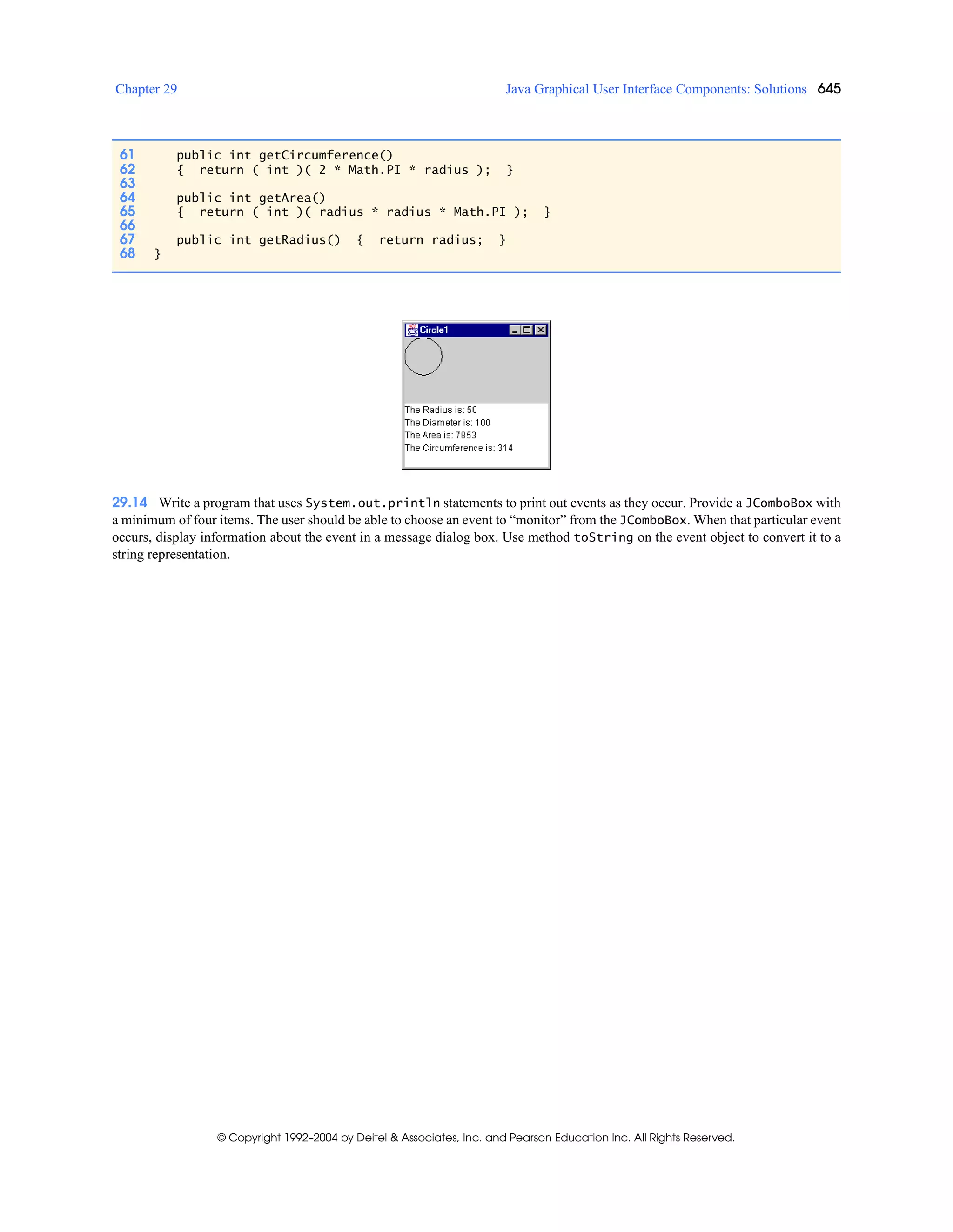 Chapter 29 Java Graphical User Interface Components: Solutions 645
© Copyright 1992–2004 by Deitel & Associates, Inc. and Pearson Education Inc. All Rights Reserved.
29.14 Write a program that uses System.out.println statements to print out events as they occur. Provide a JComboBox with
a minimum of four items. The user should be able to choose an event to “monitor” from the JComboBox. When that particular event
occurs, display information about the event in a message dialog box. Use method toString on the event object to convert it to a
string representation.
61 public int getCircumference()
62 { return ( int )( 2 * Math.PI * radius ); }
63
64 public int getArea()
65 { return ( int )( radius * radius * Math.PI ); }
66
67 public int getRadius() { return radius; }
68 }
 