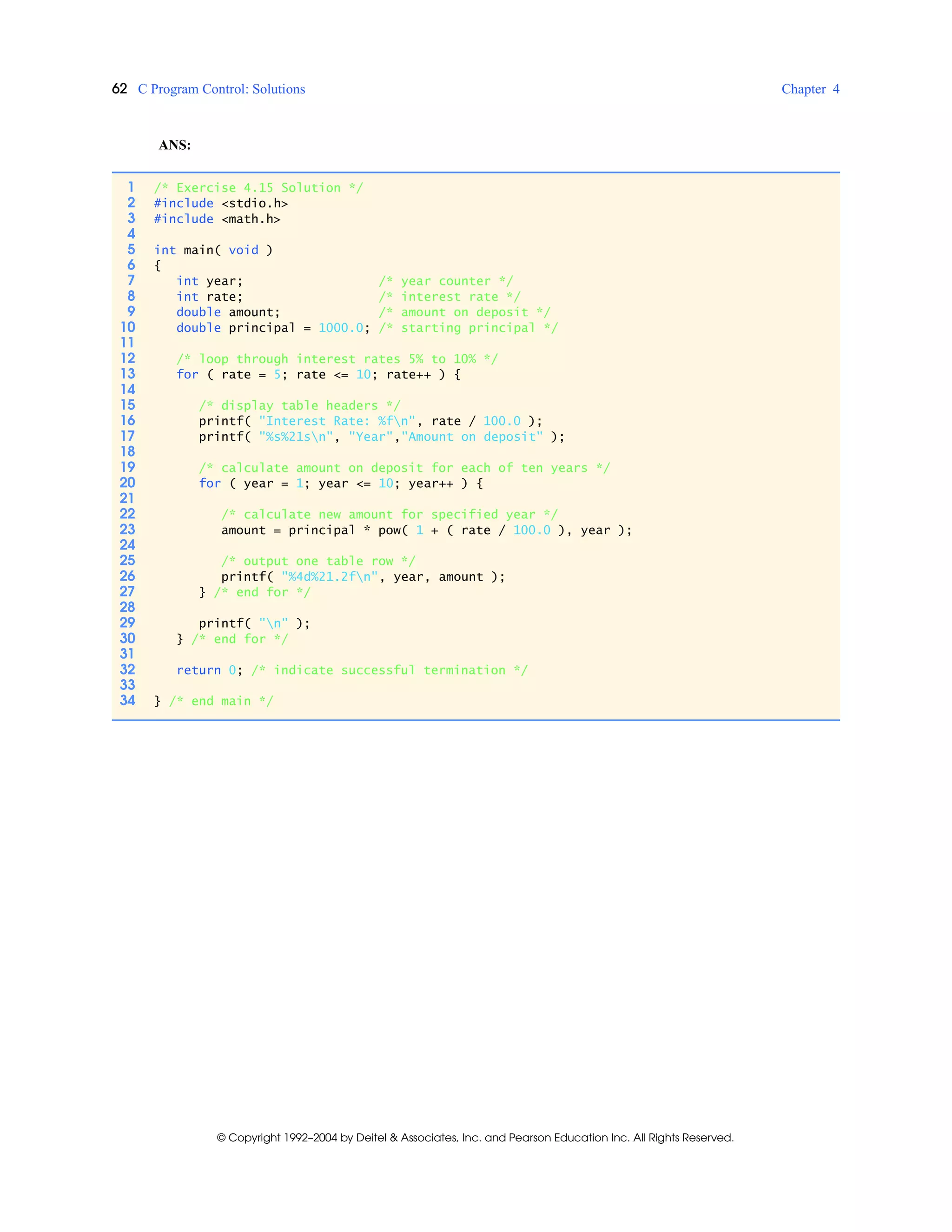 62 C Program Control: Solutions Chapter 4
© Copyright 1992–2004 by Deitel & Associates, Inc. and Pearson Education Inc. All Rights Reserved.
ANS:
1 /* Exercise 4.15 Solution */
2 #include <stdio.h>
3 #include <math.h>
4
5 int main( void )
6 {
7 int year; /* year counter */
8 int rate; /* interest rate */
9 double amount; /* amount on deposit */
10 double principal = 1000.0; /* starting principal */
11
12 /* loop through interest rates 5% to 10% */
13 for ( rate = 5; rate <= 10; rate++ ) {
14
15 /* display table headers */
16 printf( "Interest Rate: %fn", rate / 100.0 );
17 printf( "%s%21sn", "Year","Amount on deposit" );
18
19 /* calculate amount on deposit for each of ten years */
20 for ( year = 1; year <= 10; year++ ) {
21
22 /* calculate new amount for specified year */
23 amount = principal * pow( 1 + ( rate / 100.0 ), year );
24
25 /* output one table row */
26 printf( "%4d%21.2fn", year, amount );
27 } /* end for */
28
29 printf( "n" );
30 } /* end for */
31
32 return 0; /* indicate successful termination */
33
34 } /* end main */
 