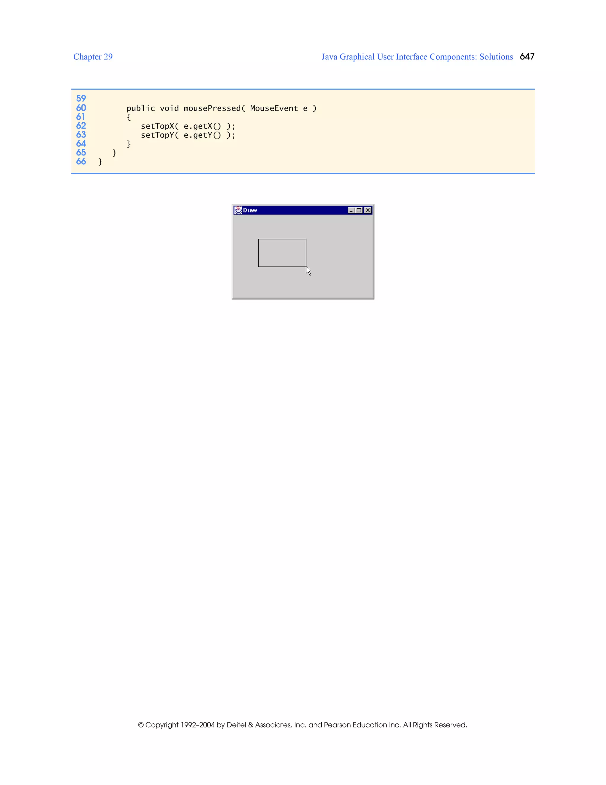 Chapter 29 Java Graphical User Interface Components: Solutions 647
© Copyright 1992–2004 by Deitel & Associates, Inc. and Pearson Education Inc. All Rights Reserved.
59
60 public void mousePressed( MouseEvent e )
61 {
62 setTopX( e.getX() );
63 setTopY( e.getY() );
64 }
65 }
66 }
 