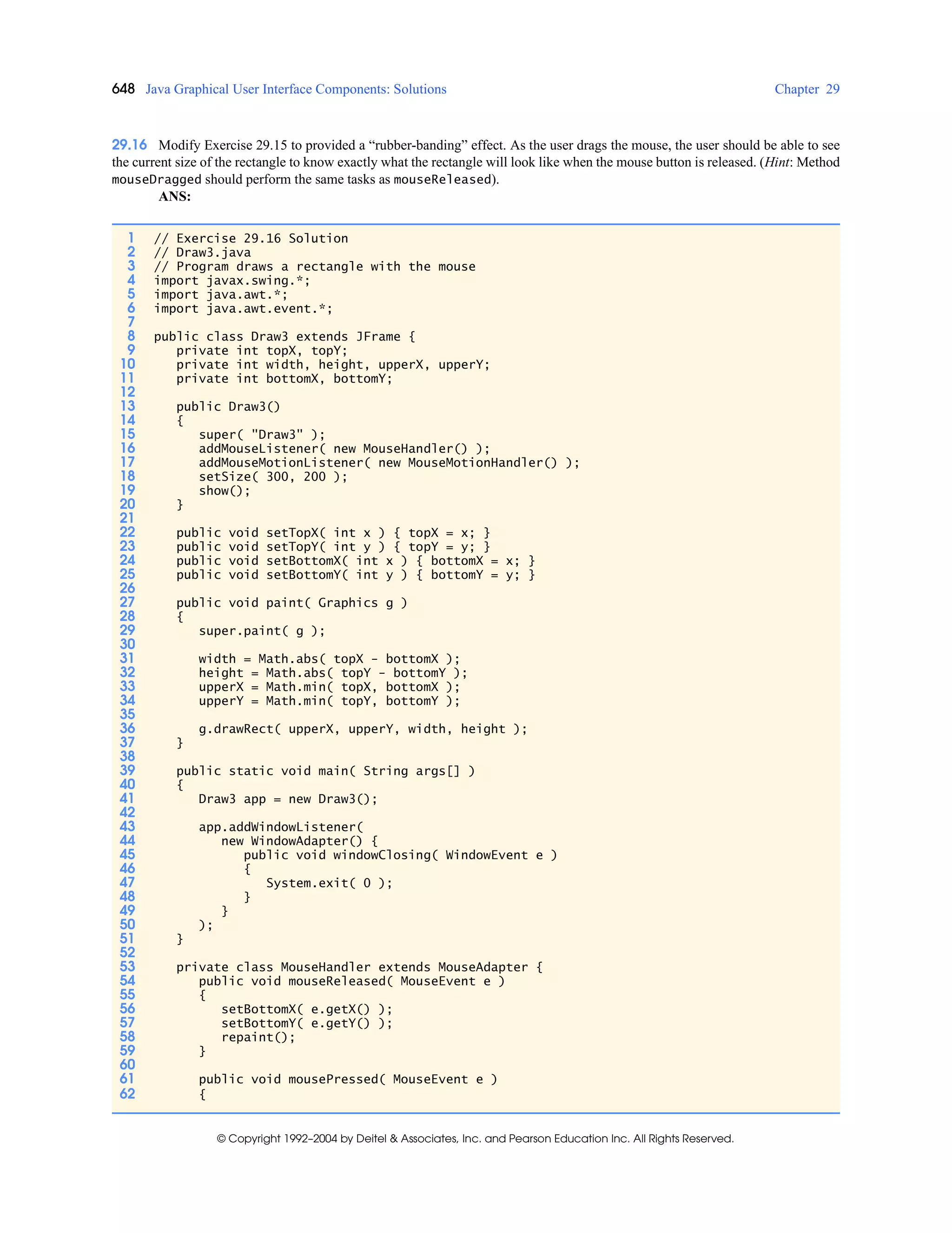 648 Java Graphical User Interface Components: Solutions Chapter 29
© Copyright 1992–2004 by Deitel & Associates, Inc. and Pearson Education Inc. All Rights Reserved.
29.16 Modify Exercise 29.15 to provided a “rubber-banding” effect. As the user drags the mouse, the user should be able to see
the current size of the rectangle to know exactly what the rectangle will look like when the mouse button is released. (Hint: Method
mouseDragged should perform the same tasks as mouseReleased).
ANS:
1 // Exercise 29.16 Solution
2 // Draw3.java
3 // Program draws a rectangle with the mouse
4 import javax.swing.*;
5 import java.awt.*;
6 import java.awt.event.*;
7
8 public class Draw3 extends JFrame {
9 private int topX, topY;
10 private int width, height, upperX, upperY;
11 private int bottomX, bottomY;
12
13 public Draw3()
14 {
15 super( "Draw3" );
16 addMouseListener( new MouseHandler() );
17 addMouseMotionListener( new MouseMotionHandler() );
18 setSize( 300, 200 );
19 show();
20 }
21
22 public void setTopX( int x ) { topX = x; }
23 public void setTopY( int y ) { topY = y; }
24 public void setBottomX( int x ) { bottomX = x; }
25 public void setBottomY( int y ) { bottomY = y; }
26
27 public void paint( Graphics g )
28 {
29 super.paint( g );
30
31 width = Math.abs( topX - bottomX );
32 height = Math.abs( topY - bottomY );
33 upperX = Math.min( topX, bottomX );
34 upperY = Math.min( topY, bottomY );
35
36 g.drawRect( upperX, upperY, width, height );
37 }
38
39 public static void main( String args[] )
40 {
41 Draw3 app = new Draw3();
42
43 app.addWindowListener(
44 new WindowAdapter() {
45 public void windowClosing( WindowEvent e )
46 {
47 System.exit( 0 );
48 }
49 }
50 );
51 }
52
53 private class MouseHandler extends MouseAdapter {
54 public void mouseReleased( MouseEvent e )
55 {
56 setBottomX( e.getX() );
57 setBottomY( e.getY() );
58 repaint();
59 }
60
61 public void mousePressed( MouseEvent e )
62 {
 
