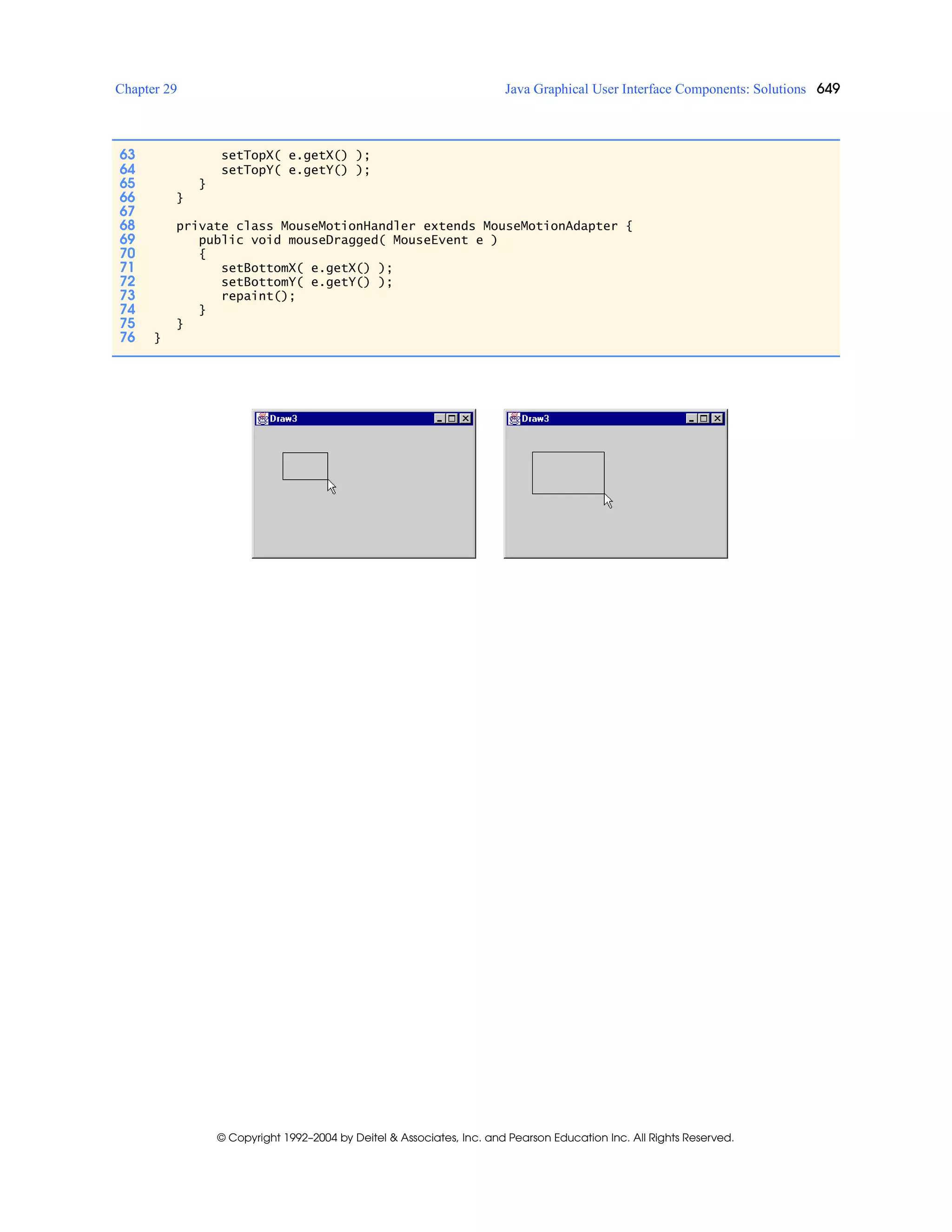 Chapter 29 Java Graphical User Interface Components: Solutions 649
© Copyright 1992–2004 by Deitel & Associates, Inc. and Pearson Education Inc. All Rights Reserved.
63 setTopX( e.getX() );
64 setTopY( e.getY() );
65 }
66 }
67
68 private class MouseMotionHandler extends MouseMotionAdapter {
69 public void mouseDragged( MouseEvent e )
70 {
71 setBottomX( e.getX() );
72 setBottomY( e.getY() );
73 repaint();
74 }
75 }
76 }
 