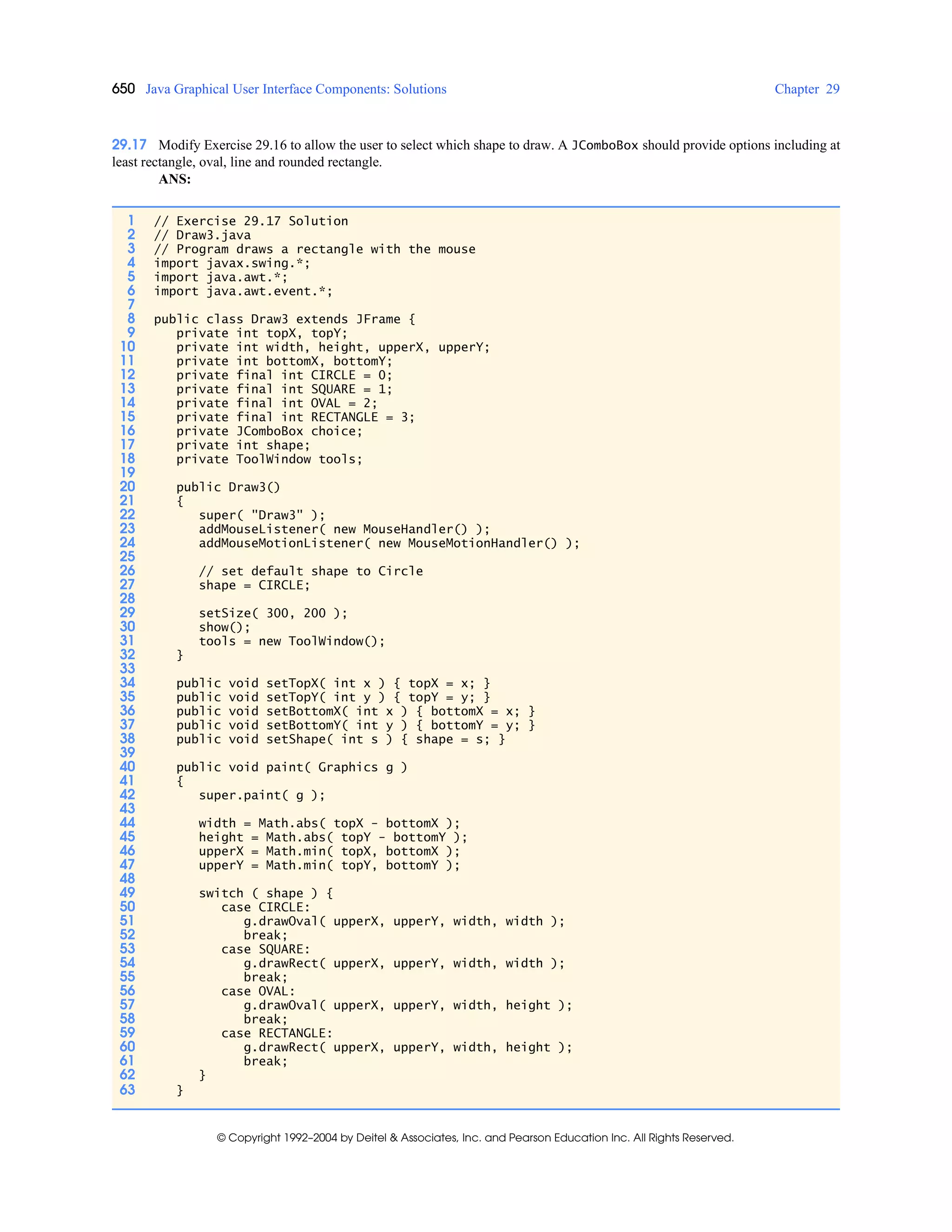 650 Java Graphical User Interface Components: Solutions Chapter 29
© Copyright 1992–2004 by Deitel & Associates, Inc. and Pearson Education Inc. All Rights Reserved.
29.17 Modify Exercise 29.16 to allow the user to select which shape to draw. A JComboBox should provide options including at
least rectangle, oval, line and rounded rectangle.
ANS:
1 // Exercise 29.17 Solution
2 // Draw3.java
3 // Program draws a rectangle with the mouse
4 import javax.swing.*;
5 import java.awt.*;
6 import java.awt.event.*;
7
8 public class Draw3 extends JFrame {
9 private int topX, topY;
10 private int width, height, upperX, upperY;
11 private int bottomX, bottomY;
12 private final int CIRCLE = 0;
13 private final int SQUARE = 1;
14 private final int OVAL = 2;
15 private final int RECTANGLE = 3;
16 private JComboBox choice;
17 private int shape;
18 private ToolWindow tools;
19
20 public Draw3()
21 {
22 super( "Draw3" );
23 addMouseListener( new MouseHandler() );
24 addMouseMotionListener( new MouseMotionHandler() );
25
26 // set default shape to Circle
27 shape = CIRCLE;
28
29 setSize( 300, 200 );
30 show();
31 tools = new ToolWindow();
32 }
33
34 public void setTopX( int x ) { topX = x; }
35 public void setTopY( int y ) { topY = y; }
36 public void setBottomX( int x ) { bottomX = x; }
37 public void setBottomY( int y ) { bottomY = y; }
38 public void setShape( int s ) { shape = s; }
39
40 public void paint( Graphics g )
41 {
42 super.paint( g );
43
44 width = Math.abs( topX - bottomX );
45 height = Math.abs( topY - bottomY );
46 upperX = Math.min( topX, bottomX );
47 upperY = Math.min( topY, bottomY );
48
49 switch ( shape ) {
50 case CIRCLE:
51 g.drawOval( upperX, upperY, width, width );
52 break;
53 case SQUARE:
54 g.drawRect( upperX, upperY, width, width );
55 break;
56 case OVAL:
57 g.drawOval( upperX, upperY, width, height );
58 break;
59 case RECTANGLE:
60 g.drawRect( upperX, upperY, width, height );
61 break;
62 }
63 }
 