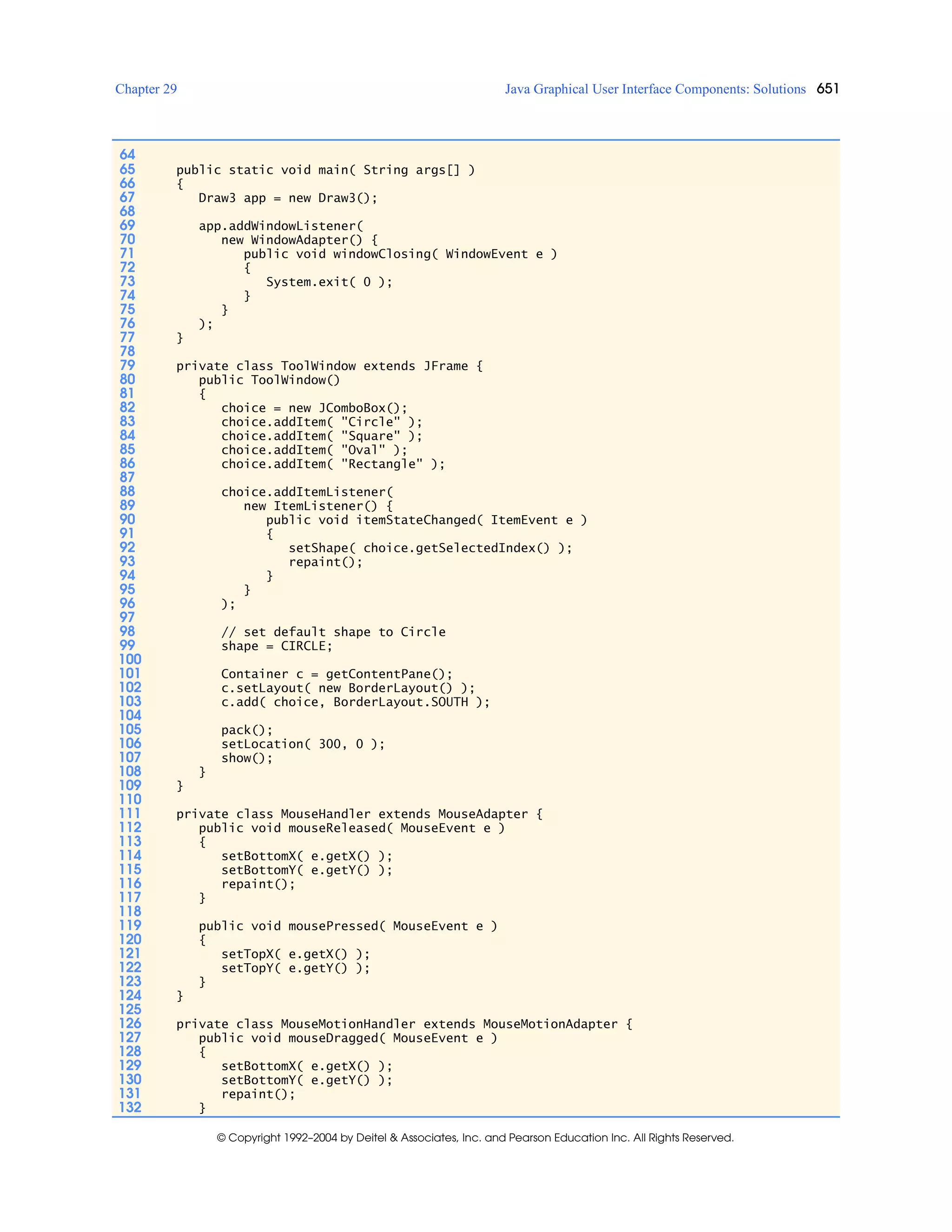 Chapter 29 Java Graphical User Interface Components: Solutions 651
© Copyright 1992–2004 by Deitel & Associates, Inc. and Pearson Education Inc. All Rights Reserved.
64
65 public static void main( String args[] )
66 {
67 Draw3 app = new Draw3();
68
69 app.addWindowListener(
70 new WindowAdapter() {
71 public void windowClosing( WindowEvent e )
72 {
73 System.exit( 0 );
74 }
75 }
76 );
77 }
78
79 private class ToolWindow extends JFrame {
80 public ToolWindow()
81 {
82 choice = new JComboBox();
83 choice.addItem( "Circle" );
84 choice.addItem( "Square" );
85 choice.addItem( "Oval" );
86 choice.addItem( "Rectangle" );
87
88 choice.addItemListener(
89 new ItemListener() {
90 public void itemStateChanged( ItemEvent e )
91 {
92 setShape( choice.getSelectedIndex() );
93 repaint();
94 }
95 }
96 );
97
98 // set default shape to Circle
99 shape = CIRCLE;
100
101 Container c = getContentPane();
102 c.setLayout( new BorderLay