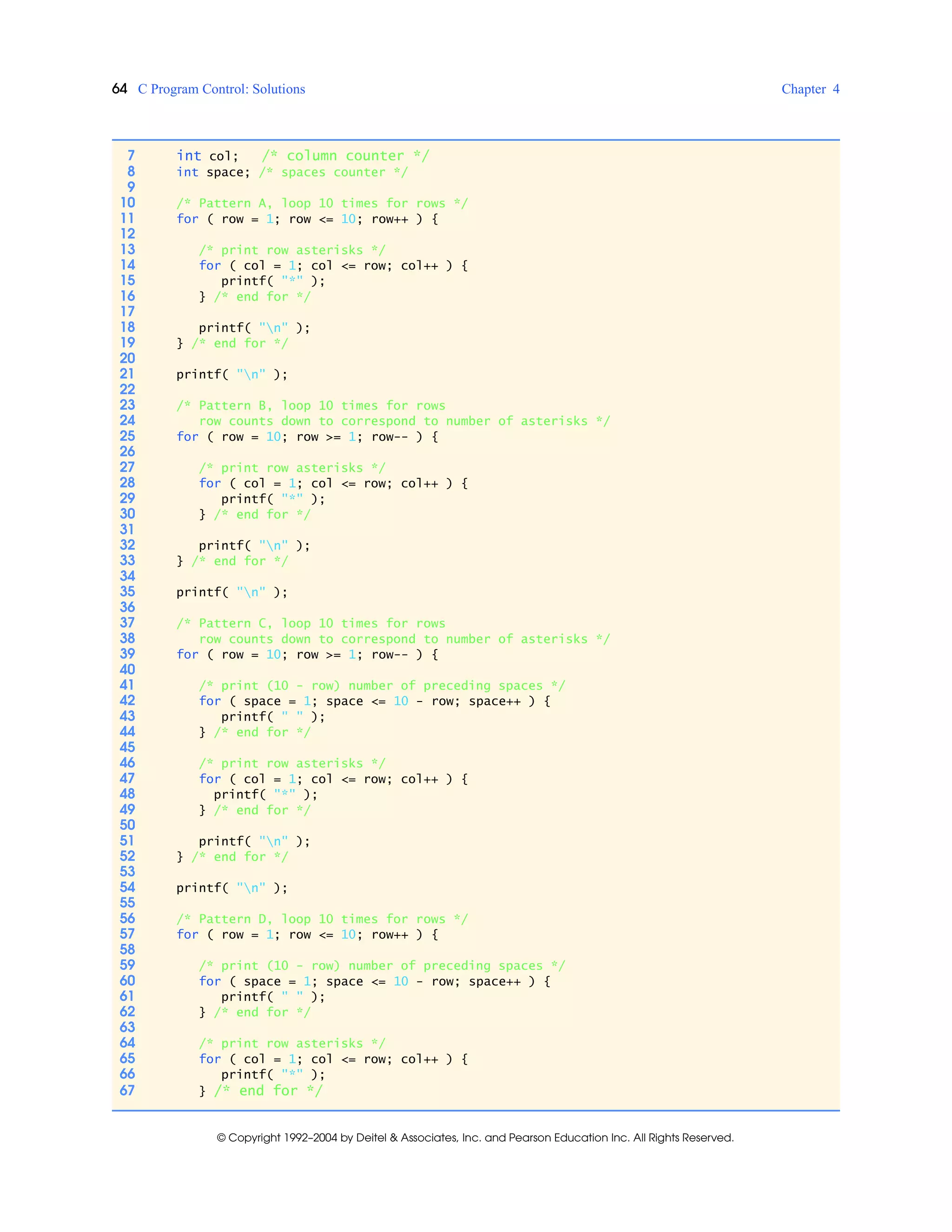 64 C Program Control: Solutions Chapter 4
© Copyright 1992–2004 by Deitel & Associates, Inc. and Pearson Education Inc. All Rights Reserved.
7 int col; /* column counter */
8 int space; /* spaces counter */
9
10 /* Pattern A, loop 10 times for rows */
11 for ( row = 1; row <= 10; row++ ) {
12
13 /* print row asterisks */
14 for ( col = 1; col <= row; col++ ) {
15 printf( "*" );
16 } /* end for */
17
18 printf( "n" );
19 } /* end for */
20
21 printf( "n" );
22
23 /* Pattern B, loop 10 times for rows
24 row counts down to correspond to number of asterisks */
25 for ( row = 10; row >= 1; row-- ) {
26
27 /* print row asterisks */
28 for ( col = 1; col <= row; col++ ) {
29 printf( "*" );
30 } /* end for */
31
32 printf( "n" );
33 } /* end for */
34
35 printf( "n" );
36
37 /* Pattern C, loop 10 times for rows
38 row counts down to correspond to number of asterisks */
39 for ( row = 10; row >= 1; row-- ) {
40
41 /* print (10 - row) number of preceding spaces */
42 for ( space = 1; space <= 10 - row; space++ ) {
43 printf( " " );
44 } /* end for */
45
46 /* print row asterisks */
47 for ( col = 1; col <= row; col++ ) {
48 printf( "*" );
49 } /* end for */
50
51 printf( "n" );
52 } /* end for */
53
54 printf( "n" );
55
56 /* Pattern D, loop 10 times for rows */
57 for ( row = 1; row <= 10; row++ ) {
58
59 /* print (10 - row) number of preceding spaces */
60 for ( space = 1; space <= 10 - row; space++ ) {
61 printf( " " );
62 } /* end for */
63
64 /* print row asterisks */
65 for ( col = 1; col <= row; col++ ) {
66 printf( "*" );
67 } /* end for */
 
